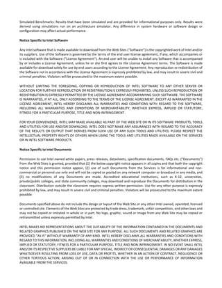 Simulated Benchmarks: Results that have been simulated and are provided for informational purposes only. Results were 
derived using simulations run on an architecture simulator. Any difference in system hardware or software design or 
configuration may affect actual performance. 
Notice Specific to Intel Software 
Any Intel software that is made available to download from the Web Sites ("Software") is the copyrighted work of Intel and/or 
its suppliers. Use of the Software is governed by the terms of the end user license agreement, if any, which accompanies or 
is included with the Software ("License Agreement"). An end user will be unable to install any Software that is accompanied 
by or includes a License Agreement, unless he or she first agrees to the License Agreement terms. The Software is made 
available for download solely for use by end users according to the License Agreement. Any reproduction or redistribution of 
the Software not in accordance with the License Agreement is expressly prohibited by law, and may result in severe civil and 
criminal penalties. Violators will be prosecuted to the maximum extent possible. 
WITHOUT LIMITING THE FOREGOING, COPYING OR REPRODUCTION OF INTEL SOFTWARE TO ANY OTHER SERVER OR 
LOCATION FOR FURTHER REPRODUCTION OR REDISTRIBUTION IS EXPRESSLY PROHIBITED, UNLESS SUCH REPRODUCTION OR 
REDISTRIBUTION IS EXPRESSLY PERMITTED BY THE LICENSE AGREEMENT ACCOMPANYING SUCH SOFTWARE. THE SOFTWARE 
IS WARRANTED, IF AT ALL, ONLY ACCORDING TO THE TERMS OF THE LICENSE AGREEMENT. EXCEPT AS WARRANTED IN THE 
LICENSE AGREEMENT, INTEL HEREBY DISCLAIMS ALL WARRANTIES AND CONDITIONS WITH REGARD TO THE SOFTWARE, 
INCLUDING ALL WARRANTIES AND CONDITIONS OF MERCHANTABILITY, WHETHER EXPRESS, IMPLIED OR STATUTORY, 
FITNESS FOR A PARTICULAR PURPOSE, TITLE AND NON‐INFRINGEMENT. 
FOR YOUR CONVENIENCE, INTEL MAY MAKE AVAILABLE AS PART OF THE WEB SITE OR IN ITS SOFTWARE PRODUCTS, TOOLS 
AND UTILITIES FOR USE AND/OR DOWNLOAD. INTEL DOES NOT MAKE ANY ASSURANCES WITH REGARD TO THE ACCURACY 
OF THE RESULTS OR OUTPUT THAT DERIVES FROM SUCH USE OF ANY SUCH TOOLS AND UTILITIES. PLEASE RESPECT THE 
INTELLECTUAL PROPERTY RIGHTS OF OTHERS WHEN USING THE TOOLS AND UTILITIES MADE AVAILABLE ON THE SERVICES 
OR IN INTEL SOFTWARE PRODUCTS. 
Notice Specific to Intel Documents 
Permission to use Intel owned white papers, press releases, datasheets, specification documents, FAQs etc. ("Documents") 
from the Web Sites is granted, provided that (1) the below copyright notice appears in all copies and that both the copyright 
notice and this permission notice appear, (2) use of such Documents from the Services is for informational and non‐commercial 
or personal use only and will not be copied or posted on any network computer or broadcast in any media, and 
(3) no modifications of any Documents are made. Accredited educational institutions, such as K‐12, universities, 
private/public colleges, and state community colleges, may download and reproduce the Documents for distribution in the 
classroom. Distribution outside the classroom requires express written permission. Use for any other purpose is expressly 
prohibited by law, and may result in severe civil and criminal penalties. Violators will be prosecuted to the maximum extent 
possible. 
Documents specified above do not include the design or layout of the Web Site or any other Intel owned, operated, licensed 
or controlled site. Elements of the Web Sites are protected by trade dress, trademark, unfair competition, and other laws and 
may not be copied or imitated in whole or in part. No logo, graphic, sound or image from any Web Site may be copied or 
retransmitted unless expressly permitted by Intel. 
INTEL MAKES NO REPRESENTATIONS ABOUT THE SUITABILITY OF THE INFORMATION CONTAINED IN THE DOCUMENTS AND 
RELATED GRAPHICS PUBLISHED ON THE WEB SITE FOR ANY PURPOSE. ALL SUCH DOCUMENTS AND RELATED GRAPHICS ARE 
PROVIDED "AS IS" WITHOUT WARRANTY OF ANY KIND. INTEL HEREBY DISCLAIMS ALL WARRANTIES AND CONDITIONS WITH 
REGARD TO THIS INFORMATION, INCLUDING ALL WARRANTIES AND CONDITIONS OF MERCHANTABILITY, WHETHER EXPRESS, 
IMPLIED OR STATUTORY, FITNESS FOR A PARTICULAR PURPOSE, TITLE AND NON‐INFRINGEMENT. IN NO EVENT SHALL INTEL 
AND/OR ITS RESPECTIVE SUPPLIERS BE LIABLE FOR ANY SPECIAL, INDIRECT OR CONSEQUENTIAL DAMAGES OR ANY DAMAGES 
WHATSOEVER RESULTING FROM LOSS OF USE, DATA OR PROFITS, WHETHER IN AN ACTION OF CONTRACT, NEGLIGENCE OR 
OTHER TORTIOUS ACTION, ARISING OUT OF OR IN CONNECTION WITH THE USE OR PERFORMANCE OF INFORMATION 
AVAILABLE FROM THE SERVICES. 
 