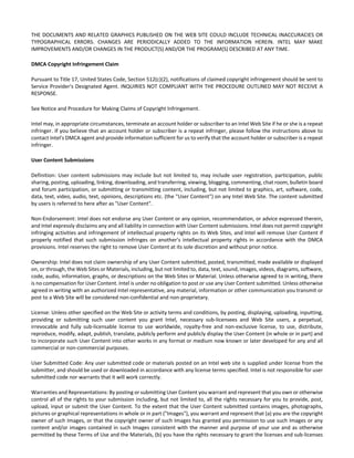 THE DOCUMENTS AND RELATED GRAPHICS PUBLISHED ON THE WEB SITE COULD INCLUDE TECHNICAL INACCURACIES OR 
TYPOGRAPHICAL ERRORS. CHANGES ARE PERIODICALLY ADDED TO THE INFORMATION HEREIN. INTEL MAY MAKE 
IMPROVEMENTS AND/OR CHANGES IN THE PRODUCT(S) AND/OR THE PROGRAM(S) DESCRIBED AT ANY TIME. 
DMCA Copyright Infringement Claim 
Pursuant to Title 17, United States Code, Section 512(c)(2), notifications of claimed copyright infringement should be sent to 
Service Provider's Designated Agent. INQUIRIES NOT COMPLIANT WITH THE PROCEDURE OUTLINED MAY NOT RECEIVE A 
RESPONSE. 
See Notice and Procedure for Making Claims of Copyright Infringement. 
Intel may, in appropriate circumstances, terminate an account holder or subscriber to an Intel Web Site if he or she is a repeat 
infringer. If you believe that an account holder or subscriber is a repeat infringer, please follow the instructions above to 
contact Intel's DMCA agent and provide information sufficient for us to verify that the account holder or subscriber is a repeat 
infringer. 
User Content Submissions 
Definition: User content submissions may include but not limited to, may include user registration, participation, public 
sharing, posting, uploading, linking, downloading, and transferring, viewing, blogging, commenting, chat room, bulletin board 
and forum participation, or submitting or transmitting content, including, but not limited to graphics, art, software, code, 
data, text, video, audio, text, opinions, descriptions etc. (the "User Content") on any Intel Web Site. The content submitted 
by users is referred to here after as "User Content". 
Non‐Endorsement: Intel does not endorse any User Content or any opinion, recommendation, or advice expressed therein, 
and Intel expressly disclaims any and all liability in connection with User Content submissions. Intel does not permit copyright 
infringing activities and infringement of intellectual property rights on its Web Sites, and Intel will remove User Content if 
properly notified that such submission infringes on another's intellectual property rights in accordance with the DMCA 
provisions. Intel reserves the right to remove User Content at its sole discretion and without prior notice. 
Ownership: Intel does not claim ownership of any User Content submitted, posted, transmitted, made available or displayed 
on, or through, the Web Sites or Materials, including, but not limited to, data, text, sound, images, videos, diagrams, software, 
code, audio, information, graphs, or descriptions on the Web Sites or Material. Unless otherwise agreed to in writing, there 
is no compensation for User Content. Intel is under no obligation to post or use any User Content submitted. Unless otherwise 
agreed in writing with an authorized Intel representative, any material, information or other communication you transmit or 
post to a Web Site will be considered non‐confidential and non‐proprietary. 
License: Unless other specified on the Web Site or activity terms and conditions, by posting, displaying, uploading, inputting, 
providing or submitting such user content you grant Intel, necessary sub‐licensees and Web Site users, a perpetual, 
irrevocable and fully sub‐licensable license to use worldwide, royalty‐free and non‐exclusive license, to use, distribute, 
reproduce, modify, adapt, publish, translate, publicly perform and publicly display the User Content (in whole or in part) and 
to incorporate such User Content into other works in any format or medium now known or later developed for any and all 
commercial or non‐commercial purposes. 
User Submitted Code: Any user submitted code or materials posted on an Intel web site is supplied under license from the 
submitter, and should be used or downloaded in accordance with any license terms specified. Intel is not responsible for user 
submitted code nor warrants that it will work correctly. 
Warranties and Representations: By posting or submitting User Content you warrant and represent that you own or otherwise 
control all of the rights to your submission including, but not limited to, all the rights necessary for you to provide, post, 
upload, input or submit the User Content. To the extent that the User Content submitted contains images, photographs, 
pictures or graphical representations in whole or in part ("Images"), you warrant and represent that (a) you are the copyright 
owner of such Images, or that the copyright owner of such Images has granted you permission to use such Images or any 
content and/or images contained in such Images consistent with the manner and purpose of your use and as otherwise 
permitted by these Terms of Use and the Materials, (b) you have the rights necessary to grant the licenses and sub‐licenses 
 