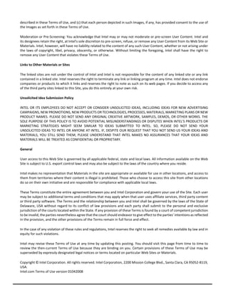 described in these Terms of Use, and (c) that each person depicted in such Images, if any, has provided consent to the use of 
the Images as set forth in these Terms of Use. 
Moderation or Pre‐Screening: You acknowledge that Intel may or may not moderate or pre‐screen User Content. Intel and 
its designees retain the right, at Intel's sole discretion to pre‐screen, refuse, or remove any User Content from its Web Site or 
Materials. Intel, however, will have no liability related to the content of any such User Content, whether or not arising under 
the laws of copyright, libel, privacy, obscenity, or otherwise. Without limiting the foregoing, Intel shall have the right to 
remove any User Content that violates these Terms of Use. 
Links to Other Materials or Sites 
The linked sites are not under the control of Intel and Intel is not responsible for the content of any linked site or any link 
contained in a linked site. Intel reserves the right to terminate any link or linking program at any time. Intel does not endorse 
companies or products to which it links and reserves the right to note as such on its web pages. If you decide to access any 
of the third party sites linked to this Site, you do this entirely at your own risk. 
Unsolicited Idea Submission Policy 
INTEL OR ITS EMPLOYEES DO NOT ACCEPT OR CONSIDER UNSOLICITED IDEAS, INCLUDING IDEAS FOR NEW ADVERTISING 
CAMPAIGNS, NEW PROMOTIONS, NEW PRODUCTS OR TECHNOLOGIES, PROCESSES, MATERIALS, MARKETING PLANS OR NEW 
PRODUCT NAMES. PLEASE DO NOT SEND ANY ORIGINAL CREATIVE ARTWORK, SAMPLES, DEMOS, OR OTHER WORKS. THE 
SOLE PURPOSE OF THIS POLICY IS TO AVOID POTENTIAL MISUNDERSTANDINGS OR DISPUTES WHEN INTEL'S PRODUCTS OR 
MARKETING STRATEGIES MIGHT SEEM SIMILAR TO IDEAS SUBMITTED TO INTEL. SO, PLEASE DO NOT SEND YOUR 
UNSOLICITED IDEAS TO INTEL OR ANYONE AT INTEL. IF, DESPITE OUR REQUEST THAT YOU NOT SEND US YOUR IDEAS AND 
MATERIALS, YOU STILL SEND THEM, PLEASE UNDERSTAND THAT INTEL MAKES NO ASSURANCES THAT YOUR IDEAS AND 
MATERIALS WILL BE TREATED AS CONFIDENTIAL OR PROPRIETARY. 
General 
User access to this Web Site is governed by all applicable federal, state and local laws. All information available on the Web 
Site is subject to U.S. export control laws and may also be subject to the laws of the country where you reside. 
Intel makes no representation that Materials in the site are appropriate or available for use in other locations, and access to 
them from territories where their content is illegal is prohibited. Those who choose to access this site from other locations 
do so on their own initiative and are responsible for compliance with applicable local laws. 
These Terms constitute the entire agreement between you and Intel Corporation and govern your use of the Site. Each user 
may be subject to additional terms and conditions that may apply when that user uses affiliate services, third party content 
or third party software. The Terms and the relationship between you and Intel shall be governed by the laws of the State of 
Delaware, USA without regard to its conflict of law provisions and each party shall submit to the personal and exclusive 
jurisdiction of the courts located within the State. If any provision of these Terms is found by a court of competent jurisdiction 
to be invalid, the parties nevertheless agree that the court should endeavor to give effect to the parties' intentions as reflected 
in the provision, and the other provisions of the Terms remain in full force and effect. 
In the case of any violation of these rules and regulations, Intel reserves the right to seek all remedies available by law and in 
equity for such violations. 
Intel may revise these Terms of Use at any time by updating this posting. You should visit this page from time to time to 
review the then‐current Terms of Use because they are binding on you. Certain provisions of these Terms of Use may be 
superseded by expressly designated legal notices or terms located on particular Web Sites or Materials. 
Copyright © Intel Corporation. All rights reserved. Intel Corporation, 2200 Mission College Blvd., Santa Clara, CA 95052‐8119, 
USA. 
Intel.com Terms of Use version 01042008 
 