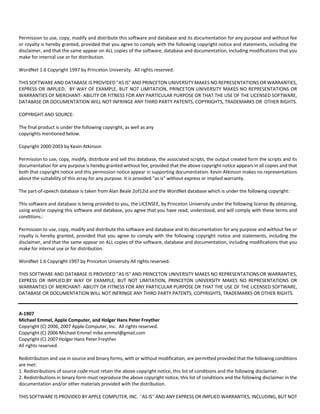 Permission to use, copy, modify and distribute this software and database and its documentation for any purpose and without fee 
or royalty is hereby granted, provided that you agree to comply with the following copyright notice and statements, including the 
disclaimer, and that the same appear on ALL copies of the software, database and documentation, including modifications that you 
make for internal use or for distribution. 
WordNet 1.6 Copyright 1997 by Princeton University. All rights reserved. 
THIS SOFTWARE AND DATABASE IS PROVIDED "AS IS" AND PRINCETON UNIVERSITY MAKES NO REPRESENTATIONS OR WARRANTIES, 
EXPRESS OR IMPLIED. BY WAY OF EXAMPLE, BUT NOT LIMITATION, PRINCETON UNIVERSITY MAKES NO REPRESENTATIONS OR 
WARRANTIES OF MERCHANT‐ ABILITY OR FITNESS FOR ANY PARTICULAR PURPOSE OR THAT THE USE OF THE LICENSED SOFTWARE, 
DATABASE OR DOCUMENTATION WILL NOT INFRINGE ANY THIRD PARTY PATENTS, COPYRIGHTS, TRADEMARKS OR OTHER RIGHTS. 
COPYRIGHT AND SOURCE: 
The final product is under the following copyright, as well as any 
copyrights mentioned below. 
Copyright 2000‐2003 by Kevin Atkinson 
Permission to use, copy, modify, distribute and sell this database, the associated scripts, the output created form the scripts and its 
documentation for any purpose is hereby granted without fee, provided that the above copyright notice appears in all copies and that 
both that copyright notice and this permission notice appear in supporting documentation. Kevin Atkinson makes no representations 
about the suitability of this array for any purpose. It is provided "as is" without express or implied warranty. 
The part‐of‐speech database is taken from Alan Beale 2of12id and the WordNet database which is under the following copyright: 
This software and database is being provided to you, the LICENSEE, by Princeton University under the following license.By obtaining, 
using and/or copying this software and database, you agree that you have read, understood, and will comply with these terms and 
conditions.: 
Permission to use, copy, modify and distribute this software and database and its documentation for any purpose and without fee or 
royalty is hereby granted, provided that you agree to comply with the following copyright notice and statements, including the 
disclaimer, and that the same appear on ALL copies of the software, database and documentation, including modifications that you 
make for internal use or for distribution. 
WordNet 1.6 Copyright 1997 by Princeton University.All rights reserved. 
THIS SOFTWARE AND DATABASE IS PROVIDED "AS IS" AND PRINCETON UNIVERSITY MAKES NO REPRESENTATIONS OR WARRANTIES, 
EXPRESS OR IMPLIED.BY WAY OF EXAMPLE, BUT NOT LIMITATION, PRINCETON UNIVERSITY MAKES NO REPRESENTATIONS OR 
WARRANTIES OF MERCHANT‐ ABILITY OR FITNESS FOR ANY PARTICULAR PURPOSE OR THAT THE USE OF THE LICENSED SOFTWARE, 
DATABASE OR DOCUMENTATION WILL NOT INFRINGE ANY THIRD PARTY PATENTS, COPYRIGHTS, TRADEMARKS OR OTHER RIGHTS. 
A‐1907 
Michael Emmel, Apple Computer, and Holger Hans Peter Freyther 
Copyright (C) 2006, 2007 Apple Computer, Inc. All rights reserved. 
Copyright (C) 2006 Michael Emmel mike.emmel@gmail.com 
Copyright (C) 2007 Holger Hans Peter Freyther 
All rights reserved. 
Redistribution and use in source and binary forms, with or without modification, are permitted provided that the following conditions 
are met: 
1. Redistributions of source code must retain the above copyright notice, this list of conditions and the following disclaimer. 
2. Redistributions in binary form must reproduce the above copyright notice, this list of conditions and the following disclaimer in the 
documentation and/or other materials provided with the distribution. 
THIS SOFTWARE IS PROVIDED BY APPLE COMPUTER, INC. ``AS IS'' AND ANY EXPRESS OR IMPLIED WARRANTIES, INCLUDING, BUT NOT 
 