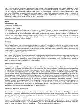 LIMITED TO, THE IMPLIED WARRANTIES OF MERCHANTABILITY AND FITNESS FOR A PARTICULAR PURPOSE ARE DISCLAIMED. IN NO 
EVENT SHALL APPLE COMPUTER, INC. OR CONTRIBUTORS BE LIABLE FOR ANY DIRECT, INDIRECT, INCIDENTAL, SPECIAL, EXEMPLARY, 
OR CONSEQUENTIAL DAMAGES (INCLUDING, BUT NOT LIMITED TO, PROCUREMENT OF SUBSTITUTE GOODS OR SERVICES; LOSS OF 
USE, DATA, OR PROFITS; OR BUSINESS INTERRUPTION) HOWEVER CAUSED AND ON ANY THEORY OF LIABILITY, WHETHER IN 
CONTRACT, STRICT LIABILITY, OR TORT (INCLUDING NEGLIGENCE OR OTHERWISE) ARISING IN ANY WAY OUT OF THE USE OF THIS 
SOFTWARE, EVEN IF ADVISED OF THE POSSIBILITY OF SUCH DAMAGE. 
A‐1919 
Tanuki Software, Ltd. 
Development Software License 
Section 1 ‐ Grant of License 
Effective upon the payment of the license fees presented in Exhibit 1, TSI grants to Licensee a non‐exclusive, non‐transferable, 
worldwide right and license to use, reproduce or display and sell, lease or otherwise distribute or transfer copies, directly or indirectly, 
of the Software Program and documentation, in executable code form only, as part of Licensee Products, for the purposes of 
marketing such Products to Licensee customers and for internal development of Products during the term of this Agreement. Licensee 
may not, under any circumstances, distribute or resell the Software as a stand‐alone product, nor use the Software to construct any 
product to directly compete with the Software. 
Definitions 
2.1. "Software Program" shall mean the computer software and license fie provided by TSI under this Agreement, including all new 
releases, corrections, enhancements and updates to such computer software, which TSI makes generally available and which Licensee 
receive pursuant to Licensee subscription to TSI's Maintenance Services as described herein. Some specific features or platforms may 
not be enabled if they do not fall under the feature set(s) 
covered by the specific license fees paid. 
2.2. "Product" shall mean the computer programs, that are provided by Licensee to Licensee customers or potential customers, and 
that contain both the Software Program as a component of the Product, and a component or components (other than the Software 
Program) that provide the materia1 functionality of the Product. If the Product is released in source form, the Software Program or 
any of its components may only be included in executable form. 
Warranty and Limited Liability 
Software Warranty: TSI warrants that, for a period of ninety (90) days from the initial delivery of the software to Licensee, the 
Software, if used by Licensee in accordance with the Documentation, shall operate in material conformity with the Documentation 
for such Software. TSI does not warrant that the Software will meet all of Licensee requirements or that the use of the Software will 
be uninterrupted or error free. TSl's entire liability, and Licensee exclusive remedy, under this limited Software Warranty shall be for 
TSI (i) to attempt, through reasonable efforts, to correct any reproducible material nonconformity discovered within the ninety (90) 
day warrty period; or (ii) to replace the nonconforming Software with Software which conforms to the foregoing warranty. In the 
event TSI is unable to cure the breach of warranty described in this Section 6, after attempting the remedies described in (i) and (ii) 
above, Licensee may return the Software and TSI shall refund any license and maintenance fees paid by Licensee to TSI for the 
Software. The above remedies are available only if TSI is promptly notified in writing, within the warranty period, upon discovery of 
the nonconformity by Licensee and TSI's examination of the Software discloses that such nonconformity exists, and that the Software 
has not been (i) altered or modified, other than by TSI, (ii) subjected to negligence, or computer or electrical malfunctions, or (iii) used, 
adjusted, or installed other than in accordance with the Documentation. 
Maintenance Services and Other Services 
Warranty: TSI warrants that any Maintenance Services or other Services performed pursuant to the terms of this Agreement shall be 
performed in a professional and workmanlike manner consistent with generally accepted industr standards. TSI's entire liability and 
Licensee exclusive remedy under this limited Maintenance Services and Other Services Warranty shall be for Licensee to recover the 
fees paid for such nonconforming services 
Disclaimer: THE EXPRESS LIMITED WARRNTIES SET FORTH ABOVE ARE EXCLUSIVE AND IN LIEU OF ALL OTHER WARRNTIES, EXPRESS, 
IMPLIED OR STATUTORY WITH RESPECT TO THE SOFTWARE, AND TSI EXPRESSLY DISCLAIMS ANY IMPLIED WARRNTIES, INCLUDING 
WITHOUT LIMITATION, WARRNTIES OF MERCHANTABILITY AND FITNESS FOR A PARTICULAR PURPOSE. 
 