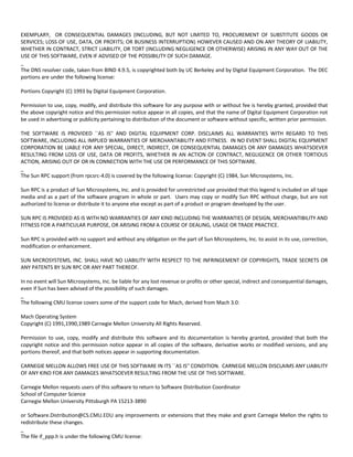 EXEMPLARY, OR CONSEQUENTIAL DAMAGES (INCLUDING, BUT NOT LIMITED TO, PROCUREMENT OF SUBSTITUTE GOODS OR 
SERVICES; LOSS OF USE, DATA, OR PROFITS; OR BUSINESS INTERRUPTION) HOWEVER CAUSED AND ON ANY THEORY OF LIABILITY, 
WHETHER IN CONTRACT, STRICT LIABILITY, OR TORT (INCLUDING NEGLIGENCE OR OTHERWISE) ARISING IN ANY WAY OUT OF THE 
USE OF THIS SOFTWARE, EVEN IF ADVISED OF THE POSSIBILITY OF SUCH DAMAGE. 
_ 
The DNS resolver code, taken from BIND 4.9.5, is copyrighted both by UC Berkeley and by Digital Equipment Corporation. The DEC 
portions are under the following license: 
Portions Copyright (C) 1993 by Digital Equipment Corporation. 
Permission to use, copy, modify, and distribute this software for any purpose with or without fee is hereby granted, provided that 
the above copyright notice and this permission notice appear in all copies, and that the name of Digital Equipment Corporation not 
be used in advertising or publicity pertaining to distribution of the document or software without specific, written prior permission. 
THE SOFTWARE IS PROVIDED ``AS IS'' AND DIGITAL EQUIPMENT CORP. DISCLAIMS ALL WARRANTIES WITH REGARD TO THIS 
SOFTWARE, INCLUDING ALL IMPLIED WARRANTIES OF MERCHANTABILITY AND FITNESS. IN NO EVENT SHALL DIGITAL EQUIPMENT 
CORPORATION BE LIABLE FOR ANY SPECIAL, DIRECT, INDIRECT, OR CONSEQUENTIAL DAMAGES OR ANY DAMAGES WHATSOEVER 
RESULTING FROM LOSS OF USE, DATA OR PROFITS, WHETHER IN AN ACTION OF CONTRACT, NEGLIGENCE OR OTHER TORTIOUS 
ACTION, ARISING OUT OF OR IN CONNECTION WITH THE USE OR PERFORMANCE OF THIS SOFTWARE. 
_ 
The Sun RPC support (from rpcsrc‐4.0) is covered by the following license: Copyright (C) 1984, Sun Microsystems, Inc. 
Sun RPC is a product of Sun Microsystems, Inc. and is provided for unrestricted use provided that this legend is included on all tape 
media and as a part of the software program in whole or part. Users may copy or modify Sun RPC without charge, but are not 
authorized to license or distribute it to anyone else except as part of a product or program developed by the user. 
SUN RPC IS PROVIDED AS IS WITH NO WARRANTIES OF ANY KIND INCLUDING THE WARRANTIES OF DESIGN, MERCHANTIBILITY AND 
FITNESS FOR A PARTICULAR PURPOSE, OR ARISING FROM A COURSE OF DEALING, USAGE OR TRADE PRACTICE. 
Sun RPC is provided with no support and without any obligation on the part of Sun Microsystems, Inc. to assist in its use, correction, 
modification or enhancement. 
SUN MICROSYSTEMS, INC. SHALL HAVE NO LIABILITY WITH RESPECT TO THE INFRINGEMENT OF COPYRIGHTS, TRADE SECRETS OR 
ANY PATENTS BY SUN RPC OR ANY PART THEREOF. 
In no event will Sun Microsystems, Inc. be liable for any lost revenue or profits or other special, indirect and consequential damages, 
even if Sun has been advised of the possibility of such damages. 
_ 
The following CMU license covers some of the support code for Mach, derived from Mach 3.0: 
Mach Operating System 
Copyright (C) 1991,1990,1989 Carnegie Mellon University All Rights Reserved. 
Permission to use, copy, modify and distribute this software and its documentation is hereby granted, provided that both the 
copyright notice and this permission notice appear in all copies of the software, derivative works or modified versions, and any 
portions thereof, and that both notices appear in supporting documentation. 
CARNEGIE MELLON ALLOWS FREE USE OF THIS SOFTWARE IN ITS ``AS IS'' CONDITION. CARNEGIE MELLON DISCLAIMS ANY LIABILITY 
OF ANY KIND FOR ANY DAMAGES WHATSOEVER RESULTING FROM THE USE OF THIS SOFTWARE. 
Carnegie Mellon requests users of this software to return to Software Distribution Coordinator 
School of Computer Science 
Carnegie Mellon University Pittsburgh PA 15213‐3890 
or Software.Distribution@CS.CMU.EDU any improvements or extensions that they make and grant Carnegie Mellon the rights to 
redistribute these changes. 
_ 
The file if_ppp.h is under the following CMU license: 
 