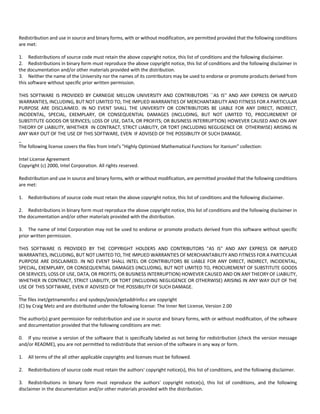 Redistribution and use in source and binary forms, with or without modification, are permitted provided that the following conditions 
are met: 
1. Redistributions of source code must retain the above copyright notice, this list of conditions and the following disclaimer. 
2. Redistributions in binary form must reproduce the above copyright notice, this list of conditions and the following disclaimer in 
the documentation and/or other materials provided with the distribution. 
3. Neither the name of the University nor the names of its contributors may be used to endorse or promote products derived from 
this software without specific prior written permission. 
THIS SOFTWARE IS PROVIDED BY CARNEGIE MELLON UNIVERSITY AND CONTRIBUTORS ``AS IS'' AND ANY EXPRESS OR IMPLIED 
WARRANTIES, INCLUDING, BUT NOT LIMITED TO, THE IMPLIED WARRANTIES OF MERCHANTABILITY AND FITNESS FOR A PARTICULAR 
PURPOSE ARE DISCLAIMED. IN NO EVENT SHALL THE UNIVERSITY OR CONTRIBUTORS BE LIABLE FOR ANY DIRECT, INDIRECT, 
INCIDENTAL, SPECIAL, EXEMPLARY, OR CONSEQUENTIAL DAMAGES (INCLUDING, BUT NOT LIMITED TO, PROCUREMENT OF 
SUBSTITUTE GOODS OR SERVICES; LOSS OF USE, DATA, OR PROFITS; OR BUSINESS INTERRUPTION) HOWEVER CAUSED AND ON ANY 
THEORY OF LIABILITY, WHETHER IN CONTRACT, STRICT LIABILITY, OR TORT (INCLUDING NEGLIGENCE OR OTHERWISE) ARISING IN 
ANY WAY OUT OF THE USE OF THIS SOFTWARE, EVEN IF ADVISED OF THE POSSIBILITY OF SUCH DAMAGE. 
_ 
The following license covers the files from Intel's "Highly Optimized Mathematical Functions for Itanium" collection: 
Intel License Agreement 
Copyright (c) 2000, Intel Corporation. All rights reserved. 
Redistribution and use in source and binary forms, with or without modification, are permitted provided that the following conditions 
are met: 
1. Redistributions of source code must retain the above copyright notice, this list of conditions and the following disclaimer. 
2. Redistributions in binary form must reproduce the above copyright notice, this list of conditions and the following disclaimer in 
the documentation and/or other materials provided with the distribution. 
3. The name of Intel Corporation may not be used to endorse or promote products derived from this software without specific 
prior written permission. 
THIS SOFTWARE IS PROVIDED BY THE COPYRIGHT HOLDERS AND CONTRIBUTORS "AS IS" AND ANY EXPRESS OR IMPLIED 
WARRANTIES, INCLUDING, BUT NOT LIMITED TO, THE IMPLIED WARRANTIES OF MERCHANTABILITY AND FITNESS FOR A PARTICULAR 
PURPOSE ARE DISCLAIMED. IN NO EVENT SHALL INTEL OR CONTRIBUTORS BE LIABLE FOR ANY DIRECT, INDIRECT, INCIDENTAL, 
SPECIAL, EXEMPLARY, OR CONSEQUENTIAL DAMAGES (INCLUDING, BUT NOT LIMITED TO, PROCUREMENT OF SUBSTITUTE GOODS 
OR SERVICES; LOSS OF USE, DATA, OR PROFITS; OR BUSINESS INTERRUPTION) HOWEVER CAUSED AND ON ANY THEORY OF LIABILITY, 
WHETHER IN CONTRACT, STRICT LIABILITY, OR TORT (INCLUDING NEGLIGENCE OR OTHERWISE) ARISING IN ANY WAY OUT OF THE 
USE OF THIS SOFTWARE, EVEN IF ADVISED OF THE POSSIBILITY OF SUCH DAMAGE. 
_ 
The files inet/getnameinfo.c and sysdeps/posix/getaddrinfo.c are copyright 
(C) by Craig Metz and are distributed under the following license: The Inner Net License, Version 2.00 
The author(s) grant permission for redistribution and use in source and binary forms, with or without modification, of the software 
and documentation provided that the following conditions are met: 
0. If you receive a version of the software that is specifically labeled as not being for redistribution (check the version message 
and/or README), you are not permitted to redistribute that version of the software in any way or form. 
1. All terms of the all other applicable copyrights and licenses must be followed. 
2. Redistributions of source code must retain the authors' copyright notice(s), this list of conditions, and the following disclaimer. 
3. Redistributions in binary form must reproduce the authors' copyright notice(s), this list of conditions, and the following 
disclaimer in the documentation and/or other materials provided with the distribution. 
 