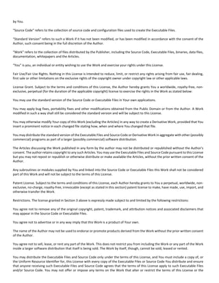 by You. 
“Source Code” refers to the collection of source code and configuration files used to create the Executable Files. 
“Standard Version” refers to such a Work if it has not been modified, or has been modified in accordance with the consent of the 
Author, such consent being in the full discretion of the Author. 
“Work” refers to the collection of files distributed by the Publisher, including the Source Code, Executable Files, binaries, data files, 
documentation, whitepapers and the Articles. 
“You” is you, an individual or entity wishing to use the Work and exercise your rights under this License. 
Fair Use/Fair Use Rights. Nothing in this License is intended to reduce, limit, or restrict any rights arising from fair use, fair dealing, 
first sale or other limitations on the exclusive rights of the copyright owner under copyright law or other applicable laws. 
License Grant. Subject to the terms and conditions of this License, the Author hereby grants You a worldwide, royalty‐free, non‐exclusive, 
perpetual (for the duration of the applicable copyright) license to exercise the rights in the Work as stated below: 
You may use the standard version of the Source Code or Executable Files in Your own applications. 
You may apply bug fixes, portability fixes and other modifications obtained from the Public Domain or from the Author. A Work 
modified in such a way shall still be considered the standard version and will be subject to this License. 
You may otherwise modify Your copy of this Work (excluding the Articles) in any way to create a Derivative Work, provided that You 
insert a prominent notice in each changed file stating how, when and where You changed that file. 
You may distribute the standard version of the Executable Files and Source Code or Derivative Work in aggregate with other (possibly 
commercial) programs as part of a larger (possibly commercial) software distribution. 
The Articles discussing the Work published in any form by the author may not be distributed or republished without the Author's 
consent. The author retains copyright to any such Articles. You may use the Executable Files and Source Code pursuant to this License 
but you may not repost or republish or otherwise distribute or make available the Articles, without the prior written consent of the 
Author. 
Any subroutines or modules supplied by You and linked into the Source Code or Executable Files this Work shall not be considered 
part of this Work and will not be subject to the terms of this License. 
Patent License. Subject to the terms and conditions of this License, each Author hereby grants to You a perpetual, worldwide, non‐exclusive, 
no‐charge, royalty‐free, irrevocable (except as stated in this section) patent license to make, have made, use, import, and 
otherwise transfer the Work. 
Restrictions. The license granted in Section 3 above is expressly made subject to and limited by the following restrictions: 
You agree not to remove any of the original copyright, patent, trademark, and attribution notices and associated disclaimers that 
may appear in the Source Code or Executable Files. 
You agree not to advertise or in any way imply that this Work is a product of Your own. 
The name of the Author may not be used to endorse or promote products derived from the Work without the prior written consent 
of the Author. 
You agree not to sell, lease, or rent any part of the Work. This does not restrict you from including the Work or any part of the Work 
inside a larger software distribution that itself is being sold. The Work by itself, though, cannot be sold, leased or rented. 
You may distribute the Executable Files and Source Code only under the terms of this License, and You must include a copy of, or 
the Uniform Resource Identifier for, this License with every copy of the Executable Files or Source Code You distribute and ensure 
that anyone receiving such Executable Files and Source Code agrees that the terms of this License apply to such Executable Files 
and/or Source Code. You may not offer or impose any terms on the Work that alter or restrict the terms of this License or the 
 