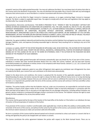 recipients' exercise of the rights granted hereunder. You may not sublicense the Work. You must keep intact all notices that refer to 
this License and to the disclaimer of warranties. You may not distribute the Executable Files or Source Code with any technological 
measures that control access or use of the Work in a manner inconsistent with the terms of this License. 
You agree not to use the Work for illegal, immoral or improper purposes, or on pages containing illegal, immoral or improper 
material. The Work is subject to applicable export laws. You agree to comply with all such laws and regulations that may apply to 
the Work after Your receipt of the Work. 
Representations, Warranties and Disclaimer. THIS WORK IS PROVIDED “AS IS”, “WHERE IS” AND “AS AVAILABLE”, WITHOUT ANY 
EXPRESS OR IMPLIED WARRANTIES OR CONDITIONS OR GUARANTEES. YOU, THE USER, ASSUME ALL RISK IN ITS USE, INCLUDING 
COPYRIGHT INFRINGEMENT, PATENT INFRINGEMENT, SUITABILITY, ETC. AUTHOR EXPRESSLY DISCLAIMS ALL EXPRESS, IMPLIED OR 
STATUTORY WARRANTIES OR CONDITIONS, INCLUDING WITHOUT LIMITATION, WARRANTIES OR CONDITIONS OF 
MERCHANTABILITY, MERCHANTABLE QUALITY OR FITNESS FOR A PARTICULAR PURPOSE, OR ANY WARRANTY OF TITLE OR NON‐INFRINGEMENT, 
OR THAT THE WORK (OR ANY PORTION THEREOF) IS CORRECT, USEFUL, BUG‐FREE OR FREE OF VIRUSES. YOU MUST 
PASS THIS DISCLAIMER ON WHENEVER YOU DISTRIBUTE THE WORK OR DERIVATIVE WORKS. 
Indemnity. You agree to defend, indemnify and hold harmless the Author and the Publisher from and against any claims, suits, losses, 
damages, liabilities, costs, and expenses (including reasonable legal or attorneys’ fees) resulting from or relating to any use of the 
Work by You. 
Limitation on Liability. EXCEPT TO THE EXTENT REQUIRED BY APPLICABLE LAW, IN NO EVENT WILL THE AUTHOR OR THE PUBLISHER 
BE LIABLE TO YOU ON ANY LEGAL THEORY FOR ANY SPECIAL, INCIDENTAL, CONSEQUENTIAL, PUNITIVE OR EXEMPLARY DAMAGES 
ARISING OUT OF THIS LICENSE OR THE USE OF THE WORK OR OTHERWISE, EVEN IF THE AUTHOR OR THE PUBLISHER HAS BEEN 
ADVISED OF THE POSSIBILITY OF SUCH DAMAGES. 
Termination. 
This License and the rights granted hereunder will terminate automatically upon any breach by You of any term of this License. 
Individuals or entities who have received Derivative Works from You under this License, however, will not have their licenses 
terminated provided such individuals or entities remain in full compliance with those licenses. Sections 1, 2, 6, 7, 8, 9, 10 and 11 will 
survive any termination of this License. 
If You bring a copyright, trademark, patent or any other infringement claim against any contributor over infringements You claim 
are made by the Work, your License from such contributor to the Work ends automatically. 
Subject to the above terms and conditions, this License is perpetual (for the duration of the applicable copyright in the Work). 
Notwithstanding the above, the Author reserves the right to release the Work under different license terms or to stop distributing 
the Work at any time; provided, however that any such election will not serve to withdraw this License (or any other license that 
has been, or is required to be, granted under the terms of this License), and this License will continue in full force and effect unless 
terminated as stated above. 
Publisher. The parties hereby confirm that the Publisher shall not, under any circumstances, be responsible for and shall not have 
any liability in respect of the subject matter of this License. The Publisher makes no warranty whatsoever in connection with the 
Work and shall not be liable to You or any party on any legal theory for any damages whatsoever, including without limitation any 
general, special, incidental or consequential damages arising in connection to this license. The Publisher reserves the right to cease 
making the Work available to You at any time without notice 
Miscellaneous 
This License shall be governed by the laws of the location of the head office of the Author or if the Author is an individual, the laws 
of location of the principal place of residence of the Author. 
If any provision of this License is invalid or unenforceable under applicable law, it shall not affect the validity or enforceability of the 
remainder of the terms of this License, and without further action by the parties to this License, such provision shall be reformed to 
the minimum extent necessary to make such provision valid and enforceable. 
No term or provision of this License shall be deemed waived and no breach consented to unless such waiver or consent shall be in 
writing and signed by the party to be charged with such waiver or consent. 
This License constitutes the entire agreement between the parties with respect to the Work licensed herein. There are no 
 