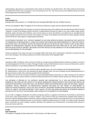 understandings, agreements or representations with respect to the Work not specified herein. The Author shall not be bound by 
any additional provisions that may appear in any communication from You. This License may not be modified without the mutual 
written agreement of the Author and You. 
A‐1937 
Zolera Systems, Inc. 
Copyright 2001, Zolera Systems, Inc. All Rights Reserved. Copyright 2002‐2003, Rich Salz. All Rights Reserved. 
Portions are copyright © 2003, The Regents of the University of California, through Lawrence Berkeley National Laboratory 
Permission is hereby granted, free of charge, to any person obtaining a copy of this software and associated documentation files (the 
"Software"), to deal in the Software without restriction, including without limitation the rights to use, copy, modify, merge, publish, 
distribute, and/or sell copies of the Software, and to permit persons to whom the Software is furnished to do so, provided that the 
above copyright notice(s) and this permission notice appear in all copies of the Software and that both the above copyright notice(s) 
and this permission notice appear in supporting documentation. 
THE SOFTWARE IS PROVIDED "AS IS", WITHOUT WARRANTY OF ANY KIND, EXPRESS OR IMPLIED, INCLUDING BUT NOT LIMITED TO 
THE WARRANTIES OF MERCHANTABILITY, FITNESS FOR A PARTICULAR PURPOSE AND NONINFRINGEMENT OF THIRD PARTY RIGHTS. 
IN NO EVENT SHALL THE COPYRIGHT HOLDER OR HOLDERS INCLUDED IN THIS NOTICE BE LIABLE FOR ANY CLAIM, OR ANY SPECIAL 
INDIRECT OR CONSEQUENTIAL DAMAGES, OR ANY DAMAGES WHATSOEVER RESULTING FROM LOSS OF USE, DATA OR PROFITS, 
WHETHER IN AN ACTION OF CONTRACT, NEGLIGENCE OR OTHER TORTIOUS ACTION, ARISING OUT OF OR IN CONNECTION WITH THE 
USE OR PERFORMANCE OF THIS SOFTWARE. 
Except as contained in this notice, the name of a copyright holder shall not be used in advertising or otherwise to promote the sale, 
use or other dealings in this Software without prior written authorization of the copyright holder. 
Portions are also: 
Copyright (c) 2003, The Regents of the University of California, through Lawrence Berkeley National Laboratory (subject to receipt of 
any required approvals from the U.S. Dept. of Energy). All rights reserved. Redistribution and use in source and binary forms, with or 
without modification, are permitted provided that the following conditions are met: 
(1) Redistributions of source code must retain the above copyright notice, this list of conditions and the following disclaimer. 
(2) Redistributions in binary form must reproduce the above copyright notice, this list of conditions and the following disclaimer in 
the documentation and/or other materials provided with the distribution. 
(3) Neither the name of the University of California, Lawrence Berkeley National Laboratory, U.S. Dept. of Energy nor the names of 
its contributors may be used to endorse or promote products derived from this software without specific prior written permission. 
THIS SOFTWARE IS PROVIDED BY THE COPYRIGHT HOLDERS AND CONTRIBUTORS "AS IS" AND ANY EXPRESS OR IMPLIED 
WARRANTIES, INCLUDING, BUT NOT LIMITED TO, THE IMPLIED WARRANTIES OF MERCHANTABILITY AND FITNESS FOR A PARTICULAR 
PURPOSE ARE DISCLAIMED. IN NO EVENT SHALL THE COPYRIGHT OWNER OR CONTRIBUTORS BE LIABLE FOR ANY DIRECT, INDIRECT, 
INCIDENTAL, SPECIAL, EXEMPLARY, OR CONSEQUENTIAL DAMAGES (INCLUDING, BUT NOT LIMITED TO, PROCUREMENT OF 
SUBSTITUTE GOODS OR SERVICES; LOSS OF USE, DATA, OR PROFITS; OR BUSINESS INTERRUPTION) HOWEVER CAUSED AND ON ANY 
THEORY OF LIABILITY, WHETHER IN CONTRACT, STRICT LIABILITY, OR TORT (INCLUDING NEGLIGENCE OR OTHERWISE) ARISING IN 
ANY WAY OUT OF THE USE OF THIS SOFTWARE, EVEN IF ADVISED OF THE POSSIBILITY OF SUCH DAMAGE. 
You are under no obligation whatsoever to provide any bug fixes, patches, or upgrades to the features, functionality or performance 
of the source code ("Enhancements") to anyone; however, if you choose to make your Enhancements available either publicly, or 
directly to Lawrence Berkeley National Laboratory, without imposing a separate written license agreement for such Enhancements, 
then you hereby grant the following license: a non‐exclusive, royalty‐free perpetual license to install, use, modify, prepare derivative 
works, incorporate into other computer software, distribute, and sublicense such Enhancements or derivative works thereof, in 
binary and source code form. 
A‐1938 
Zope Corporation 
This software is Copyright © Zope Corporation™ and Contributors. All rights reserved. 
 
