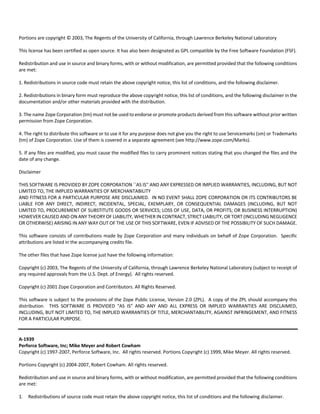 Portions are copyright © 2003, The Regents of the University of California, through Lawrence Berkeley National Laboratory 
This license has been certified as open source. It has also been designated as GPL compatible by the Free Software Foundation (FSF). 
Redistribution and use in source and binary forms, with or without modification, are permitted provided that the following conditions 
are met: 
1. Redistributions in source code must retain the above copyright notice, this list of conditions, and the following disclaimer. 
2. Redistributions in binary form must reproduce the above copyright notice, this list of conditions, and the following disclaimer in the 
documentation and/or other materials provided with the distribution. 
3. The name Zope Corporation (tm) must not be used to endorse or promote products derived from this software without prior written 
permission from Zope Corporation. 
4. The right to distribute this software or to use it for any purpose does not give you the right to use Servicemarks (sm) or Trademarks 
(tm) of Zope Corporation. Use of them is covered in a separate agreement (see http://www.zope.com/Marks). 
5. If any files are modified, you must cause the modified files to carry prominent notices stating that you changed the files and the 
date of any change. 
Disclaimer 
THIS SOFTWARE IS PROVIDED BY ZOPE CORPORATION ``AS IS'' AND ANY EXPRESSED OR IMPLIED WARRANTIES, INCLUDING, BUT NOT 
LIMITED TO, THE IMPLIED WARRANTIES OF MERCHANTABILITY 
AND FITNESS FOR A PARTICULAR PURPOSE ARE DISCLAIMED. IN NO EVENT SHALL ZOPE CORPORATION OR ITS CONTRIBUTORS BE 
LIABLE FOR ANY DIRECT, INDIRECT, INCIDENTAL, SPECIAL, EXEMPLARY, OR CONSEQUENTIAL DAMAGES (INCLUDING, BUT NOT 
LIMITED TO, PROCUREMENT OF SUBSTITUTE GOODS OR SERVICES; LOSS OF USE, DATA, OR PROFITS; OR BUSINESS INTERRUPTION) 
HOWEVER CAUSED AND ON ANY THEORY OF LIABILITY, WHETHER IN CONTRACT, STRICT LIABILITY, OR TORT (INCLUDING NEGLIGENCE 
OR OTHERWISE) ARISING IN ANY WAY OUT OF THE USE OF THIS SOFTWARE, EVEN IF ADVISED OF THE POSSIBILITY OF SUCH DAMAGE. 
This software consists of contributions made by Zope Corporation and many individuals on behalf of Zope Corporation. Specific 
attributions are listed in the accompanying credits file. 
The other files that have Zope license just have the following information: 
Copyright (c) 2003, The Regents of the University of California, through Lawrence Berkeley National Laboratory (subject to receipt of 
any required approvals from the U.S. Dept. of Energy). All rights reserved. 
Copyright (c) 2001 Zope Corporation and Contributors. All Rights Reserved. 
This software is subject to the provisions of the Zope Public License, Version 2.0 (ZPL). A copy of the ZPL should accompany this 
distribution. THIS SOFTWARE IS PROVIDED "AS IS" AND ANY AND ALL EXPRESS OR IMPLIED WARRANTIES ARE DISCLAIMED, 
INCLUDING, BUT NOT LIMITED TO, THE IMPLIED WARRANTIES OF TITLE, MERCHANTABILITY, AGAINST INFRINGEMENT, AND FITNESS 
FOR A PARTICULAR PURPOSE. 
A‐1939 
Perforce Software, Inc; Mike Meyer and Robert Cowham 
Copyright (c) 1997‐2007, Perforce Software, Inc. All rights reserved. Portions Copyright (c) 1999, Mike Meyer. All rights reserved. 
Portions Copyright (c) 2004‐2007, Robert Cowham. All rights reserved. 
Redistribution and use in source and binary forms, with or without modification, are permitted provided that the following conditions 
are met: 
1. Redistributions of source code must retain the above copyright notice, this list of conditions and the following disclaimer. 
 