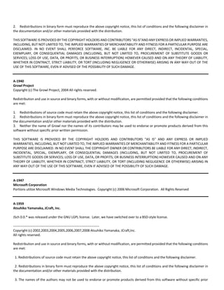2. Redistributions in binary form must reproduce the above copyright notice, this list of conditions and the following disclaimer in 
the documentation and/or other materials provided with the distribution. 
THIS SOFTWARE IS PROVIDED BY THE COPYRIGHT HOLDERS AND CONTRIBUTORS "AS IS"AND ANY EXPRESS OR IMPLIED WARRANTIES, 
INCLUDING, BUT NOT LIMITED TO, THE IMPLIED WARRANTIES OF MERCHANTABILITY AND FITNESS FOR A PARTICULAR PURPOSE ARE 
DISCLAIMED. IN NO EVENT SHALL PERFORCE SOFTWARE, INC. BE LIABLE FOR ANY DIRECT, INDIRECT, INCIDENTAL, SPECIAL, 
EXEMPLARY, OR CONSEQUENTIAL DAMAGES (INCLUDING, BUT NOT LIMITED TO, PROCUREMENT OF SUBSTITUTE GOODS OR 
SERVICES; LOSS OF USE, DATA, OR PROFITS; OR BUSINESS INTERRUPTION) HOWEVER CAUSED AND ON ANY THEORY OF LIABILITY, 
WHETHER IN CONTRACT, STRICT LIABILITY, OR TORT (INCLUDING NEGLIGENCE OR OTHERWISE) ARISING IN ANY WAY OUT OF THE 
USE OF THIS SOFTWARE, EVEN IF ADVISED OF THE POSSIBILITY OF SUCH DAMAGE. 
A‐1940 
Growl Project 
Copyright (c) The Growl Project, 2004 All rights reserved. 
Redistribution and use in source and binary forms, with or without modification, are permitted provided that the following conditions 
are met: 
1. Redistributions of source code must retain the above copyright notice, this list of conditions and the following disclaimer. 
2. Redistributions in binary form must reproduce the above copyright notice, this list of conditions and the following disclaimer in 
the documentation and/or other materials provided with the distribution. 
3. Neither the name of Growl nor the names of its contributors may be used to endorse or promote products derived from this 
software without specific prior written permission. 
THIS SOFTWARE IS PROVIDED BY THE COPYRIGHT HOLDERS AND CONTRIBUTORS "AS IS" AND ANY EXPRESS OR IMPLIED 
WARRANTIES, INCLUDING, BUT NOT LIMITED TO, THE IMPLIED WARRANTIES OF MERCHANTABILITY AND FITNESS FOR A PARTICULAR 
PURPOSE ARE DISCLAIMED. IN NO EVENT SHALL THE COPYRIGHT OWNER OR CONTRIBUTORS BE LIABLE FOR ANY DIRECT, INDIRECT, 
INCIDENTAL, SPECIAL, EXEMPLARY, OR CONSEQUENTIAL DAMAGES (INCLUDING, BUT NOT LIMITED TO, PROCUREMENT OF 
SUBSTITUTE GOODS OR SERVICES; LOSS OF USE, DATA, OR PROFITS; OR BUSINESS INTERRUPTION) HOWEVER CAUSED AND ON ANY 
THEORY OF LIABILITY, WHETHER IN CONTRACT, STRICT LIABILITY, OR TORT (INCLUDING NEGLIGENCE OR OTHERWISE) ARISING IN 
ANY WAY OUT OF THE USE OF THIS SOFTWARE, EVEN IF ADVISED OF THE POSSIBILITY OF SUCH DAMAGE. 
A‐1947 
Microsoft Corporation 
Portions utilize Microsoft Windows Media Technologies. Copyright (c) 2006 Microsoft Corporation. All Rights Reserved 
A‐1959 
Atsuhiko Yamanaka, JCraft, Inc. 
JSch 0.0.* was released under the GNU LGPL license. Later, we have switched over to a BSD‐style license. 
‐‐‐‐‐‐‐‐‐‐‐‐‐‐‐‐‐‐‐‐‐‐‐‐‐‐‐‐‐‐‐‐‐‐‐‐‐‐‐‐‐‐‐‐‐‐‐‐‐‐‐‐‐‐‐‐‐‐‐‐‐‐‐‐‐‐‐‐‐‐‐‐‐‐‐‐‐‐ 
Copyright (c) 2002,2003,2004,2005,2006,2007,2008 Atsuhiko Yamanaka, JCraft,Inc. 
All rights reserved. 
Redistribution and use in source and binary forms, with or without modification, are permitted provided that the following conditions 
are met: 
1. Redistributions of source code must retain the above copyright notice, this list of conditions and the following disclaimer. 
2. Redistributions in binary form must reproduce the above copyright notice, this list of conditions and the following disclaimer in 
the documentation and/or other materials provided with the distribution. 
3. The names of the authors may not be used to endorse or promote products derived from this software without specific prior 
 