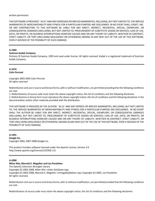 written permission. 
THIS SOFTWARE IS PROVIDED ``AS IS'' AND ANY EXPRESSED OR IMPLIED WARRANTIES, INCLUDING, BUT NOT LIMITED TO, THE IMPLIED 
WARRANTIES OF MERCHANTABILITY AND FITNESS FOR A PARTICULAR PURPOSE ARE DISCLAIMED. IN NO EVENT SHALL JCRAFT, INC. 
OR ANY CONTRIBUTORS TO THIS SOFTWARE BE LIABLE FOR ANY DIRECT, INDIRECT, INCIDENTAL, SPECIAL, EXEMPLARY, OR 
CONSEQUENTIAL DAMAGES (INCLUDING, BUT NOT LIMITED TO, PROCUREMENT OF SUBSTITUTE GOODS OR SERVICES; LOSS OF USE, 
DATA, OR PROFITS; OR BUSINESS INTERRUPTION) HOWEVER CAUSED AND ON ANY THEORY OF LIABILITY, WHETHER IN CONTRACT, 
STRICT LIABILITY, OR TORT (INCLUDING NEGLIGENCE OR OTHERWISE) ARISING IN ANY WAY OUT OF THE USE OF THIS SOFTWARE, 
EVEN IF ADVISED OF THE POSSIBILITY OF SUCH DAMAGE. 
A‐1960 
Eastman Kodak Company 
Portions © Eastman Kodak Company, 1999 and used under license. All rights reserved. Kodak is a registered trademark of Eastman 
Kodak Company. 
A‐1974 
Colin Percival 
Copyright 2003‐2005 Colin Percival 
All rights reserved 
Redistribution and use in source and binary forms, with or without modification, are permitted providing that the following conditions 
are met: 
1. Redistributions of source code must retain the above copyright notice, this list of conditions and the following disclaimer. 
2. Redistributions in binary form must reproduce the above copyright notice, this list of conditions and the following disclaimer in the 
documentation and/or other materials provided with the distribution. 
THIS SOFTWARE IS PROVIDED BY THE AUTHOR ``AS IS'' AND ANY EXPRESS OR IMPLIED WARRANTIES, INCLUDING, BUT NOT LIMITED 
TO, THE IMPLIED WARRANTIES OF MERCHANTABILITY AND FITNESS FOR A PARTICULAR PURPOSE ARE DISCLAIMED. IN NO EVENT 
SHALL THE AUTHOR BE LIABLE FOR ANY DIRECT, INDIRECT, INCIDENTAL, SPECIAL, EXEMPLARY, OR CONSEQUENTIAL DAMAGES 
(INCLUDING, BUT NOT LIMITED TO, PROCUREMENT OF SUBSTITUTE GOODS OR SERVICES; LOSS OF USE, DATA, OR PROFITS; OR 
BUSINESS INTERRUPTION) HOWEVER CAUSED AND ON ANY THEORY OF LIABILITY, WHETHER IN CONTRACT, STRICT LIABILITY, OR 
TORT (INCLUDING NEGLIGENCE OR OTHERWISE) ARISING IN ANY WAY OUT OF THE USE OF THIS SOFTWARE, EVEN IF ADVISED OF THE 
POSSIBILITY OF SUCH DAMAGE. 
A‐1991 
Google Inc. 
Copyright 2002, 2007‐2008 Google Inc. 
This product includes software licensed under the Apache License, Version 2.0 
http://www.apache.org/licenses/LICENSE‐2.0. 
A‐2000 
Milan Ikits, Marcelo E. Magallon and Lev Povalahev 
The OpenGL Extension Wrangler Library 
Copyright (C) 2002‐2008, Milan Ikits <milan ikits[]ieee org> 
Copyright (C) 2002‐2008, Marcelo E. Magallon <mmagallo[]debian org> Copyright (C) 2002, Lev Povalahev 
All rights reserved. 
Redistribution and use in source and binary forms, with or without modification, are permitted provided that the following conditions 
are met: 
Redistributions of source code must retain the above copyright notice, this list of conditions and the following disclaimer. 
 