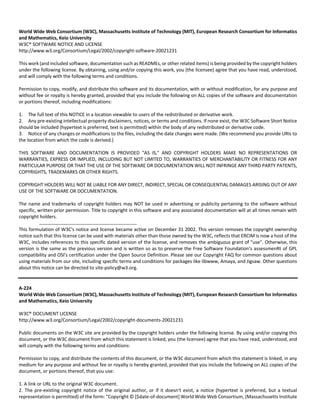 World Wide Web Consortium (W3C), Massachusetts Institute of Technology (MIT), European Research Consortium for Informatics 
and Mathematics, Keio University 
W3C® SOFTWARE NOTICE AND LICENSE 
http://www.w3.org/Consortium/Legal/2002/copyright‐software‐20021231 
This work (and included software, documentation such as READMEs, or other related items) is being provided by the copyright holders 
under the following license. By obtaining, using and/or copying this work, you (the licensee) agree that you have read, understood, 
and will comply with the following terms and conditions. 
Permission to copy, modify, and distribute this software and its documentation, with or without modification, for any purpose and 
without fee or royalty is hereby granted, provided that you include the following on ALL copies of the software and documentation 
or portions thereof, including modifications: 
1. The full text of this NOTICE in a location viewable to users of the redistributed or derivative work. 
2. Any pre‐existing intellectual property disclaimers, notices, or terms and conditions. If none exist, the W3C Software Short Notice 
should be included (hypertext is preferred, text is permitted) within the body of any redistributed or derivative code. 
3. Notice of any changes or modifications to the files, including the date changes were made. (We recommend you provide URIs to 
the location from which the code is derived.) 
THIS SOFTWARE AND DOCUMENTATION IS PROVIDED "AS IS," AND COPYRIGHT HOLDERS MAKE NO REPRESENTATIONS OR 
WARRANTIES, EXPRESS OR IMPLIED, INCLUDING BUT NOT LIMITED TO, WARRANTIES OF MERCHANTABILITY OR FITNESS FOR ANY 
PARTICULAR PURPOSE OR THAT THE USE OF THE SOFTWARE OR DOCUMENTATION WILL NOT INFRINGE ANY THIRD PARTY PATENTS, 
COPYRIGHTS, TRADEMARKS OR OTHER RIGHTS. 
COPYRIGHT HOLDERS WILL NOT BE LIABLE FOR ANY DIRECT, INDIRECT, SPECIAL OR CONSEQUENTIAL DAMAGES ARISING OUT OF ANY 
USE OF THE SOFTWARE OR DOCUMENTATION. 
The name and trademarks of copyright holders may NOT be used in advertising or publicity pertaining to the software without 
specific, written prior permission. Title to copyright in this software and any associated documentation will at all times remain with 
copyright holders. 
This formulation of W3C's notice and license became active on December 31 2002. This version removes the copyright ownership 
notice such that this license can be used with materials other than those owned by the W3C, reflects that ERCIM is now a host of the 
W3C, includes references to this specific dated version of the license, and removes the ambiguous grant of "use". Otherwise, this 
version is the same as the previous version and is written so as to preserve the Free Software Foundation's assessmenRt of GPL 
compatibility and OSI's certification under the Open Source Definition. Please see our Copyright FAQ for common questions about 
using materials from our site, including specific terms and conditions for packages like libwww, Amaya, and Jigsaw. Other questions 
about this notice can be directed to site‐policy@w3.org. 
A‐224 
World Wide Web Consortium (W3C), Massachusetts Institute of Technology (MIT), European Research Consortium for Informatics 
and Mathematics, Keio University 
W3C® DOCUMENT LICENSE 
http://www.w3.org/Consortium/Legal/2002/copyright‐documents‐20021231 
Public documents on the W3C site are provided by the copyright holders under the following license. By using and/or copying this 
document, or the W3C document from which this statement is linked, you (the licensee) agree that you have read, understood, and 
will comply with the following terms and conditions: 
Permission to copy, and distribute the contents of this document, or the W3C document from which this statement is linked, in any 
medium for any purpose and without fee or royalty is hereby granted, provided that you include the following on ALL copies of the 
document, or portions thereof, that you use: 
1. A link or URL to the original W3C document. 
2. The pre‐existing copyright notice of the original author, or if it doesn't exist, a notice (hypertext is preferred, but a textual 
representation is permitted) of the form: "Copyright © [$date‐of‐document] World Wide Web Consortium, (Massachusetts Institute 
 