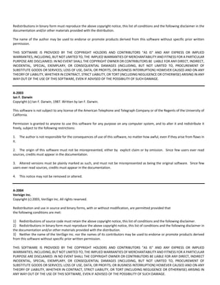 Redistributions in binary form must reproduce the above copyright notice, this list of conditions and the following disclaimer in the 
documentation and/or other materials provided with the distribution. 
The name of the author may be used to endorse or promote products derived from this software without specific prior written 
permission. 
THIS SOFTWARE IS PROVIDED BY THE COPYRIGHT HOLDERS AND CONTRIBUTORS "AS IS" AND ANY EXPRESS OR IMPLIED 
WARRANTIES, INCLUDING, BUT NOT LIMITED TO, THE IMPLIED WARRANTIES OF MERCHANTABILITY AND FITNESS FOR A PARTICULAR 
PURPOSE ARE DISCLAIMED. IN NO EVENT SHALL THE COPYRIGHT OWNER OR CONTRIBUTORS BE LIABLE FOR ANY DIRECT, INDIRECT, 
INCIDENTAL, SPECIAL, EXEMPLARY, OR CONSEQUENTIAL DAMAGES (INCLUDING, BUT NOT LIMITED TO, PROCUREMENT OF 
SUBSTITUTE GOODS OR SERVICES; LOSS OF USE, DATA, OR PROFITS; OR BUSINESS INTERRUPTION) HOWEVER CAUSED AND ON ANY 
THEORY OF LIABILITY, WHETHER IN CONTRACT, STRICT LIABILITY, OR TORT (INCLUDING NEGLIGENCE OR OTHERWISE) ARISING IN ANY 
WAY OUT OF THE USE OF THIS SOFTWARE, EVEN IF ADVISED OF THE POSSIBILITY OF SUCH DAMAGE. 
A‐2003 
Ian F. Darwin 
Copyright (c) Ian F. Darwin, 1987. Written by Ian F. Darwin. 
This software is not subject to any license of the American Telephone and Telegraph Company or of the Regents of the University of 
California. 
Permission is granted to anyone to use this software for any purpose on any computer system, and to alter it and redistribute it 
freely, subject to the following restrictions: 
1. The author is not responsible for the consequences of use of this software, no matter how awful, even if they arise from flaws in 
it. 
2. The origin of this software must not be misrepresented, either by explicit claim or by omission. Since few users ever read 
sources, credits must appear in the documentation. 
3. Altered versions must be plainly marked as such, and must not be misrepresented as being the original software. Since few 
users ever read sources, credits must appear in the documentation. 
4. This notice may not be removed or altered. 
A‐2004 
Verisign Inc. 
Copyright (c) 2003, VeriSign Inc. All rights reserved. 
Redistribution and use in source and binary forms, with or without modification, are permitted provided that 
the following conditions are met: 
1) Redistributions of source code must retain the above copyright notice, this list of conditions and the following disclaimer. 
2) Redistributions in binary form must reproduce the above copyright notice, this list of conditions and the following disclaimer in 
the documentation and/or other materials provided with the distribution. 
3) Neither the name of the VeriSign Inc. nor the names of its contributors may be used to endorse or promote products derived 
from this software without specific prior written permission. 
THIS SOFTWARE IS PROVIDED BY THE COPYRIGHT HOLDERS AND CONTRIBUTORS "AS IS" AND ANY EXPRESS OR IMPLIED 
WARRANTIES, INCLUDING, BUT NOT LIMITED TO, THE IMPLIED WARRANTIES OF MERCHANTABILITY AND FITNESS FOR A PARTICULAR 
PURPOSE ARE DISCLAIMED. IN NO EVENT SHALL THE COPYRIGHT OWNER OR CONTRIBUTORS BE LIABLE FOR ANY DIRECT, INDIRECT 
INCIDENTAL, SPECIAL, EXEMPLARY, OR CONSEQUENTIAL DAMAGES (INCLUDING, BUT NOT LIMITED TO, PROCUREMENT OF 
SUBSTITUTE GOODS OR SERVICES; LOSS OF USE, DATA, OR PROFITS; OR BUSINESS INTERRUPTION) HOWEVER CAUSED AND ON ANY 
THEORY OF LIABILITY, WHETHER IN CONTRACT, STRICT LIABILITY, OR TORT (INCLUDING NEGLIGENCE OR OTHERWISE) ARISING IN 
ANY WAY OUT OF THE USE OF THIS SOFTWARE, EVEN IF ADVISED OF THE POSSIBILITY OF SUCH DAMAGE. 
 