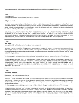 This software is licensed under the BSD open source license. For more information visit www.opensource.org. 
A‐2005 
Intel Corporation 
Copyright 1988, 1989 by Intel Corporation, Santa Clara, California. 
All Rights Reserved 
Permission to use, copy, modify, and distribute this software and its documentation for any purpose and without fee is hereby 
granted, provided that the above copyright notice appears in all copies and that both the copyright notice and this permission notice 
appear in supporting documentation, and that the name of Intel not be used in advertising or publicity pertaining to distribution of 
the software without specific, written prior permission. 
INTEL DISCLAIMS ALL WARRANTIES WITH REGARD TO THIS SOFTWARE INCLUDING ALL IMPLIED WARRANTIES OF MERCHANTABILITY 
AND FITNESS, IN NO EVENT SHALL INTEL BE LIABLE FOR ANY SPECIAL, INDIRECT, OR CONSEQUENTIAL DAMAGES OR ANY DAMAGES 
WHATSOEVER RESULTING FROM LOSS OF USE, DATA OR PROFITS, WHETHER IN ACTION OF CONTRACT, NEGLIGENCE, OR OTHER 
TORTIOUS ACTION, ARISING OUT OF OR IN CONNECTION WITH THE USE OR PERFORMANCE OF THIS SOFTWARE. 
A‐2008 
Mike Sharov 
Copyright (C) 2005 by Mike Sharov <msharov@users.sourceforge.net> 
Permission is hereby granted, free of charge, to any person obtaining a copy of this software and associated documentation files (the 
"Software"), to deal in the Software without restriction, including without limitation the rights to use, copy, modify, merge, publish, 
distribute, sublicense, and/or sell copies of the Software, and to permit persons to whom the Software is furnished to do so, subject 
to the following conditions: 
The above copyright notice and this permission notice shall be included in all copies or substantial portions of the Software. 
THE SOFTWARE IS PROVIDED "AS IS", WITHOUT WARRANTY OF ANY KIND, EXPRESS OR IMPLIED, INCLUDING BUT NOT LIMITED TO 
THE WARRANTIES OF MERCHANTABILITY, FITNESS FOR A PARTICULAR PURPOSE AND NONINFRINGEMENT. IN NO EVENT SHALL THE 
AUTHORS OR COPYRIGHT HOLDERS BE LIABLE FOR ANY CLAIM, DAMAGES OR OTHER LIABILITY, WHETHER IN AN ACTION OF 
CONTRACT, TORT OR OTHERWISE, ARISING FROM, OUT OF OR IN CONNECTION WITH THE SOFTWARE OR THE USE OR OTHER 
DEALINGS IN THE SOFTWARE. 
A‐2009 
The Khronos Group Inc. 
Copyright (c) 2008‐2009 The Khronos Group Inc. 
Permission is hereby granted, free of charge, to any person obtaining a copy of this software and/or associated documentation files 
(the "Materials"), to deal in the Materials without restriction, including without limitation the rights to use, copy, modify, merge, publish, 
distribute, sublicense, and/or sell copies of the Materials, and to permit persons to whom the Materials are furnished to do so, subject 
to the following conditions: 
The above copyright notice and this permission notice shall be included in all copies or substantial portions of the Materials. 
THE MATERIALS ARE PROVIDED "AS IS", WITHOUT WARRANTY OF ANY KIND, EXPRESS OR IMPLIED, INCLUDING BUT NOT LIMITED TO 
THE WARRANTIES OF MERCHANTABILITY, FITNESS FOR A PARTICULAR PURPOSE AND NONINFRINGEMENT. IN NO EVENT SHALL THE 
AUTHORS OR COPYRIGHT HOLDERS BE LIABLE FOR ANY CLAIM, DAMAGES OR OTHER LIABILITY, WHETHER IN AN ACTION OF CONTRACT, 
TORT OR OTHERWISE, ARISING FROM, OUT OF OR IN CONNECTION WITH THE MATERIALS OR THE USE OR OTHER DEALINGS IN THE 
MATERIALS. 
 