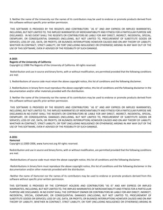 3. Neither the name of the University nor the names of its contributors may be used to endorse or promote products derived from 
this software without specific prior written permission. 
THIS SOFTWARE IS PROVIDED BY THE REGENTS AND CONTRIBUTORS ``AS IS'' AND ANY EXPRESS OR IMPLIED WARRANTIES, 
INCLUDING, BUT NOT LIMITED TO, THE IMPLIED WARRANTIES OF MERCHANTABILITY AND FITNESS FOR A PARTICULAR PURPOSE ARE 
DISCLAIMED. IN NO EVENT SHALL THE REGENTS OR CONTRIBUTORS BE LIABLE FOR ANY DIRECT, INDIRECT, INCIDENTAL, SPECIAL, 
EXEMPLARY, OR CONSEQUENTIAL DAMAGES (INCLUDING, BUT NOT LIMITED TO, PROCUREMENT OF SUBSTITUTE GOODS OR 
SERVICES; LOSS OF USE, DATA, OR PROFITS; OR BUSINESS INTERRUPTION) HOWEVER CAUSED AND ON ANY THEORY OF LIABILITY, 
WHETHER IN CONTRACT, STRICT LIABILITY, OR TORT (INCLUDING NEGLIGENCE OR OTHERWISE) ARISING IN ANY WAY OUT OF THE 
USE OF THIS SOFTWARE, EVEN IF ADVISED OF THE POSSIBILITY OF SUCH DAMAGE. 
A‐2025 
Regents of the University of California 
Copyright (c) 1988 The Regents of the University of California. All rights reserved. 
Redistribution and use in source and binary forms, with or without modification, are permitted provided that the following conditions 
are met: 
1. Redistributions of source code must retain the above copyright notice, this list of conditions and the following disclaimer. 
2. Redistributions in binary form must reproduce the above copyright notice, this list of conditions and the following disclaimer in the 
documentation and/or other materials provided with the distribution. 
3. Neither the name of the University nor the names of its contributors may be used to endorse or promote products derived from 
this software without specific prior written permission. 
THIS SOFTWARE IS PROVIDED BY THE REGENTS AND CONTRIBUTORS ``AS IS'' AND ANY EXPRESS OR IMPLIED WARRANTIES, 
INCLUDING, BUT NOT LIMITED TO, THE IMPLIED WARRANTIES OF MERCHANTABILITY AND FITNESS FOR A PARTICULAR PURPOSE ARE 
DISCLAIMED.IN NO EVENT SHALL THE REGENTS OR CONTRIBUTORS BE LIABLE FOR ANY DIRECT, INDIRECT, INCIDENTAL, SPECIAL, 
EXEMPLARY, OR CONSEQUENTIAL DAMAGES (INCLUDING, BUT NOT LIMITED TO, PROCUREMENT OF SUBSTITUTE GOODS OR 
SERVICES; LOSS OF USE, DATA, OR PROFITS; OR BUSINESS INTERRUPTION) HOWEVER CAUSED AND ON ANY THEORY OF LIABILITY, 
WHETHER IN CONTRACT, STRICT LIABILITY, OR TORT (INCLUDING NEGLIGENCE OR OTHERWISE) ARISING IN ANY WAY OUT OF THE 
USE OF THIS SOFTWARE, EVEN IF ADVISED OF THE POSSIBILITY OF SUCH DAMAGE. 
A‐2031 
Hamcrest 
Copyright (c) 2000‐2006, www.hamcrest.org All rights reserved. 
Redistribution and use in source and binary forms, with or without modification, are permitted provided that the following conditions 
are met: 
‐Redistributions of source code must retain the above copyright notice, this list of conditions and the following disclaimer. 
‐Redistributions in binary form must reproduce the above copyright notice, this list of conditions and the following disclaimer in the 
documentation and/or other materials provided with the distribution. 
‐Neither the name of Hamcrest nor the names of its contributors may be used to endorse or promote products derived from this 
software without specific prior written permission. 
THIS SOFTWARE IS PROVIDED BY THE COPYRIGHT HOLDERS AND CONTRIBUTORS "AS IS" AND ANY EXPRESS OR IMPLIED 
WARRANTIES, INCLUDING, BUT NOT LIMITED TO, THE IMPLIED WARRANTIES OF MERCHANTABILITY AND FITNESS FOR A PARTICULAR 
PURPOSE ARE DISCLAIMED. IN NO EVENT SHALL THE COPYRIGHT OWNER OR CONTRIBUTORS BE LIABLE FOR ANY DIRECT, INDIRECT, 
INCIDENTAL, SPECIAL, EXEMPLARY, OR CONSEQUENTIAL DAMAGES (INCLUDING, BUT NOT LIMITED TO, PROCUREMENT OF 
SUBSTITUTE GOODS OR SERVICES; LOSS OF USE, DATA, OR PROFITS; OR BUSINESS INTERRUPTION) HOWEVER CAUSED AND ON ANY 
THEORY OF LIABILITY, WHETHER IN CONTRACT, STRICT LIABILITY, OR TORT (INCLUDING NEGLIGENCE OR OTHERWISE) ARISING IN 
 