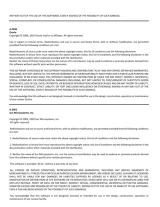 ANY WAY OUT OF THE USE OF THIS SOFTWARE, EVEN IF ADVISED OF THE POSSIBILITY OF SUCH DAMAGE. 
A‐2036 
Oracle 
Copyright © 2008, 2010 Oracle and/or its affiliates. All rights reserved. 
Use is subject to license terms. Redistribution and use in source and binary forms, with or without modification, are permitted 
provided that the following conditions are met: 
Redistributions of source code must retain the above copyright notice, this list of conditions and the following disclaimer. 
Redistributions in binary form must reproduce the above copyright notice, this list of conditions and the following disclaimer in the 
documentation and/or other materials provided with the distribution. 
Neither the name of Oracle Corporation nor the names of its contributors may be used to endorse or promote products derived from 
this software without specific prior written permission. 
THIS SOFTWARE IS PROVIDED BY THE COPYRIGHT HOLDERS AND CONTRIBUTORS "AS IS" AND ANY EXPRESS OR IMPLIED WARRANTIES, 
INCLUDING, BUT NOT LIMITED TO, THE IMPLIED WARRANTIES OF MERCHANTABILITY AND FITNESS FOR A PARTICULAR PURPOSE ARE 
DISCLAIMED. IN NO EVENT SHALL THE COPYRIGHT OWNER OR CONTRIBUTORS BE LIABLE FOR ANY DIRECT, INDIRECT, INCIDENTAL, 
SPECIAL, EXEMPLARY, OR CONSEQUENTIAL DAMAGES (INCLUDING, BUT NOT LIMITED TO, PROCUREMENT OF SUBSTITUTE GOODS 
OR SERVICES; LOSS OF USE, DATA, OR PROFITS; OR BUSINESS INTERRUPTION) HOWEVER CAUSED AND ON ANY THEORY OF LIABILITY, 
WHETHER IN CONTRACT, STRICT LIABILITY, OR TORT (INCLUDING NEGLIGENCE OR OTHERWISE) ARISING IN ANY WAY OUT OF THE 
USE OF THIS SOFTWARE, EVEN IF ADVISED OF THE POSSIBILITY OF SUCH DAMAGE. 
You acknowledge that this software is not designed, licensed or intended for use in the design, construction, operation or maintenance 
of any nuclear facility. 
A‐2061 
Sun Microsystems, Inc. 
Copyright © 2002, 2003 Sun Microsystems, Inc. 
All rights reserved. 
Redistribution and use in source and binary forms, with or without modification, are permitted provided that the following conditions 
are met: 
1. Redistributions of source code must retain the above copyright notice, this list of conditions and the following disclaimer. 
2. Redistributions in binary form must reproduce the above copyright notice, this list of conditions and the following disclaimer in the 
documentation and/or other materials provided with the distribution. 
3. Neither the name of Sun Microsystems, Inc. nor the names of contributors may be used to endorse or promote products derived 
from this software without specific prior written permission. 
This software is provided "AS IS," without a warranty of any kind. 
ALL EXPRESS OR IMPLIED CONDITIONS, REPRESENTATIONS AND WARRANTIES, INCLUDING ANY IMPLIED WARRANTY OF 
MERCHANTABILITY, FITNESS FOR A PARTICULAR PURPOSE OR NON‐INFRINGEMENT, ARE HEREBY EXCLUDED. SUN AND ITS LICENSORS 
SHALL NOT BE LIABLE FOR ANY DAMAGES OR LIABILITIES SUFFERED BY LICENSEE AS A RESULT OF OR RELATING TO USE, 
MODIFICATION OR DISTRIBUTION OF THE SOFTWARE OR ITS DERIVATIVES. IN NO EVENT WILL SUN OR ITS LICENSORS BE LIABLE FOR 
ANY LOST REVENUE, PROFIT OR DATA, OR FOR DIRECT, INDIRECT, SPECIAL, CONSEQUENTIAL, INCIDENTAL OR PUNITIVE DAMAGES, 
HOWEVER CAUSED AND REGARDLESS OF THE THEORY OF LIABILITY, ARISING OUT OF THE USE OF OR INABILITY TO USE SOFTWARE, 
EVEN IF SUN HAS BEEN ADVISED OF THE POSSIBILITY OF SUCH DAMAGES. 
You acknowledge that this software is not designed, licensed or intended for use in the design, construction, operation or 
maintenance of any nuclear facility. 
 