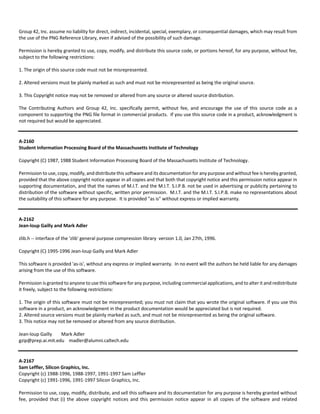 Group 42, Inc. assume no liability for direct, indirect, incidental, special, exemplary, or consequential damages, which may result from 
the use of the PNG Reference Library, even if advised of the possibility of such damage. 
Permission is hereby granted to use, copy, modify, and distribute this source code, or portions hereof, for any purpose, without fee, 
subject to the following restrictions: 
1. The origin of this source code must not be misrepresented. 
2. Altered versions must be plainly marked as such and must not be misrepresented as being the original source. 
3. This Copyright notice may not be removed or altered from any source or altered source distribution. 
The Contributing Authors and Group 42, Inc. specifically permit, without fee, and encourage the use of this source code as a 
component to supporting the PNG file format in commercial products. If you use this source code in a product, acknowledgment is 
not required but would be appreciated. 
A‐2160 
Student Information Processing Board of the Massachusetts Institute of Technology 
Copyright (C) 1987, 1988 Student Information Processing Board of the Massachusetts Institute of Technology. 
Permission to use, copy, modify, and distribute this software and its documentation for any purpose and without fee is hereby granted, 
provided that the above copyright notice appear in all copies and that both that copyright notice and this permission notice appear in 
supporting documentation, and that the names of M.I.T. and the M.I.T. S.I.P.B. not be used in advertising or publicity pertaining to 
distribution of the software without specific, written prior permission. M.I.T. and the M.I.T. S.I.P.B. make no representations about 
the suitability of this software for any purpose. It is provided "as is" without express or implied warranty. 
A‐2162 
Jean‐loup Gailly and Mark Adler 
zlib.h ‐‐ interface of the 'zlib' general purpose compression library version 1.0, Jan 27th, 1996. 
Copyright (C) 1995‐1996 Jean‐loup Gailly and Mark Adler 
This software is provided 'as‐is', without any express or implied warranty. In no event will the authors be held liable for any damages 
arising from the use of this software. 
Permission is granted to anyone to use this software for any purpose, including commercial applications, and to alter it and redistribute 
it freely, subject to the following restrictions: 
1. The origin of this software must not be misrepresented; you must not claim that you wrote the original software. If you use this 
software in a product, an acknowledgment in the product documentation would be appreciated but is not required. 
2. Altered source versions must be plainly marked as such, and must not be misrepresented as being the original software. 
3. This notice may not be removed or altered from any source distribution. 
Jean‐loup Gailly Mark Adler 
gzip@prep.ai.mit.edu madler@alumni.caltech.edu 
A‐2167 
Sam Leffler, Silicon Graphics, Inc. 
Copyright (c) 1988‐1996, 1988‐1997, 1991‐1997 Sam Leffler 
Copyright (c) 1991‐1996, 1991‐1997 Silicon Graphics, Inc. 
Permission to use, copy, modify, distribute, and sell this software and its documentation for any purpose is hereby granted without 
fee, provided that (i) the above copyright notices and this permission notice appear in all copies of the software and related 
 