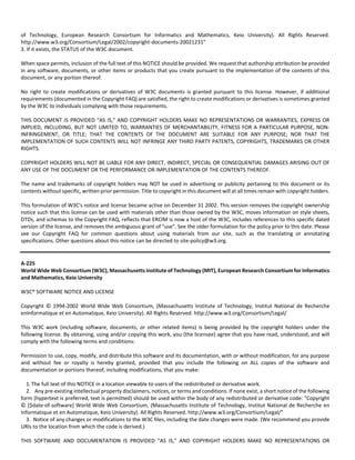 of Technology, European Research Consortium for Informatics and Mathematics, Keio University). All Rights Reserved. 
http://www.w3.org/Consortium/Legal/2002/copyright‐documents‐20021231" 
3. If it exists, the STATUS of the W3C document. 
When space permits, inclusion of the full text of this NOTICE should be provided. We request that authorship attribution be provided 
in any software, documents, or other items or products that you create pursuant to the implementation of the contents of this 
document, or any portion thereof. 
No right to create modifications or derivatives of W3C documents is granted pursuant to this license. However, if additional 
requirements (documented in the Copyright FAQ) are satisfied, the right to create modifications or derivatives is sometimes granted 
by the W3C to individuals complying with those requirements. 
THIS DOCUMENT IS PROVIDED "AS IS," AND COPYRIGHT HOLDERS MAKE NO REPRESENTATIONS OR WARRANTIES, EXPRESS OR 
IMPLIED, INCLUDING, BUT NOT LIMITED TO, WARRANTIES OF MERCHANTABILITY, FITNESS FOR A PARTICULAR PURPOSE, NON‐INFRINGEMENT, 
OR TITLE; THAT THE CONTENTS OF THE DOCUMENT ARE SUITABLE FOR ANY PURPOSE; NOR THAT THE 
IMPLEMENTATION OF SUCH CONTENTS WILL NOT INFRINGE ANY THIRD PARTY PATENTS, COPYRIGHTS, TRADEMARKS OR OTHER 
RIGHTS. 
COPYRIGHT HOLDERS WILL NOT BE LIABLE FOR ANY DIRECT, INDIRECT, SPECIAL OR CONSEQUENTIAL DAMAGES ARISING OUT OF 
ANY USE OF THE DOCUMENT OR THE PERFORMANCE OR IMPLEMENTATION OF THE CONTENTS THEREOF. 
The name and trademarks of copyright holders may NOT be used in advertising or publicity pertaining to this document or its 
contents without specific, written prior permission. Title to copyright in this document will at all times remain with copyright holders. 
This formulation of W3C's notice and license became active on December 31 2002. This version removes the copyright ownership 
notice such that this license can be used with materials other than those owned by the W3C, moves information on style sheets, 
DTDs, and schemas to the Copyright FAQ, reflects that ERCIM is now a host of the W3C, includes references to this specific dated 
version of the license, and removes the ambiguous grant of "use". See the older formulation for the policy prior to this date. Please 
see our Copyright FAQ for common questions about using materials from our site, such as the translating or annotating 
specifications. Other questions about this notice can be directed to site‐policy@w3.org. 
A‐225 
World Wide Web Consortium (W3C), Massachusetts Institute of Technology (MIT), European Research Consortium for Informatics 
and Mathematics, Keio University 
W3C® SOFTWARE NOTICE AND LICENSE 
Copyright © 1994‐2002 World Wide Web Consortium, (Massachusetts Institute of Technology, Institut National de Recherche 
enInformatique et en Automatique, Keio University). All Rights Reserved. http://www.w3.org/Consortium/Legal/ 
This W3C work (including software, documents, or other related items) is being provided by the copyright holders under the 
following license. By obtaining, using and/or copying this work, you (the licensee) agree that you have read, understood, and will 
comply with the following terms and conditions: 
Permission to use, copy, modify, and distribute this software and its documentation, with or without modification, for any purpose 
and without fee or royalty is hereby granted, provided that you include the following on ALL copies of the software and 
documentation or portions thereof, including modifications, that you make: 
1. The full text of this NOTICE in a location viewable to users of the redistributed or derivative work. 
2. Any pre‐existing intellectual property disclaimers, notices, or terms and conditions. If none exist, a short notice of the following 
form (hypertext is preferred, text is permitted) should be used within the body of any redistributed or derivative code: "Copyright 
© [$date‐of‐software] World Wide Web Consortium, (Massachusetts Institute of Technology, Institut National de Recherche en 
Informatique et en Automatique, Keio University). All Rights Reserved. http://www.w3.org/Consortium/Legal/" 
3. Notice of any changes or modifications to the W3C files, including the date changes were made. (We recommend you provide 
URIs to the location from which the code is derived.) 
THIS SOFTWARE AND DOCUMENTATION IS PROVIDED "AS IS," AND COPYRIGHT HOLDERS MAKE NO REPRESENTATIONS OR 
 