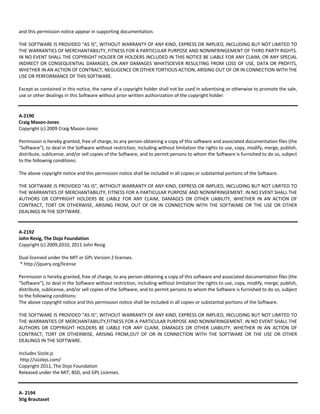 and this permission notice appear in supporting documentation. 
THE SOFTWARE IS PROVIDED "AS IS", WITHOUT WARRANTY OF ANY KIND, EXPRESS OR IMPLIED, INCLUDING BUT NOT LIMITED TO 
THE WARRANTIES OF MERCHANTABILITY, FITNESS FOR A PARTICULAR PURPOSE AND NONINFRINGEMENT OF THIRD PARTY RIGHTS. 
IN NO EVENT SHALL THE COPYRIGHT HOLDER OR HOLDERS INCLUDED IN THIS NOTICE BE LIABLE FOR ANY CLAIM, OR ANY SPECIAL 
INDIRECT OR CONSEQUENTIAL DAMAGES, OR ANY DAMAGES WHATSOEVER RESULTING FROM LOSS OF USE, DATA OR PROFITS, 
WHETHER IN AN ACTION OF CONTRACT, NEGLIGENCE OR OTHER TORTIOUS ACTION, ARISING OUT OF OR IN CONNECTION WITH THE 
USE OR PERFORMANCE OF THIS SOFTWARE. 
Except as contained in this notice, the name of a copyright holder shall not be used in advertising or otherwise to promote the sale, 
use or other dealings in this Software without prior written authorization of the copyright holder. 
A‐2190 
Craig Mason‐Jones 
Copyright (c) 2009 Craig Mason‐Jones 
Permission is hereby granted, free of charge, to any person obtaining a copy of this software and associated documentation files (the 
"Software"), to deal in the Software without restriction, including without limitation the rights to use, copy, modify, merge, publish, 
distribute, sublicense, and/or sell copies of the Software, and to permit persons to whom the Software is furnished to do so, subject 
to the following conditions: 
The above copyright notice and this permission notice shall be included in all copies or substantial portions of the Software. 
THE SOFTWARE IS PROVIDED "AS IS", WITHOUT WARRANTY OF ANY KIND, EXPRESS OR IMPLIED, INCLUDING BUT NOT LIMITED TO 
THE WARRANTIES OF MERCHANTABILITY, FITNESS FOR A PARTICULAR PURPOSE AND NONINFRINGEMENT. IN NO EVENT SHALL THE 
AUTHORS OR COPYRIGHT HOLDERS BE LIABLE FOR ANY CLAIM, DAMAGES OR OTHER LIABILITY, WHETHER IN AN ACTION OF 
CONTRACT, TORT OR OTHERWISE, ARISING FROM, OUT OF OR IN CONNECTION WITH THE SOFTWARE OR THE USE OR OTHER 
DEALINGS IN THE SOFTWARE. 
A‐2192 
John Resig, The Dojo Foundation 
Copyright (c) 2009,2010, 2011 John Resig 
Dual licensed under the MIT or GPL Version 2 licenses. 
* http://jquery.org/license 
Permission is hereby granted, free of charge, to any person obtaining a copy of this software and associated documentation files (the 
"Software"), to deal in the Software without restriction, including without limitation the rights to use, copy, modify, merge, publish, 
distribute, sublicense, and/or sell copies of the Software, and to permit persons to whom the Software is furnished to do so, subject 
to the following conditions: 
The above copyright notice and this permission notice shall be included in all copies or substantial portions of the Software. 
THE SOFTWARE IS PROVIDED "AS IS", WITHOUT WARRANTY OF ANY KIND, EXPRESS OR IMPLIED, INCLUDING BUT NOT LIMITED TO 
THE WARRANTIES OF MERCHANTABILITY,FITNESS FOR A PARTICULAR PURPOSE AND NONINFRINGEMENT. IN NO EVENT SHALL THE 
AUTHORS OR COPYRIGHT HOLDERS BE LIABLE FOR ANY CLAIM, DAMAGES OR OTHER LIABILITY, WHETHER IN AN ACTION OF 
CONTRACT, TORT OR OTHERWISE, ARISING FROM,OUT OF OR IN CONNECTION WITH THE SOFTWARE OR THE USE OR OTHER 
DEALINGS IN THE SOFTWARE. 
Includes Sizzle.js 
http://sizzlejs.com/ 
Copyright 2011, The Dojo Foundation 
Released under the MIT, BSD, and GPL Licenses. 
A‐ 2194 
Stig Brautaset 
 
