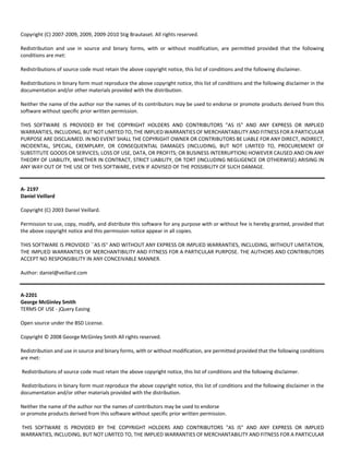 Copyright (C) 2007‐2009, 2009, 2009‐2010 Stig Brautaset. All rights reserved. 
Redistribution and use in source and binary forms, with or without modification, are permitted provided that the following 
conditions are met: 
Redistributions of source code must retain the above copyright notice, this list of conditions and the following disclaimer. 
Redistributions in binary form must reproduce the above copyright notice, this list of conditions and the following disclaimer in the 
documentation and/or other materials provided with the distribution. 
Neither the name of the author nor the names of its contributors may be used to endorse or promote products derived from this 
software without specific prior written permission. 
THIS SOFTWARE IS PROVIDED BY THE COPYRIGHT HOLDERS AND CONTRIBUTORS "AS IS" AND ANY EXPRESS OR IMPLIED 
WARRANTIES, INCLUDING, BUT NOT LIMITED TO, THE IMPLIED WARRANTIES OF MERCHANTABILITY AND FITNESS FOR A PARTICULAR 
PURPOSE ARE DISCLAIMED. IN NO EVENT SHALL THE COPYRIGHT OWNER OR CONTRIBUTORS BE LIABLE FOR ANY DIRECT, INDIRECT, 
INCIDENTAL, SPECIAL, EXEMPLARY, OR CONSEQUENTIAL DAMAGES (INCLUDING, BUT NOT LIMITED TO, PROCUREMENT OF 
SUBSTITUTE GOODS OR SERVICES; LOSS OF USE, DATA, OR PROFITS; OR BUSINESS INTERRUPTION) HOWEVER CAUSED AND ON ANY 
THEORY OF LIABILITY, WHETHER IN CONTRACT, STRICT LIABILITY, OR TORT (INCLUDING NEGLIGENCE OR OTHERWISE) ARISING IN 
ANY WAY OUT OF THE USE OF THIS SOFTWARE, EVEN IF ADVISED OF THE POSSIBILITY OF SUCH DAMAGE. 
A‐ 2197 
Daniel Veillard 
Copyright (C) 2003 Daniel Veillard. 
Permission to use, copy, modify, and distribute this software for any purpose with or without fee is hereby granted, provided that 
the above copyright notice and this permission notice appear in all copies. 
THIS SOFTWARE IS PROVIDED ``AS IS'' AND WITHOUT ANY EXPRESS OR IMPLIED WARRANTIES, INCLUDING, WITHOUT LIMITATION, 
THE IMPLIED WARRANTIES OF MERCHANTIBILITY AND FITNESS FOR A PARTICULAR PURPOSE. THE AUTHORS AND CONTRIBUTORS 
ACCEPT NO RESPONSIBILITY IN ANY CONCEIVABLE MANNER. 
Author: daniel@veillard.com 
A‐2201 
George McGinley Smith 
TERMS OF USE ‐ jQuery Easing 
Open source under the BSD License. 
Copyright © 2008 George McGinley Smith All rights reserved. 
Redistribution and use in source and binary forms, with or without modification, are permitted provided that the following conditions 
are met: 
Redistributions of source code must retain the above copyright notice, this list of conditions and the following disclaimer. 
Redistributions in binary form must reproduce the above copyright notice, this list of conditions and the following disclaimer in the 
documentation and/or other materials provided with the distribution. 
Neither the name of the author nor the names of contributors may be used to endorse 
or promote products derived from this software without specific prior written permission. 
THIS SOFTWARE IS PROVIDED BY THE COPYRIGHT HOLDERS AND CONTRIBUTORS "AS IS" AND ANY EXPRESS OR IMPLIED 
WARRANTIES, INCLUDING, BUT NOT LIMITED TO, THE IMPLIED WARRANTIES OF MERCHANTABILITY AND FITNESS FOR A PARTICULAR 
 