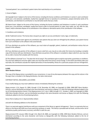"Licensed patents" are a contributor's patent claims that read directly on its contribution. 
2. Grant of Rights 
(A) Copyright Grant‐ Subject to the terms of this license, including the license conditions and limitations in section 3, each contributor 
grants you a non‐exclusive, worldwide, royalty‐free copyright license to reproduce its contribution, prepare derivative works of its 
contribution, and distribute its contribution or any derivative works that you create. 
(B) Patent Grant‐ Subject to the terms of this license, including the license conditions and limitations in section 3, each contributor 
grants you a non‐exclusive, worldwide, royalty‐free license under its licensed patents to make, have made, use, sell, offer for sale, 
import, and/or otherwise dispose of its contribution in the software or derivative works of the contribution in the software. 
3. Conditions and Limitations 
(A) No Trademark License‐ This license does not grant you rights to use any contributors' name, logo, or trademarks. 
(B) If you bring a patent claim against any contributor over patents that you claim are infringed by the software, your patent license 
from such contributor to the software ends automatically. 
(C) If you distribute any portion of the software, you must retain all copyright, patent, trademark, and attribution notices that are 
present in the software. 
(D) If you distribute any portion of the software in source code form, you may do so only under this license by including a complete 
copy of this license with your distribution. If you distribute any portion of the software in compiled or object code form, you may only 
do so under a license that complies with this license. 
(E) The software is licensed "as‐is." You bear the risk of using it. The contributors give no express warranties, guarantees or conditions. 
You may have additional consumer rights under your local laws which this license cannot change. To the extent permitted under your 
local laws, the contributors exclude the implied warranties of merchantability, fitness for a particular purpose and non‐infringement. 
A‐2265 
Glenn Randers‐Pehrson 
This copy of the libpng notices is provided for your convenience. In case of any discrepancy between this copy and the notices in the 
file png.h that is included in the libpng distribution, the latter shall prevail. 
COPYRIGHT NOTICE, DISCLAIMER, and LICENSE: 
If you modify libpng you may insert additional notices immediately following this sentence. 
libpng versions 1.2.6, August 15, 2004, through 1.2.34, December 18, 2008, are Copyright (c) 2004, 2006‐2007 Glenn Randers‐ 
Pehrson, and are distributed according to the same disclaimer and license as libpng‐1.2.5 with the following individual added to the 
list of Contributing Authors Cosmin Truta libpng versions 1.0.7, July 1, 2000, through 1.2.5 ‐ October 3, 2002, are Copyright (c) 2000‐ 
2002 Glenn Randers‐Pehrson, and are distributed according to the same disclaimer and license as libpng‐1.0.6 with the following 
individuals added to the list of Contributing Authors 
Simon‐Pierre Cadieux Eric S. Raymond Gilles Vollant 
and with the following additions to the disclaimer: 
There is no warranty against interference with your enjoyment of the library or against infringement. There is no warranty that our 
efforts or the library will fulfill any of your particular purposes or needs. This library is provided with all faults, and the entire risk of 
satisfactory quality, performance, accuracy, and effort is with the user. 
libpng versions 0.97, January 1998, through 1.0.6, March 20, 2000, are Copyright (c) 1998, 1999 Glenn Randers‐Pehrson, and are 
distributed according to the same disclaimer and license as libpng‐0.96, with the following individuals added to the list of 
Contributing Authors: 
 