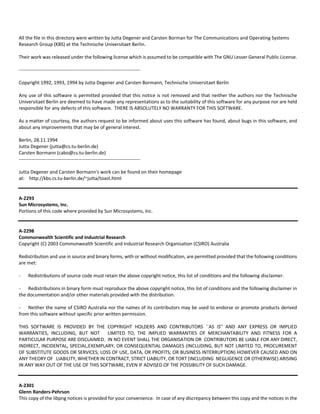 All the file in this directory were written by Jutta Degener and Carsten Borman for The Communications and Operating Systems 
Research Group (KBS) at the Technische Universitaet Berlin. 
Their work was released under the following license which is assumed to be compatible with The GNU Lesser General Public License. 
‐‐‐‐‐‐‐‐‐‐‐‐‐‐‐‐‐‐‐‐‐‐‐‐‐‐‐‐‐‐‐‐‐‐‐‐‐‐‐‐‐‐‐‐‐‐‐‐‐‐‐‐‐‐‐‐‐‐‐‐‐‐‐‐‐‐‐‐‐‐‐‐‐‐‐‐ 
Copyright 1992, 1993, 1994 by Jutta Degener and Carsten Bormann, Technische Universitaet Berlin 
Any use of this software is permitted provided that this notice is not removed and that neither the authors nor the Technische 
Universitaet Berlin are deemed to have made any representations as to the suitability of this software for any purpose nor are held 
responsible for any defects of this software. THERE IS ABSOLUTELY NO WARRANTY FOR THIS SOFTWARE. 
As a matter of courtesy, the authors request to be informed about uses this software has found, about bugs in this software, and 
about any improvements that may be of general interest. 
Berlin, 28.11.1994 
Jutta Degener (jutta@cs.tu‐berlin.de) 
Carsten Bormann (cabo@cs.tu‐berlin.de) 
‐‐‐‐‐‐‐‐‐‐‐‐‐‐‐‐‐‐‐‐‐‐‐‐‐‐‐‐‐‐‐‐‐‐‐‐‐‐‐‐‐‐‐‐‐‐‐‐‐‐‐‐‐‐‐‐‐‐‐‐‐‐‐‐‐‐‐‐‐‐‐‐‐‐‐‐ 
Jutta Degener and Carsten Bormann's work can be found on their homepage 
at: http://kbs.cs.tu‐berlin.de/~jutta/toast.html 
A‐2293 
Sun Microsystems, Inc. 
Portions of this code where provided by Sun Microsystems, Inc. 
A‐2298 
Commonwealth Scientific and Industrial Research 
Copyright (C) 2003 Commonwealth Scientific and Industrial Research Organisation (CSIRO) Australia 
Redistribution and use in source and binary forms, with or without modification, are permitted provided that the following conditions 
are met: 
- Redistributions of source code must retain the above copyright notice, this list of conditions and the following disclaimer. 
- Redistributions in binary form must reproduce the above copyright notice, this list of conditions and the following disclaimer in 
the documentation and/or other materials provided with the distribution. 
- Neither the name of CSIRO Australia nor the names of its contributors may be used to endorse or promote products derived 
from this software without specific prior written permission. 
THIS SOFTWARE IS PROVIDED BY THE COPYRIGHT HOLDERS AND CONTRIBUTORS ``AS IS'' AND ANY EXPRESS OR IMPLIED 
WARRANTIES, INCLUDING, BUT NOT LIMITED TO, THE IMPLIED WARRANTIES OF MERCHANTABILITY AND FITNESS FOR A 
PARTICULAR PURPOSE ARE DISCLAIMED. IN NO EVENT SHALL THE ORGANISATION OR CONTRIBUTORS BE LIABLE FOR ANY DIRECT, 
INDIRECT, INCIDENTAL, SPECIAL,EXEMPLARY, OR CONSEQUENTIAL DAMAGES (INCLUDING, BUT NOT LIMITED TO, PROCUREMENT 
OF SUBSTITUTE GOODS OR SERVICES; LOSS OF USE, DATA, OR PROFITS; OR BUSINESS INTERRUPTION) HOWEVER CAUSED AND ON 
ANY THEORY OF LIABILITY, WHETHER IN CONTRACT, STRICT LIABILITY, OR TORT (INCLUDING NEGLIGENCE OR OTHERWISE) ARISING 
IN ANY WAY OUT OF THE USE OF THIS SOFTWARE, EVEN IF ADVISED OF THE POSSIBILITY OF SUCH DAMAGE. 
A‐2301 
Glenn Randers‐Pehrson 
This copy of the libpng notices is provided for your convenience. In case of any discrepancy between this copy and the notices in the 
 