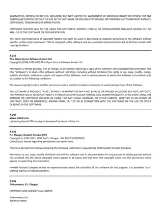 WARRANTIES, EXPRESS OR IMPLIED, INCLUDING BUT NOT LIMITED TO, WARRANTIES OF MERCHANTABILITY OR FITNESS FOR ANY 
PARTICULAR PURPOSE OR THAT THE USE OF THE SOFTWARE OR DOCUMENTATION WILL NOT INFRINGE ANY THIRD PARTY PATENTS, 
COPYRIGHTS, TRADEMARKS OR OTHER RIGHTS. 
COPYRIGHT HOLDERS WILL NOT BE LIABLE FOR ANY DIRECT, INDIRECT, SPECIAL OR CONSEQUENTIAL DAMAGES ARISING OUT OF 
ANY USE OF THE SOFTWARE OR DOCUMENTATION. 
The name and trademarks of copyright holders may NOT be used in advertising or publicity pertaining to the software without 
specific, written prior permission. Title to copyright in this software and any associated documentation will at all times remain with 
copyright holders. 
A‐255 
Thai Open Source Software Center Ltd 
Copyright(c)1998,1999,2000 Thai Open Source Software Center Ltd 
Permission is hereby granted, free of charge, to any person obtaining a copy of this software and associated documentation files 
(the "Software"), to deal in the Software without restriction, including without limitation the rights to use, copy, modify, merge, 
publish, distribute, sublicense, and/or sell copies of the Software, and to permit persons to whom the Software is furnished to do 
so, subject to the following conditions: 
The above copyright notice and this permission notice shall be included in all copies or substantial portions of the Software. 
THE SOFTWARE IS PROVIDED "AS IS", WITHOUT WARRANTY OF ANY KIND, EXPRESS OR IMPLIED, INCLUDING BUT NOT LIMITED TO 
THE WARRANTIES OF MERCHANTABILITY, FITNESS FOR A PARTICULAR PURPOSE AND NONINFRINGEMENT. IN NO EVENT SHALL THE 
AUTHORS OR COPYRIGHT HOLDERS BE LIABLE FOR ANY CLAIM, DAMAGES OR OTHER LIABILITY, WHETHER IN AN ACTION OF 
CONTRACT, TORT OR OTHERWISE, ARISING FROM, OUT OF OR IN CONNECTION WITH THE SOFTWARE OR THE USE OR OTHER 
DEALINGS IN THE SOFTWARE. 
A‐290 
Visual Infinity Inc. 
Lightening Special Effects plug‐in developed by Visual Infinity, Inc. 
A‐295 
P.J. Plauger, Hewlett Packard (HP) 
Copyright (c) 1992‐2003, 1995 by P.J. Plauger. ALL RIGHTS RESERVED. 
Consult your license regarding permissions and restrictions. 
This file is derived from software bearing the following restrictions: Copyright (c) 1994 Hewlett‐Packard Company 
Permission to use, copy, modify, distribute and sell this software and its documentation for any purpose is hereby granted without 
fee, provided that the above copyright notice appear in all copies and that both that copyright notice and this permission notice 
appear in supporting documentation. 
Hewlett‐Packard Company makes no representations about the suitability of this software for any purpose. It is provided "as is" 
without express or implied warranty. 
A‐296 
Dinkumware, P.J. Plauger 
COPYRIGHT AND LICENSEProduc NOTICE 
Dinkumware, Ltd. 
398 Main Street 
 