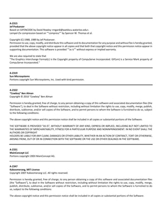 A‐2315 
Jef Poskanzer 
Based on GIFENCODE by David Rowley <mgardi@watdscu.waterloo.edu>. 
Lempel‐Ziv compression based on ""compress"" by Spencer W. Thomas et al. 
Copyright (C) 1988, 1989 by Jef Poskanzer. 
Permission to use, copy, modify, and distribute this software and its documentation for any purpose and without fee is hereby granted, 
provided that the above copyright notice appear in all copies and that both that copyright notice and this permission notice appear in 
supporting documentation. This software is provided ""as is"" without express or implied warranty. 
We are also required to state that 
"The Graphics Interchange Format(c) is the Copyright property of CompuServe Incorporated. GIF(sm) is a Service Mark property of 
CompuServe Incorporated." 
A‐2319 
Sun Microsystems 
Portions copyright Sun Microsystems, Inc. Used with kind permission. 
A‐2322 
“Cowboy” Ben Alman 
Copyright © 2010 "Cowboy" Ben Alman 
Permission is hereby granted, free of charge, to any person obtaining a copy of this software and associated documentation files (the 
"Software"), to deal in the Software without restriction, including without limitation the rights to use, copy, modify, merge, publish, 
distribute, sublicense, and/or sell copies of the Software, and to permit persons to whom the Software is furnished to do so, subject 
to the following conditions: 
The above copyright notice and this permission notice shall be included in all copies or substantial portions of the Software. 
THE SOFTWARE IS PROVIDED "AS IS", WITHOUT WARRANTY OF ANY KIND, EXPRESS OR IMPLIED, INCLUDING BUT NOT LIMITED TO 
THE WARRANTIES OF MERCHANTABILITY, FITNESS FOR A PARTICULAR PURPOSE AND NONINFRINGEMENT. IN NO EVENT SHALL THE 
AUTHORS OR COPYRIGHT 
HOLDERS BE LIABLE FOR ANY CLAIM, DAMAGES OR OTHER LIABILITY, WHETHER IN AN ACTION OF CONTRACT, TORT OR OTHERWISE, 
ARISING FROM, OUT OF OR IN CONNECTION WITH THE SOFTWARE OR THE USE OR OTHER DEALINGS IN THE SOFTWARE. 
A‐2331 
MainConcept LLC 
Portions copyright 2003 MainConcept AG. 
A‐2347 
Kaboomerang, MIT License 
Copyright 2007 Kaboomerang LLC. All rights reserved. 
Permission is hereby granted, free of charge, to any person obtaining a copy of this software and associated documentation files 
(the "Software"), to deal in the Software without restriction, including without limitation the rights to use, copy, modify, merge, 
publish, distribute, sublicense, and/or sell copies of the Software, and to permit persons to whom the Software is furnished to do 
so, subject to the following conditions: 
The above copyright notice and this permission notice shall be included in all copies or substantial portions of the Software. 
 