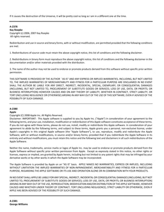 If it causes the destruction of the Universe, it will be pretty cool so long as I am in a different one at the time. 
A‐2378 
Kay Roepke 
Copyright (c) 2006, 2007 Kay Roepke 
All rights reserved. 
Redistribution and use in source and binary forms, with or without modification, are permitted provided that the following conditions 
are met: 
1. Redistributions of source code must retain the above copyright notice, this list of conditions and the following disclaimer. 
2. Redistributions in binary form must reproduce the above copyright notice, this list of conditions and the following disclaimer in the 
documentation and/or other materials provided with the distribution. 
3. The name of the author may not be used to endorse or promote products derived from this software without specific prior written 
permission. 
THIS SOFTWARE IS PROVIDED BY THE AUTHOR ``AS IS'' AND ANY EXPRESS OR IMPLIED WARRANTIES, INCLUDING, BUT NOT LIMITED 
TO, THE IMPLIED WARRANTIES OF MERCHANTABILITY AND FITNESS FOR A PARTICULAR PURPOSE ARE DISCLAIMED IN NO EVENT 
SHALL THE AUTHOR BE LIABLE FOR ANY DIRECT, INDIRECT, INCIDENTAL, SPECIAL, EXEMPLARY, OR CONSEQUENTIAL DAMAGES 
(INCLUDING, BUT NOT LIMITED TO, PROCUREMENT OF SUBSTITUTE GOODS OR SERVICES; LOSS OF USE, DATA, OR PROFITS; OR 
BUSINESS INTERRUPTION) HOWEVER CAUSED AND ON ANY THEORY OF LIABILITY, WHETHER IN CONTRACT, STRICT LIABILITY, OR 
TORT (INCLUDING NEGLIGENCE OR OTHERWISE) ARISING IN ANY WAY OUT OF THE USE OF THIS SOFTWARE, EVEN IF ADVISED OF THE 
POSSIBILITY OF SUCH DAMAGE. 
A‐2380 
Apple 
Copyright (C) 2008 Apple Inc. All Rights Reserved. 
Disclaimer: IMPORTANT: This Apple software is supplied to you by Apple Inc. ("Apple") in consideration of your agreement to the 
following terms, and your use, installation, modification or redistribution of this Apple software constitutes acceptance of these terms. 
If you do not agree with these terms, please do not use, install, modify or redistribute this Apple software. In consideration of your 
agreement to abide by the following terms, and subject to these terms, Apple grants you a personal, non‐exclusive license, under 
Apple's copyrights in this original Apple software (the "Apple Software"), to use, reproduce, modify and redistribute the Apple 
Software, with or without modifications, in source and/or binary forms; provided that if you redistribute the Apple Software in its 
entirety and without modifications, you must retain this notice and the following text and disclaimers in all such redistributions of the 
Apple Software. 
Neither the name, trademarks, service marks or logos of Apple Inc. may be used to endorse or promote products derived from the 
Apple Software without specific prior written permission from Apple. Except as expressly stated in this notice, no other rights or 
licenses, express or implied, are granted by Apple herein, including but not limited to any patent rights that may be infringed by your 
derivative works or by other works in which the Apple Software may be incorporated. 
The Apple Software is provided by Apple on an "AS IS" basis. APPLE MAKES NO WARRANTIES, EXPRESS OR IMPLIED, INCLUDING 
WITHOUT LIMITATION THE IMPLIED WARRANTIES OF NON‐INFRINGEMENT, MERCHANTABILITY AND FITNESS FOR A PARTICULAR 
PURPOSE, REGARDING THE APPLE SOFTWARE OR ITS USE AND OPERATION ALONE OR IN COMBINATION WITH YOUR PRODUCTS. 
IN NO EVENT SHALL APPLE BE LIABLE FOR ANY SPECIAL, INDIRECT, INCIDENTAL OR CONSEQUENTIAL DAMAGES (INCLUDING, BUT NOT 
LIMITED TO, PROCUREMENT OF SUBSTITUTE GOODS OR SERVICES; LOSS OF USE, DATA, OR PROFITS; OR BUSINESS INTERRUPTION) 
ARISING IN ANY WAY OUT OF THE USE, REPRODUCTION, MODIFICATION AND/OR DISTRIBUTION OF THE APPLE SOFTWARE, HOWEVER 
CAUSED AND WHETHER UNDER THEORY OF CONTRACT, TORT (INCLUDING NEGLIGENCE), STRICT LIABILITY OR OTHERWISE, EVEN IF 
APPLE HAS BEEN ADVISED OF THE POSSIBILITY OF SUCH DAMAGE. 
A‐2381 
George Williams 
 