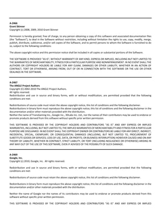 A‐2466 
Grant Skinner 
Copyright (c) 2008, 2009, 2010 Grant Skinner 
Permission is hereby granted, free of charge, to any person obtaining a copy of this software and associated documentation files 
(the "Software"), to deal in the Software without restriction, including without limitation the rights to use, copy, modify, merge, 
publish, distribute, sublicense, and/or sell copies of the Software, and to permit persons to whom the Software is furnished to do 
so, subject to the following conditions: 
The above copyright notice and this permission notice shall be included in all copies or substantial portions of the Software. 
THE SOFTWARE IS PROVIDED "AS IS", WITHOUT WARRANTY OF ANY KIND, EXPRESS OR IMPLIED, INCLUDING BUT NOT LIMITED TO 
THE WARRANTIES OF MERCHANTABILITY, FITNESS FOR A PARTICULAR PURPOSE AND NONINFRINGEMENT. IN NO EVENT SHALL THE 
AUTHORS OR COPYRIGHT HOLDERS BE LIABLE FOR ANY CLAIM, DAMAGES OR OTHER LIABILITY, WHETHER IN AN ACTION OF 
CONTRACT, TORT OR OTHERWISE, ARISING FROM, OUT OF OR IN CONNECTION WITH THE SOFTWARE OR THE USE OR OTHER 
DEALINGS IN THE SOFTWARE. 
A‐2467 
The ANGLE Project Authors 
Copyright (C) 2002‐2010 The ANGLE Project Authors. 
All rights reserved. 
Redistribution and use in source and binary forms, with or without modification, are permitted provided that the following 
conditions are met: 
Redistributions of source code must retain the above copyright notice, this list of conditions and the following disclaimer. 
Redistributions in binary form must reproduce the above copyright notice, this list of conditions and the following disclaimer in the 
documentation and/or other materials provided with the distribution. 
Neither the name of TransGaming Inc., Google Inc., 3DLabs Inc. Ltd., nor the names of their contributors may be used to endorse or 
promote products derived from this software without specific prior written permission. 
THIS SOFTWARE IS PROVIDED BY THE COPYRIGHT HOLDERS AND CONTRIBUTORS "AS IS" AND ANY EXPRESS OR IMPLIED 
WARRANTIES, INCLUDING, BUT NOT LIMITED TO, THE IMPLIED WARRANTIES OF MERCHANTABILITY AND FITNESS FOR A PARTICULAR 
PURPOSE ARE DISCLAIMED. IN NO EVENT SHALL THE COPYRIGHT OWNER OR CONTRIBUTORS BE LIABLE FOR ANY DIRECT, INDIRECT, 
INCIDENTAL, SPECIAL, EXEMPLARY, OR CONSEQUENTIAL DAMAGES (INCLUDING, BUT NOT LIMITED TO, PROCUREMENT OF 
SUBSTITUTE GOODS OR SERVICES; LOSS OF USE, DATA, OR PROFITS; OR BUSINESS INTERRUPTION) HOWEVER CAUSED AND ON ANY 
THEORY OF LIABILITY, WHETHER IN CONTRACT, STRICT LIABILITY, OR TORT (INCLUDING NEGLIGENCE OR OTHERWISE) ARISING IN 
ANY WAY OUT OF THE USE OF THIS SOFTWARE, EVEN IF ADVISED OF THE POSSIBILITY OF SUCH DAMAGE. 
A‐2469 
Google, Inc. 
Copyright (c) 2010, Google, Inc. All rights reserved. 
Redistribution and use in source and binary forms, with or without modification, are permitted provided that the following 
conditions are met: 
Redistributions of source code must retain the above copyright notice, this list of conditions and the following disclaimer. 
Redistributions in binary form must reproduce the above copyright notice, this list of conditions and the following disclaimer in the 
documentation and/or other materials provided with the distribution. 
Neither the name of Google nor the names of its contributors may be used to endorse or promote products derived from this 
software without specific prior written permission. 
THIS SOFTWARE IS PROVIDED BY THE COPYRIGHT HOLDERS AND CONTRIBUTORS "AS IS" AND ANY EXPRESS OR IMPLIED 
 