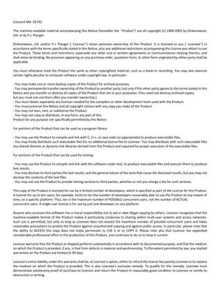 Concord MA 01742 
The machine‐readable material accompanying this Notice (hereafter the ``Product'') are all copyright (c) 1989‐2003 by Dinkumware, 
Ltd. or by P.J. Plauger. 
Dinkumware, Ltd. and/or P.J. Plauger (``Licensor'') retain exclusive ownership of this Product. It is licensed to you (``Licensee'') in 
accordance with the terms specifically stated in this Notice, plus any additional restrictions accompanying the License you obtain to use 
the Product. These terms and restrictions supersede any other oral or written agreements or communications relating thereto, and 
shall alone be binding. No provision appearing on any purchase order, quotation form, or other form originated by either party shall be 
applicable. 
You must otherwise treat the Product the same as other copyrighted material, such as a book or recording. You may also exercise 
certain rights peculiar to computer software under copyright law. In particular: 
‐ You may make one or more backup copies of the Product for archival purposes. 
‐ You may permanently transfer ownership of the Product to another party, but only if the other party agrees to the terms stated in this 
Notice and you transfer or destroy all copies of the Product that are in your posession. (You need not destroy archived copies, 
but you must not use them after you transfer ownership.) 
‐ You must obtain separately any licenses needed for the compilers or other development tools used with the Product. 
‐ You must preserve this Notice and all copyright notices with any copy you make of the Product. 
‐ You may not loan, rent, or sublicense the Product. 
‐ You may not copy or distribute, in any form, any part of this 
Product for any purpose not specifically permitted by this Notice. 
For portions of the Product that can be used as a program library: 
‐ You may use the Product to compile and link with C, C++, or Java code (as appropriate) to produce executable files. 
‐ You may freely distribute such executable files for no additional license fee to Licensor. You may distribute with such executable files 
any shared libraries or dynamic‐link libraries derived from the Product and required for proper execution of the executable files. 
For portions of the Product that can be used for testing: 
‐ You may use the Product to compile and link with the software under test, to produce executable files and execute them to produce 
test results. 
‐ You may disclose to third parties the test results, and the general nature of the tests that cause the disclosed results, but you may not 
disclose the contents of the test files. 
‐ You may not use the Product to provide testing services to third parties, whether or not you charge a fee for such services. 
This copy of the Product is licensed for use by a limited number of developers, which is specified as part of the License for this Product. 
A License for up to ten users, for example, limits to ten the number of developers reasonably able to use the Product at any instant of 
time, on a specific platform. Thus, ten is the maximum number of POSSIBLE concurrent users, not the number of ACTUAL 
concurrent users. A single‐user license is for use by just one developer on one platform. 
Anyone who accesses this software has a moral responsibility not to aid or abet illegal copying by others. Licensor recognizes that the 
machine‐readable format of the Product makes it particularly conducive to sharing within multi‐user systems and across networks. 
Such use is permitted, but only so long as Licensee does not exceed the maximum number of possible concurrent users and takes 
reasonable precautions to protect the Product against unauthorized copying and against public access. In particular, please note that 
the ability to ACCESS this copy does not imply permission to USE it or to COPY it. Please note also that Licensor has expended 
considerable professional effort in the production of this Product, and continues to do so to keep it current. 
Licensor warrants that the Product as shipped performs substantially in accordance with its documented purpose, and that the medium 
on which the Product is provided, if any, is free from defects in material and workmanship. To the extent permitted by law, any implied 
warranties on the Product are limited to 90 days. 
Licensor's entire liability under this warranty shall be, at Licensor's option, either to refund the license fee paid by Licensee or to replace 
the medium on which the Product is provided. This is also Licensee's exclusive remedy. To qualify for this remedy, Licensee must 
demonstrate satisfactory proof of purchase to Licensor and return the Product in reasonably good condition to Licensor or certify its 
destruction in writing. 
 