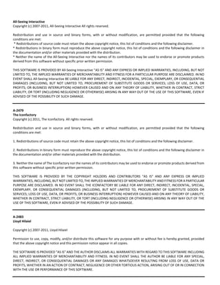 All‐Seeing Interactive 
Copyright (c) 2007‐2011, All‐Seeing Interactive All rights reserved. 
Redistribution and use in source and binary forms, with or without modification, are permitted provided that the following 
conditions are met: 
* Redistributions of source code must retain the above copyright notice, this list of conditions and the following disclaimer. 
* Redistributions in binary form must reproduce the above copyright notice, this list of conditions and the following disclaimer in 
the documentation and/or other materials provided with the distribution. 
* Neither the name of the All‐Seeing Interactive nor the names of its contributors may be used to endorse or promote products 
derived from this software without specific prior written permission. 
THIS SOFTWARE IS PROVIDED BY All‐Seeing Interactive ''AS IS'' AND ANY EXPRESS OR IMPLIED WARRANTIES, INCLUDING, BUT NOT 
LIMITED TO, THE IMPLIED WARRANTIES OF MERCHANTABILITY AND FITNESS FOR A PARTICULAR PURPOSE ARE DISCLAIMED. IN NO 
EVENT SHALL All‐Seeing Interactive BE LIABLE FOR ANY DIRECT, INDIRECT, INCIDENTAL, SPECIAL, EXEMPLARY, OR CONSEQUENTIAL 
DAMAGES (INCLUDING, BUT NOT LIMITED TO, PROCUREMENT OF SUBSTITUTE GOODS OR SERVICES; LOSS OF USE, DATA, OR 
PROFITS; OR BUSINESS INTERRUPTION) HOWEVER CAUSED AND ON ANY THEORY OF LIABILITY, WHETHER IN CONTRACT, STRICT 
LIABILITY, OR TORT (INCLUDING NEGLIGENCE OR OTHERWISE) ARISING IN ANY WAY OUT OF THE USE OF THIS SOFTWARE, EVEN IF 
ADVISED OF THE POSSIBILITY OF SUCH DAMAGE. 
A‐2479 
The Iconfactory 
Copyright (c) 2011, The Iconfactory. All rights reserved. 
Redistribution and use in source and binary forms, with or without modification, are permitted provided that the following 
conditions are met: 
1. Redistributions of source code must retain the above copyright notice, this list of conditions and the following disclaimer. 
2. Redistributions in binary form must reproduce the above copyright notice, this list of conditions and the following disclaimer in 
the documentation and/or other materials provided with the distribution. 
3. Neither the name of The Iconfactory nor the names of its contributors may be used to endorse or promote products derived from 
this software without specific prior written permission. 
THIS SOFTWARE IS PROVIDED BY THE COPYRIGHT HOLDERS AND CONTRIBUTORS "AS IS" AND ANY EXPRESS OR IMPLIED 
WARRANTIES, INCLUDING, BUT NOT LIMITED TO, THE IMPLIED WARRANTIES OF MERCHANTABILITY AND FITNESS FOR A PARTICULAR 
PURPOSE ARE DISCLAIMED. IN NO EVENT SHALL THE ICONFACTORY BE LIABLE FOR ANY DIRECT, INDIRECT, INCIDENTAL, SPECIAL, 
EXEMPLARY, OR CONSEQUENTIAL DAMAGES (INCLUDING, BUT NOT LIMITED TO, PROCUREMENT OF SUBSTITUTE GOODS OR 
SERVICES; LOSS OF USE, DATA, OR PROFITS; OR BUSINESS INTERRUPTION) HOWEVER CAUSED AND ON ANY THEORY OF LIABILITY, 
WHETHER IN CONTRACT, STRICT LIABILITY, OR TORT (INCLUDING NEGLIGENCE OR OTHERWISE) ARISING IN ANY WAY OUT OF THE 
USE OF THIS SOFTWARE, EVEN IF ADVISED OF THE POSSIBILITY OF SUCH DAMAGE. 
A‐2483 
Lloyd Hilaiel 
Copyright (c) 2007‐2011, Lloyd Hilaiel 
Permission to use, copy, modify, and/or distribute this software for any purpose with or without fee is hereby granted, provided 
that the above copyright notice and this permission notice appear in all copies. 
THE SOFTWARE IS PROVIDED "AS IS" AND THE AUTHOR DISCLAIMS ALL WARRANTIES WITH REGARD TO THIS SOFTWARE INCLUDING 
ALL IMPLIED WARRANTIES OF MERCHANTABILITY AND FITNESS. IN NO EVENT SHALL THE AUTHOR BE LIABLE FOR ANY SPECIAL, 
DIRECT, INDIRECT, OR CONSEQUENTIAL DAMAGES OR ANY DAMAGES WHATSOEVER RESULTING FROM LOSS OF USE, DATA OR 
PROFITS, WHETHER IN AN ACTION OF CONTRACT, NEGLIGENCE OR OTHER TORTIOUS ACTION, ARISING OUT OF OR IN CONNECTION 
WITH THE USE OR PERFORMANCE OF THIS SOFTWARE. 
 