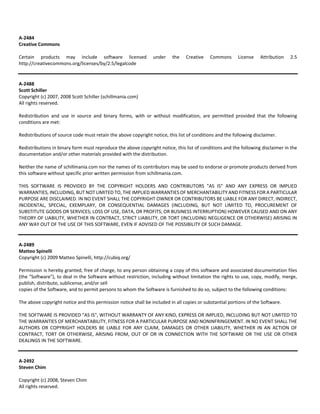 A‐2484 
Creative Commons 
Certain products may include software licensed under the Creative Commons License Attribution 2.5 
http://creativecommons.org/licenses/by/2.5/legalcode 
A‐2488 
Scott Schiller 
Copyright (c) 2007, 2008 Scott Schiller (schillmania.com) 
All rights reserved. 
Redistribution and use in source and binary forms, with or without modification, are permitted provided that the following 
conditions are met: 
Redistributions of source code must retain the above copyright notice, this list of conditions and the following disclaimer. 
Redistributions in binary form must reproduce the above copyright notice, this list of conditions and the following disclaimer in the 
documentation and/or other materials provided with the distribution. 
Neither the name of schillmania.com nor the names of its contributors may be used to endorse or promote products derived from 
this software without specific prior written permission from schillmania.com. 
THIS SOFTWARE IS PROVIDED BY THE COPYRIGHT HOLDERS AND CONTRIBUTORS "AS IS" AND ANY EXPRESS OR IMPLIED 
WARRANTIES, INCLUDING, BUT NOT LIMITED TO, THE IMPLIED WARRANTIES OF MERCHANTABILITY AND FITNESS FOR A PARTICULAR 
PURPOSE ARE DISCLAIMED. IN NO EVENT SHALL THE COPYRIGHT OWNER OR CONTRIBUTORS BE LIABLE FOR ANY DIRECT, INDIRECT, 
INCIDENTAL, SPECIAL, EXEMPLARY, OR CONSEQUENTIAL DAMAGES (INCLUDING, BUT NOT LIMITED TO, PROCUREMENT OF 
SUBSTITUTE GOODS OR SERVICES; LOSS OF USE, DATA, OR PROFITS; OR BUSINESS INTERRUPTION) HOWEVER CAUSED AND ON ANY 
THEORY OF LIABILITY, WHETHER IN CONTRACT, STRICT LIABILITY, OR TORT (INCLUDING NEGLIGENCE OR OTHERWISE) ARISING IN 
ANY WAY OUT OF THE USE OF THIS SOFTWARE, EVEN IF ADVISED OF THE POSSIBILITY OF SUCH DAMAGE. 
A‐2489 
Matteo Spinelli 
Copyright (c) 2009 Matteo Spinelli, http://cubiq.org/ 
Permission is hereby granted, free of charge, to any person obtaining a copy of this software and associated documentation files 
(the "Software"), to deal in the Software without restriction, including without limitation the rights to use, copy, modify, merge, 
publish, distribute, sublicense, and/or sell 
copies of the Software, and to permit persons to whom the Software is furnished to do so, subject to the following conditions: 
The above copyright notice and this permission notice shall be included in all copies or substantial portions of the Software. 
THE SOFTWARE IS PROVIDED "AS IS", WITHOUT WARRANTY OF ANY KIND, EXPRESS OR IMPLIED, INCLUDING BUT NOT LIMITED TO 
THE WARRANTIES OF MERCHANTABILITY, FITNESS FOR A PARTICULAR PURPOSE AND NONINFRINGEMENT. IN NO EVENT SHALL THE 
AUTHORS OR COPYRIGHT HOLDERS BE LIABLE FOR ANY CLAIM, DAMAGES OR OTHER LIABILITY, WHETHER IN AN ACTION OF 
CONTRACT, TORT OR OTHERWISE, ARISING FROM, OUT OF OR IN CONNECTION WITH THE SOFTWARE OR THE USE OR OTHER 
DEALINGS IN THE SOFTWARE. 
A‐2492 
Steven Chim 
Copyright (c) 2008, Steven Chim 
All rights reserved. 
 