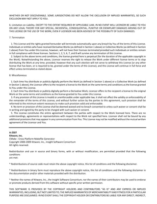 WHETHER OR NOT DISCOVERABLE. SOME JURISDICTIONS DO NOT ALLOW THE EXCLUSION OF IMPLIED WARRANTIES, SO SUCH 
EXCLUSION MAY NOT APPLY TO YOU. 
6. Limitation on Liability. EXCEPT TO THE EXTENT REQUIRED BY APPLICABLE LAW, IN NO EVENT WILL LICENSOR BE LIABLE TO YOU 
ON ANY LEGAL THEORY FOR ANY SPECIAL, INCIDENTAL, CONSEQUENTIAL, PUNITIVE OR EXEMPLARY DAMAGES ARISING OUT OF 
THIS LICENSE OR THE USE OF THE WORK, EVEN IF LICENSOR HAS BEEN ADVISED OF THE POSSIBILITY OF SUCH DAMAGES. 
7. Termination 
1. This License and the rights granted hereunder will terminate automatically upon any breach by You of the terms of this License. 
Individuals or entities who have received Derivative Works (as defined in Section 1 above) or Collective Works (as defined in Section 
1 above) from You under this License, however, will not have their licenses terminated provided such individuals or entities remain 
in full compliance with those licenses. Sections 1, 2, 5, 6, 7, and 8 will survive any termination of this License. 
2. Subject to the above terms and conditions, the license granted here is perpetual (for the duration of the applicable copyright in 
the Work). Notwithstanding the above, Licensor reserves the right to release the Work under different license terms or to stop 
distributing the Work at any time; provided, however that any such election will not serve to withdraw this License (or any other 
license that has been, or is required to be, granted under the terms of this License), and this License will continue in full force and 
effect unless terminated as stated above. 
8. Miscellaneous 
1. Each time You distribute or publicly digitally perform the Work (as defined in Section 1 above) or a Collective Work (as defined 
in Section 1 above), the Licensor offers to the recipient a license to the Work on the same terms and conditions as the license granted 
to You under this License. 
2. Each time You distribute or publicly digitally perform a Derivative Work, Licensor offers to the recipient a license to the original 
Work on the same terms and conditions as the license granted to You under this License. 
3. If any provision of this License is invalid or unenforceable under applicable law, it shall not affect the validity or enforceability of 
the remainder of the terms of this License, and without further action by the parties to this agreement, such provision shall be 
reformed to the minimum extent necessary to make such provision valid and enforceable. 
4. No term or provision of this License shall be deemed waived and no breach consented to unless such waiver or consent shall be 
in writing and signed by the party to be charged with such waiver or consent. 
5. This License constitutes the entire agreement between the parties with respect to the Work licensed here. There are no 
understandings, agreements or representations with respect to the Work not specified here. Licensor shall not be bound by any 
additional provisions that may appear in any communication from You. This License may not be modified without the mutual written 
agreement of the Licensor and You. 
A‐2507 
Kitware, Inc. 
CMake ‐ Cross Platform Makefile Generator 
Copyright 2000‐2009 Kitware, Inc., Insight Software Consortium 
All rights reserved. 
Redistribution and use in source and binary forms, with or without modification, are permitted provided that the following 
conditions 
are met: 
* Redistributions of source code must retain the above copyright notice, this list of conditions and the following disclaimer. 
* Redistributions in binary form must reproduce the above copyright notice, this list of conditions and the following disclaimer in 
the documentation and/or other materials provided with the distribution. 
* Neither the names of Kitware, Inc., the Insight Software Consortium, nor the names of their contributors may be used to endorse 
or promote products derived from this software without specific prior written permission. 
THIS SOFTWARE IS PROVIDED BY THE COPYRIGHT HOLDERS AND CONTRIBUTORS "AS IS" AND ANY EXPRESS OR IMPLIED 
WARRANTIES, INCLUDING, BUT NOT LIMITED TO, THE IMPLIED WARRANTIES OF MERCHANTABILITY AND FITNESS FOR A PARTICULAR 
PURPOSE ARE DISCLAIMED. IN NO EVENT SHALL THE COPYRIGHT HOLDER OR CONTRIBUTORS BE LIABLE FOR ANY DIRECT, INDIRECT, 
 