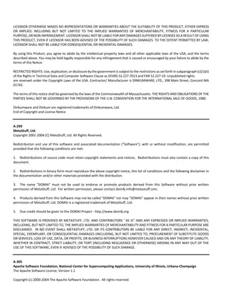 LICENSOR OTHERWISE MAKES NO REPRESENTATIONS OR WARRANTIES ABOUT THE SUITABILITY OF THIS PRODUCT, EITHER EXPRESS 
OR IMPLIED, INCLUDING BUT NOT LIMITED TO THE IMPLIED WARRANTIES OF MERCHANTABILITY, FITNESS FOR A PARTICULAR 
PURPOSE, OR NON‐INFRINGEMENT. LICENSOR SHALL NOT BE LIABLE FOR ANY DAMAGES SUFFERED BY LICENSEE AS A RESULT OF USING 
THIS PRODUCT, EVEN IF LICENSOR HAS BEEN ADVISED OF THE POSSIBILITY OF SUCH DAMAGES. TO THE EXTENT PERMITTED BY LAW, 
LICENSOR SHALL NOT BE LIABLE FOR CONSEQUENTIAL OR INCIDENTAL DAMAGES. 
By using this Product, you agree to abide by the intellectual property laws and all other applicable laws of the USA, and the terms 
described above. You may be held legally responsible for any infringement that is caused or encouraged by your failure to abide by the 
terms of this Notice. 
RESTRICTED RIGHTS: Use, duplication, or disclosure by the government is subject to the restrictions as set forth in subparagraph (c)(1)(ii) 
of the Rights in Technical Data and Computer Software Clause as DFARS 52.227‐7013 and FAR 52.227‐19. Unpublished rights 
are reserved under the Copyright Laws of the USA. Contractor/ Manufacturer is DINKUMWARE, LTD., 398 Main Street, Concord MA 
01742. 
The terms of this notice shall be governed by the laws of the Commonwealth of Massachusetts. THE RIGHTS AND OBLIGATIONS OF THE 
PARTIES SHALL NOT BE GOVERNED BY THE PROVISIONS OF THE U.N. CONVENTION FOR THE INTERNATIONAL SALE OF GOODS, 1980. 
Dinkumware and Dinkum are registered trademarks of Dinkumware, Ltd. 
End of Copyright and License Notice 
A‐299 
MetaStuff, Ltd. 
Copyright 2001‐2004 (C) MetaStuff, Ltd. All Rights Reserved. 
Redistribution and use of this software and associated documentation ("Software"), with or without modification, are permitted 
provided that the following conditions are met: 
1. Redistributions of source code must retain copyright statements and notices. Redistributions must also contain a copy of this 
document. 
2. Redistributions in binary form must reproduce the above copyright notice, this list of conditions and the following disclaimer in 
the documentation and/or other materials provided with the distribution. 
3. The name "DOM4J" must not be used to endorse or promote products derived from this Software without prior written 
permission of MetaStuff, Ltd. For written permission, please contact dom4j‐info@metastuff.com. 
4. Products derived from this Software may not be called "DOM4J" nor may "DOM4J" appear in their names without prior written 
permission of MetaStuff, Ltd. DOM4J is a registered trademark of MetaStuff, Ltd. 
5. Due credit should be given to the DOM4J Project ‐ http://www.dom4j.org 
THIS SOFTWARE IS PROVIDED BY METASTUFF, LTD. AND CONTRIBUTORS ``AS IS'' AND ANY EXPRESSED OR IMPLIED WARRANTIES, 
INCLUDING, BUT NOT LIMITED TO, THE IMPLIED WARRANTIES OF MERCHANTABILITY AND FITNESS FOR A PARTICULAR PURPOSE ARE 
DISCLAIMED. IN NO EVENT SHALL METASTUFF, LTD. OR ITS CONTRIBUTORS BE LIABLE FOR ANY DIRECT, INDIRECT, INCIDENTAL, 
SPECIAL, EXEMPLARY, OR CONSEQUENTIAL DAMAGES (INCLUDING, BUT NOT LIMITED TO, PROCUREMENT OF SUBSTITUTE GOODS 
OR SERVICES; LOSS OF USE, DATA, OR PROFITS; OR BUSINESS INTERRUPTION) HOWEVER CAUSED AND ON ANY THEORY OF LIABILITY, 
WHETHER IN CONTRACT, STRICT LIABILITY, OR TORT (INCLUDING NEGLIGENCE OR OTHERWISE) ARISING IN ANY WAY OUT OF THE 
USE OF THIS SOFTWARE, EVEN IF ADVISED OF THE POSSIBILITY OF SUCH DAMAGE. 
A‐305 
Apache Software Foundation, National Center for Supercomputing Applications, University of Illinois, Urbana‐Champaign 
The Apache Software License, Version 1.1 
Copyright (c) 2000‐2004 The Apache Software Foundation. All rights reserved. 
 