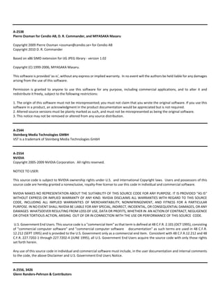 A‐2538 
Pierre Ossman for Cendio AB, D. R. Commander, and MIYASAKA Masaru 
Copyright 2009 Pierre Ossman <ossman@cendio.se> for Cendio AB 
Copyright 2010 D. R. Commander 
Based on x86 SIMD extension for IJG JPEG library ‐ version 1.02 
Copyright (C) 1999‐2006, MIYASAKA Masaru. 
This software is provided 'as‐is', without any express or implied warranty. In no event will the authors be held liable for any damages 
arising from the use of this software. 
Permission is granted to anyone to use this software for any purpose, including commercial applications, and to alter it and 
redistribute it freely, subject to the following restrictions: 
1. The origin of this software must not be misrepresented; you must not claim that you wrote the original software. If you use this 
software in a product, an acknowledgment in the product documentation would be appreciated but is not required. 
2. Altered source versions must be plainly marked as such, and must not be misrepresented as being the original software. 
3. This notice may not be removed or altered from any source distribution. 
A‐2544 
Steinberg Media Technologies GMBH 
VST is a trademark of Steinberg Media Technologies GmbH 
A‐2554 
NVIDIA 
Copyright 2005‐2009 NVIDIA Corporation. All rights reserved. 
NOTICE TO USER: 
This source code is subject to NVIDIA ownership rights under U.S. and international Copyright laws. Users and possessors of this 
source code are hereby granted a nonexclusive, royalty‐free license to use this code in individual and commercial software. 
NVIDIA MAKES NO REPRESENTATION ABOUT THE SUITABILITY OF THIS SOURCE CODE FOR ANY PURPOSE. IT IS PROVIDED "AS IS" 
WITHOUT EXPRESS OR IMPLIED WARRANTY OF ANY KIND. NVIDIA DISCLAIMS ALL WARRANTIES WITH REGARD TO THIS SOURCE 
CODE, INCLUDING ALL IMPLIED WARRANTIES OF MERCHANTABILITY, NONINFRINGEMENT, AND FITNESS FOR A PARTICULAR 
PURPOSE. IN NO EVENT SHALL NVIDIA BE LIABLE FOR ANY SPECIAL, INDIRECT, INCIDENTAL, OR CONSEQUENTIAL DAMAGES, OR ANY 
DAMAGES WHATSOEVER RESULTING FROM LOSS OF USE, DATA OR PROFITS, WHETHER IN AN ACTION OF CONTRACT, NEGLIGENCE 
OR OTHER TORTIOUS ACTION, ARISING OUT OF OR IN CONNECTION WITH THE USE OR PERFORMANCE OF THIS SOURCE CODE. 
U.S. Government End Users. This source code is a "commercial item" as that term is defined at 48 C.F.R. 2.101 (OCT 1995), consisting 
of "commercial computer software" and "commercial computer software documentation" as such terms are used in 48 C.F.R. 
12.212 (SEPT 1995) and is provided to the U.S. Government only as a commercial end item. Consistent with 48 C.F.R.12.212 and 48 
C.F.R. 227.7202‐1 through 227.7202‐4 (JUNE 1995), all U.S. Government End Users acquire the source code with only those rights 
set forth herein. 
Any use of this source code in individual and commercial software must include, in the user documentation and internal comments 
to the code, the above Disclaimer and U.S. Government End Users Notice. 
A‐2556, 3426 
Glenn Randers‐Pehrson & Contributors 
 