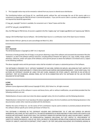3. This Copyright notice may not be removed or altered from any source or altered source distribution. 
The Contributing Authors and Group 42, Inc. specifically permit, without fee, and encourage the use of this source code as a 
component to supporting the PNG file format in commercial products. If you use this source code in a product, acknowledgment is 
not required but would be appreciated. 
A "png_get_copyright" function is available, for convenient use in "about" boxes and the like: 
printf("%s",png_get_copyright(NULL)); 
Also, the PNG logo (in PNG format, of course) is supplied in the files "pngbar.png" and "pngbar.jpg (88x31) and "pngnow.png" (98x31). 
Libpng is OSI Certified Open Source Software. OSI Certified Open Source is a certification mark of the Open Source Initiative. 
Glenn Randers‐Pehrson glennrp at users.sourceforge.net March 31, 2011 
A‐2557 
Eric S. Raymond 
The GIFLIB distribution is Copyright (c) 1997 Eric S. Raymond 
Permission is hereby granted, free of charge, to any person obtaining a copy of this software and associated documentation files (the 
"Software"), to deal in the Software without restriction, including without limitation the rights to use, copy, modify, merge, publish, 
distribute, sublicense, and/or sell copies of the Software, and to permit persons to whom the Software is furnished to do so, subject 
to the following conditions: 
The above copyright notice and this permission notice shall be included in all copies or substantial portions of the Software. 
THE SOFTWARE IS PROVIDED "AS IS", WITHOUT WARRANTY OF ANY KIND, EXPRESS OR IMPLIED, INCLUDING BUT NOT LIMITED TO 
THE WARRANTIES OF MERCHANTABILITY, FITNESS FOR A PARTICULAR PURPOSE AND NONINFRINGEMENT. IN NO EVENT SHALL THE 
AUTHORS OR COPYRIGHT HOLDERS BE LIABLE FOR ANY CLAIM, DAMAGES OR OTHER LIABILITY, WHETHER IN AN ACTION OF 
CONTRACT, TORT OR OTHERWISE, ARISING FROM, OUT OF OR IN CONNECTION WITH THE SOFTWARE OR THE USE OR OTHER 
DEALINGS IN THE SOFTWARE. 
A‐2562 
Yahoo! Inc. 
Software License Agreement (BSD License) Copyright © 2011, 2012 Yahoo! Inc. All rights reserved. 
Redistribution and use of this software in source and binary forms, with or without modification, are permitted provided that the 
following conditions are met: 
•Redistributions of source code must retain the above copyright notice, this list of conditions and the following disclaimer. 
•Redistributions in binary form must reproduce the above copyright notice, this list of conditions and the following disclaimer in the 
documentation and/or other materials provided with the distribution. 
•Neither the name of Yahoo! Inc. nor the names of YUI's contributors may be used to endorse or promote products derived from 
this software without specific prior written permission of Yahoo! Inc. 
THIS SOFTWARE IS PROVIDED BY THE COPYRIGHT HOLDERS AND CONTRIBUTORS "AS IS" AND ANY EXPRESS OR IMPLIED 
WARRANTIES, INCLUDING, BUT NOT LIMITED TO, THE IMPLIED WARRANTIES OF MERCHANTABILITY AND FITNESS FOR A PARTICULAR 
PURPOSE ARE DISCLAIMED. IN NO EVENT SHALL THE COPYRIGHT OWNER OR CONTRIBUTORS BE LIABLE FOR ANY DIRECT, INDIRECT, 
INCIDENTAL, SPECIAL, EXEMPLARY, OR CONSEQUENTIAL DAMAGES (INCLUDING, BUT NOT LIMITED TO, PROCUREMENT OF 
SUBSTITUTE GOODS OR SERVICES; LOSS OF USE, DATA, OR PROFITS; OR BUSINESS INTERRUPTION) HOWEVER CAUSED AND ON ANY 
THEORY OF LIABILITY, WHETHER IN CONTRACT, STRICT LIABILITY, OR TORT (INCLUDING NEGLIGENCE OR OTHERWISE) ARISING IN 
 