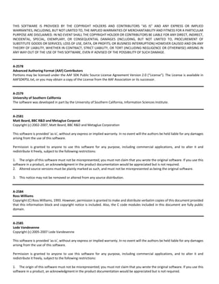 THIS SOFTWARE IS PROVIDED BY THE COPYRIGHT HOLDERS AND CONTRIBUTORS "AS IS" AND ANY EXPRESS OR IMPLIED 
WARRANTIES, INCLUDING, BUT NOT LIMITED TO, THE IMPLIED WARRANTIES OF MERCHANTABILITY AND FITNESS FOR A PARTICULAR 
PURPOSE ARE DISCLAIMED. IN NO EVENT SHALL THE COPYRIGHT HOLDER OR CONTRIBUTORS BE LIABLE FOR ANY DIRECT, INDIRECT, 
INCIDENTAL, SPECIAL, EXEMPLARY, OR CONSEQUENTIAL DAMAGES (INCLUDING, BUT NOT LIMITED TO, PROCUREMENT OF 
SUBSTITUTE GOODS OR SERVICES; LOSS OF USE, DATA, OR PROFITS; OR BUSINESS INTERRUPTION) HOWEVER CAUSED AND ON ANY 
THEORY OF LIABILITY, WHETHER IN CONTRACT, STRICT LIABILITY, OR TORT (INCLUDING NEGLIGENCE OR OTHERWISE) ARISING IN 
ANY WAY OUT OF THE USE OF THIS SOFTWARE, EVEN IF ADVISED OF THE POSSIBILITY OF SUCH DAMAGE. 
A‐2578 
Advanced Authoring Format (AAF) Contributors 
Portions may be licensed under the AAF SDK Public Source License Agreement Version 2.0 (“License”). The License is available in 
AAFSDKPSL.txt, or you may obtain a copy of the License from the AAF Association or its successor. 
A‐2579 
University of Southern California 
The software was developed in part by the University of Southern California, Information Sciences Institute. 
A‐2581 
Matt Beard, BBC R&D and Metaglue Corporat 
Copyright (c) 2002‐2007, Matt Beard, BBC R&D and Metaglue Corporation 
This software is provided 'as‐is', without any express or implied warranty. In no event will the authors be held liable for any damages 
arising from the use of this software. 
Permission is granted to anyone to use this software for any purpose, including commercial applications, and to alter it and 
redistribute it freely, subject to the following restrictions: 
1. The origin of this software must not be misrepresented; you must not claim that you wrote the original software. If you use this 
software in a product, an acknowledgment in the product documentation would be appreciated but is not required. 
2. Altered source versions must be plainly marked as such, and must not be misrepresented as being the original software. 
3. This notice may not be removed or altered from any source distribution. 
A‐2584 
Ross Williams 
Copyright (C) Ross Williams, 1993. However, permission is granted to make and distribute verbatim copies of this document provided 
that this information block and copyright notice is included. Also, the C code modules included in this document are fully public 
domain. 
A‐2585 
Lode Vandevenne 
Copyright (c) 2005‐2007 Lode Vandevenne 
This software is provided 'as‐is', without any express or implied warranty. In no event will the authors be held liable for any damages 
arising from the use of this software. 
Permission is granted to anyone to use this software for any purpose, including commercial applications, and to alter it and 
redistribute it freely, subject to the following restrictions: 
1. The origin of this software must not be misrepresented; you must not claim that you wrote the original software. If you use this 
software in a product, an acknowledgment in the product documentation would be appreciated but is not required. 
 