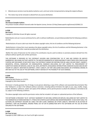 2. Altered source versions must be plainly marked as such, and must not be misrepresented as being the original software. 
3. This notice may not be removed or altered from any source distribution. 
A‐2596 
The Closure Compiler Authors 
This product includes software licensed under the Apache License, Version 2.0 http://www.apache.org/licenses/LICENSE‐2.0. 
A‐2598 
Ben Gruver 
Copyright (c) 2010 Ben Gruver All rights reserved. 
Redistribution and use in source and binary forms, with or without modification, are permitted provided that the following conditions 
are met: 
‐Redistributions of source code must retain the above copyright notice, this list of conditions and the following disclaimer. 
‐Redistributions in binary form must reproduce the above copyright notice, this list of conditions and the following disclaimer in the 
documentation and/or other materials provided with the distribution. 
‐Neither the name of Hamcrest nor the names of its contributors may be used to endorse or promote products derived from this 
software without specific prior written permission. 
THIS SOFTWARE IS PROVIDED BY THE COPYRIGHT HOLDERS AND CONTRIBUTORS "AS IS" AND ANY EXPRESS OR IMPLIED 
WARRANTIES, INCLUDING, BUT NOT LIMITED TO, THE IMPLIED WARRANTIES OF MERCHANTABILITY AND FITNESS FOR A PARTICULAR 
PURPOSE ARE DISCLAIMED. IN NO EVENT SHALL THE COPYRIGHT OWNER OR CONTRIBUTORS BE LIABLE FOR ANY DIRECT, INDIRECT, 
INCIDENTAL, SPECIAL, EXEMPLARY, OR CONSEQUENTIAL DAMAGES (INCLUDING, BUT NOT LIMITED TO, PROCUREMENT OF 
SUBSTITUTE GOODS OR SERVICES; LOSS OF USE, DATA, OR PROFITS; OR BUSINESS INTERRUPTION) HOWEVER CAUSED AND ON ANY 
THEORY OF LIABILITY, WHETHER IN CONTRACT, STRICT LIABILITY, OR TORT (INCLUDING NEGLIGENCE OR OTHERWISE) ARISING IN 
ANY WAY OUT OF THE USE OF THIS SOFTWARE, EVEN IF ADVISED OF THE POSSIBILITY OF SUCH DAMAGE. 
A‐2599 
Nick Paulson 
Created by Nick Paulson on 1/15/11. 
Copyright (c) 2011 Nick Paulson 
Permission is hereby granted, free of charge, to any person obtaining a copy of this software and associated documentation files 
(the "Software"), to deal in the Software without restriction, including without limitation the rights to use, copy, modify, merge, 
publish, distribute, sublicense, and/or sell copies of the Software, and to permit persons to whom the Software is furnished to do 
so, subject to the following conditions: 
The above copyright notice and this permission notice shall be included in all copies or substantial portions of the Software. 
THE SOFTWARE IS PROVIDED "AS IS", WITHOUT WARRANTY OF ANY KIND, EXPRESS OR IMPLIED, INCLUDING BUT NOT LIMITED TO 
THE WARRANTIES OF MERCHANTABILITY, FITNESS FOR A PARTICULAR PURPOSE AND NONINFRINGEMENT. IN NO EVENT SHALL THE 
AUTHORS OR COPYRIGHT HOLDERS BE LIABLE FOR ANY CLAIM, DAMAGES OR OTHER LIABILITY, WHETHER IN AN ACTION OF 
CONTRACT, TORT OR OTHERWISE, ARISING FROM, OUT OF OR IN CONNECTION WITH THE SOFTWARE OR THE USE OR OTHER 
DEALINGS IN THE SOFTWARE. 
A‐2600 
Jen‐Yuan Su Leon 
Copyright (c) 2007‐2008 Leon, Jen‐Yuan Su All rights reserved. 
 