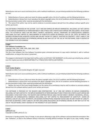 Redistribution and use in source and binary forms, with or without modification, are permitted provided that the following conditions 
are met: 
1. Redistributions of source code must retain the above copyright notice, this list of conditions and the following disclaimer. 
2. Redistributions in binary form must reproduce the above copyright notice, this list of conditions and the following disclaimer in 
the documentation and/or other materials provided with the distribution. 
3. The name of the author may not be used to endorse or promote products derived from this software without specific prior 
written permission. 
THIS SOFTWARE IS PROVIDED BY THE AUTHOR ``AS IS'' AND ANY EXPRESS OR IMPLIED WARRANTIES, INCLUDING, BUT NOT LIMITED 
TO, THE IMPLIED WARRANTIES OF MERCHANTABILITY AND FITNESS FOR A PARTICULAR PURPOSE ARE DISCLAIMED. IN NO EVENT 
SHALL THE AUTHOR BE LIABLE FOR ANY DIRECT, INDIRECT, INCIDENTAL, SPECIAL, EXEMPLARY, OR CONSEQUENTIAL DAMAGES 
(INCLUDING, BUT NOT LIMITED TO, PROCUREMENT OF SUBSTITUTE GOODS OR SERVICES; LOSS OF USE, DATA, OR PROFITS; OR 
BUSINESS INTERRUPTION) HOWEVER CAUSED AND ON ANY THEORY OF LIABILITY, WHETHER IN CONTRACT, STRICT LIABILITY, OR 
TORT (INCLUDING NEGLIGENCE OR OTHERWISE) ARISING IN ANY WAY OUT OF THE USE OF THIS SOFTWARE, EVEN IF ADVISED OF 
THE POSSIBILITY OF SUCH DAMAGE. 
A‐2607 
Free Software Foundation, Inc. 
Copyright 1996, 1997, 1998, 1999, 2000, 2001, 2002 
Free Software Foundation, Inc. 
This file is free software; the Free Software Foundation gives unlimited permission to copy and/or distribute it, with or without 
modifications, as long as this notice is preserved. 
This program is distributed in the hope that it will be useful, but WITHOUT ANY WARRANTY, to the extent permitted by law; without 
even the implied warranty of MERCHANTABILITY or FITNESS FOR A PARTICULAR PURPOSE. 
A‐2611 
Frank Vanden Berghen 
Copyright (c) 2002, Frank Vanden Berghen All rights reserved. 
Redistribution and use in source and binary forms, with or without modification, are permitted provided that the following conditions 
are met: 
* Redistributions of source code must retain the above copyright notice, this list of conditions and the following disclaimer. 
* Redistributions in binary form must reproduce the above copyright notice, this list of conditions and the following disclaimer in 
the documentation and/or other materials provided with the distribution. 
* Neither the name of the Frank Vanden Berghen nor the names of its contributors may be used to endorse or promote products 
derived from this software without specific prior written permission. 
THIS SOFTWARE IS PROVIDED BY THE REGENTS AND CONTRIBUTORS ``AS IS'' AND ANY EXPRESS OR IMPLIED WARRANTIES, 
INCLUDING, BUT NOT LIMITED TO, THE IMPLIED WARRANTIES OF MERCHANTABILITY AND FITNESS FOR A PARTICULAR PURPOSE ARE 
DISCLAIMED. IN NO EVENT SHALL THE REGENTS AND CONTRIBUTORS BE LIABLE FOR ANY DIRECT, INDIRECT, INCIDENTAL, SPECIAL, 
EXEMPLARY, OR CONSEQUENTIAL DAMAGES (INCLUDING, BUT NOT LIMITED TO, PROCUREMENT OF SUBSTITUTE GOODS OR 
SERVICES; LOSS OF USE, DATA, OR PROFITS; OR BUSINESS INTERRUPTION) HOWEVER CAUSED AND ON ANY THEORY OF LIABILITY, 
WHETHER IN CONTRACT, STRICT LIABILITY, OR TORT (INCLUDING NEGLIGENCE OR OTHERWISE) ARISING IN ANY WAY OUT OF THE 
USE OF THIS SOFTWARE, EVEN IF ADVISED OF THE POSSIBILITY OF SUCH DAMAGE 
A‐2612 
Lukhnos D. Liu 
Copyright (c) 2009 Lukhnos D. Liu 
Permission is hereby granted, free of charge, to any person obtaining a copy of this software and associated documentation files 
(the "Software"), to deal in the Software without restriction, including without limitation the rights to use, copy, modify, merge, 
 