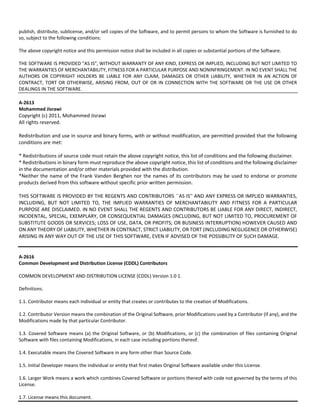 publish, distribute, sublicense, and/or sell copies of the Software, and to permit persons to whom the Software is furnished to do 
so, subject to the following conditions: 
The above copyright notice and this permission notice shall be included in all copies or substantial portions of the Software. 
THE SOFTWARE IS PROVIDED "AS IS", WITHOUT WARRANTY OF ANY KIND, EXPRESS OR IMPLIED, INCLUDING BUT NOT LIMITED TO 
THE WARRANTIES OF MERCHANTABILITY, FITNESS FOR A PARTICULAR PURPOSE AND NONINFRINGEMENT. IN NO EVENT SHALL THE 
AUTHORS OR COPYRIGHT HOLDERS BE LIABLE FOR ANY CLAIM, DAMAGES OR OTHER LIABILITY, WHETHER IN AN ACTION OF 
CONTRACT, TORT OR OTHERWISE, ARISING FROM, OUT OF OR IN CONNECTION WITH THE SOFTWARE OR THE USE OR OTHER 
DEALINGS IN THE SOFTWARE. 
A‐2613 
Mohammed Jisrawi 
Copyright (c) 2011, Mohammed Jisrawi 
All rights reserved. 
Redistribution and use in source and binary forms, with or without modification, are permitted provided that the following 
conditions are met: 
* Redistributions of source code must retain the above copyright notice, this list of conditions and the following disclaimer. 
* Redistributions in binary form must reproduce the above copyright notice, this list of conditions and the following disclaimer 
in the documentation and/or other materials provided with the distribution. 
*Neither the name of the Frank Vanden Berghen nor the names of its contributors may be used to endorse or promote 
products derived from this software without specific prior written permission. 
THIS SOFTWARE IS PROVIDED BY THE REGENTS AND CONTRIBUTORS ``AS IS'' AND ANY EXPRESS OR IMPLIED WARRANTIES, 
INCLUDING, BUT NOT LIMITED TO, THE IMPLIED WARRANTIES OF MERCHANTABILITY AND FITNESS FOR A PARTICULAR 
PURPOSE ARE DISCLAIMED. IN NO EVENT SHALL THE REGENTS AND CONTRIBUTORS BE LIABLE FOR ANY DIRECT, INDIRECT, 
INCIDENTAL, SPECIAL, EXEMPLARY, OR CONSEQUENTIAL DAMAGES (INCLUDING, BUT NOT LIMITED TO, PROCUREMENT OF 
SUBSTITUTE GOODS OR SERVICES; LOSS OF USE, DATA, OR PROFITS; OR BUSINESS INTERRUPTION) HOWEVER CAUSED AND 
ON ANY THEORY OF LIABILITY, WHETHER IN CONTRACT, STRICT LIABILITY, OR TORT (INCLUDING NEGLIGENCE OR OTHERWISE) 
ARISING IN ANY WAY OUT OF THE USE OF THIS SOFTWARE, EVEN IF ADVISED OF THE POSSIBILITY OF SUCH DAMAGE. 
A‐2616 
Common Development and Distribution License (CDDL) Contributors 
COMMON DEVELOPMENT AND DISTRIBUTION LICENSE (CDDL) Version 1.0 1. 
Definitions. 
1.1. Contributor means each individual or entity that creates or contributes to the creation of Modifications. 
1.2. Contributor Version means the combination of the Original Software, prior Modifications used by a Contributor (if any), and the 
Modifications made by that particular Contributor. 
1.3. Covered Software means (a) the Original Software, or (b) Modifications, or (c) the combination of files containing Original 
Software with files containing Modifications, in each case including portions thereof. 
1.4. Executable means the Covered Software in any form other than Source Code. 
1.5. Initial Developer means the individual or entity that first makes Original Software available under this License. 
1.6. Larger Work means a work which combines Covered Software or portions thereof with code not governed by the terms of this 
License. 
1.7. License means this document. 
 