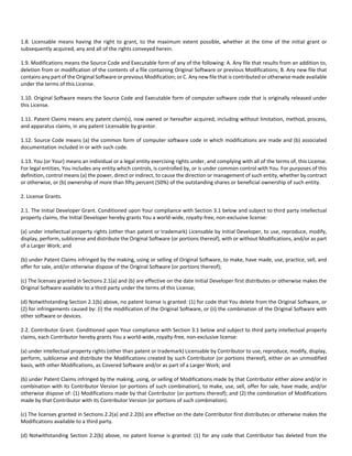 1.8. Licensable means having the right to grant, to the maximum extent possible, whether at the time of the initial grant or 
subsequently acquired, any and all of the rights conveyed herein. 
1.9. Modifications means the Source Code and Executable form of any of the following: A. Any file that results from an addition to, 
deletion from or modification of the contents of a file containing Original Software or previous Modifications; B. Any new file that 
contains any part of the Original Software or previous Modification; or C. Any new file that is contributed or otherwise made available 
under the terms of this License. 
1.10. Original Software means the Source Code and Executable form of computer software code that is originally released under 
this License. 
1.11. Patent Claims means any patent claim(s), now owned or hereafter acquired, including without limitation, method, process, 
and apparatus claims, in any patent Licensable by grantor. 
1.12. Source Code means (a) the common form of computer software code in which modifications are made and (b) associated 
documentation included in or with such code. 
1.13. You (or Your) means an individual or a legal entity exercising rights under, and complying with all of the terms of, this License. 
For legal entities, You includes any entity which controls, is controlled by, or is under common control with You. For purposes of this 
definition, control means (a) the power, direct or indirect, to cause the direction or management of such entity, whether by contract 
or otherwise, or (b) ownership of more than fifty percent (50%) of the outstanding shares or beneficial ownership of such entity. 
2. License Grants. 
2.1. The Initial Developer Grant. Conditioned upon Your compliance with Section 3.1 below and subject to third party intellectual 
property claims, the Initial Developer hereby grants You a world‐wide, royalty‐free, non‐exclusive license: 
(a) under intellectual property rights (other than patent or trademark) Licensable by Initial Developer, to use, reproduce, modify, 
display, perform, sublicense and distribute the Original Software (or portions thereof), with or without Modifications, and/or as part 
of a Larger Work; and 
(b) under Patent Claims infringed by the making, using or selling of Original Software, to make, have made, use, practice, sell, and 
offer for sale, and/or otherwise dispose of the Original Software (or portions thereof); 
(c) The licenses granted in Sections 2.1(a) and (b) are effective on the date Initial Developer first distributes or otherwise makes the 
Original Software available to a third party under the terms of this License; 
(d) Notwithstanding Section 2.1(b) above, no patent license is granted: (1) for code that You delete from the Original Software, or 
(2) for infringements caused by: (i) the modification of the Original Software, or (ii) the combination of the Original Software with 
other software or devices. 
2.2. Contributor Grant. Conditioned upon Your compliance with Section 3.1 below and subject to third party intellectual property 
claims, each Contributor hereby grants You a world‐wide, royalty‐free, non‐exclusive license: 
(a) under intellectual property rights (other than patent or trademark) Licensable by Contributor to use, reproduce, modify, display, 
perform, sublicense and distribute the Modifications created by such Contributor (or portions thereof), either on an unmodified 
basis, with other Modifications, as Covered Software and/or as part of a Larger Work; and 
(b) under Patent Claims infringed by the making, using, or selling of Modifications made by that Contributor either alone and/or in 
combination with its Contributor Version (or portions of such combination), to make, use, sell, offer for sale, have made, and/or 
otherwise dispose of: (1) Modifications made by that Contributor (or portions thereof); and (2) the combination of Modifications 
made by that Contributor with its Contributor Version (or portions of such combination). 
(c) The licenses granted in Sections 2.2(a) and 2.2(b) are effective on the date Contributor first distributes or otherwise makes the 
Modifications available to a third party. 
(d) Notwithstanding Section 2.2(b) above, no patent license is granted: (1) for any code that Contributor has deleted from the 
 