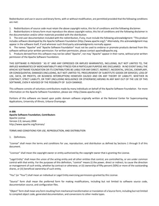 Redistribution and use in source and binary forms, with or without modification, are permitted provided that the following conditions 
are met: 
1. Redistributions of source code must retain the above copyright notice, this list of conditions and the following disclaimer. 
2. Redistributions in binary form must reproduce the above copyright notice, this list of conditions and the following disclaimer in 
the documentation and/or other materials provided with the distribution. 
3. The end‐user documentation included with the redistribution, if any, must include the following acknowledgment: "This product 
includes software developed by the Apache Software Foundation (http://www.apache.org/)." Alternately, this acknowledgment may 
appear in the software itself, if and wherever such third‐party acknowledgments normally appear. 
4. The names "Apache" and "Apache Software Foundation" must not be used to endorse or promote products derived from this 
software without prior written permission. For written permission, please contact apache@apache.org. 
5. Products derived from this software may not be called "Apache", nor may "Apache" appear in their name, without prior written 
permission of the Apache Software Foundation. 
THIS SOFTWARE IS PROVIDED ``AS IS'' AND ANY EXPRESSED OR IMPLIED WARRANTIES, INCLUDING, BUT NOT LIMITED TO, THE 
IMPLIED WARRANTIES OF MERCHANTABILITY AND FITNESS FOR A PARTICULAR PURPOSE ARE DISCLAIMED. IN NO EVENT SHALL THE 
APACHE SOFTWARE FOUNDATION OR ITS CONTRIBUTORS BE LIABLE FOR ANY DIRECT, INDIRECT, INCIDENTAL, SPECIAL, EXEMPLARY, 
OR CONSEQUENTIAL DAMAGES (INCLUDING, BUT NOT LIMITED TO, PROCUREMENT OF SUBSTITUTE GOODS OR SERVICES; LOSS OF 
USE, DATA, OR PROFITS; OR BUSINESS INTERRUPTION) HOWEVER CAUSED AND ON ANY THEORY OF LIABILITY, WHETHER IN 
CONTRACT, STRICT LIABILITY, OR TORT (INCLUDING NEGLIGENCE OR OTHERWISE) ARISING IN ANY WAY OUT OF THE USE OF THIS 
SOFTWARE, EVEN IF ADVISED OF THE POSSIBILITY OF SUCH DAMAGE. 
This software consists of voluntary contributions made by many individuals on behalf of the Apache Software Foundation. For more 
information on the Apache Software Foundation, please see <http://www.apache.org/>. 
Portions of this software are based upon public domain software originally written at the National Center for Supercomputing 
Applications, University of Illinois, Urbana‐Champaign. 
A‐306 
Apache Software Foundation, Contributors 
Apache License 
Version 2.0, January 2004 
http://www.apache.org/licenses/ 
TERMS AND CONDITIONS FOR USE, REPRODUCTION, AND DISTRIBUTION 
1. Definitions. 
"License" shall mean the terms and conditions for use, reproduction, and distribution as defined by Sections 1 through 9 of this 
document. 
"Licensor" shall mean the copyright owner or entity authorized by the copyright owner that is granting the License. 
"Legal Entity" shall mean the union of the acting entity and all other entities that control, are controlled by, or are under common 
control with that entity. For the purposes of this definition, "control" means (i) the power, direct or indirect, to cause the direction 
or management of such entity, whether by contract or otherwise, or (ii) ownership of fifty percent (50%) or more of the outstanding 
shares, or (iii) beneficial ownership of such entity. 
"You" (or "Your") shall mean an individual or Legal Entity exercising permissions granted by this License. 
"Source" form shall mean the preferred form for making modifications, including but not limited to software source code, 
documentation source, and configuration files. 
"Object" form shall mean any form resulting from mechanical transformation or translation of a Source form, including but not limited 
to compiled object code, generated documentation, and conversions to other media types. 
 