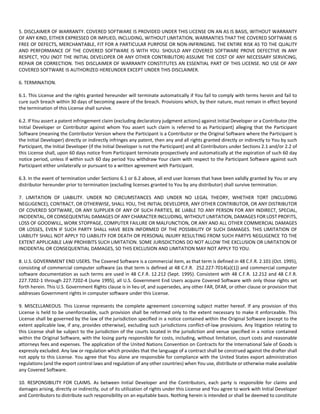 5. DISCLAIMER OF WARRANTY. COVERED SOFTWARE IS PROVIDED UNDER THIS LICENSE ON AN AS IS BASIS, WITHOUT WARRANTY 
OF ANY KIND, EITHER EXPRESSED OR IMPLIED, INCLUDING, WITHOUT LIMITATION, WARRANTIES THAT THE COVERED SOFTWARE IS 
FREE OF DEFECTS, MERCHANTABLE, FIT FOR A PARTICULAR PURPOSE OR NON‐INFRINGING. THE ENTIRE RISK AS TO THE QUALITY 
AND PERFORMANCE OF THE COVERED SOFTWARE IS WITH YOU. SHOULD ANY COVERED SOFTWARE PROVE DEFECTIVE IN ANY 
RESPECT, YOU (NOT THE INITIAL DEVELOPER OR ANY OTHER CONTRIBUTOR) ASSUME THE COST OF ANY NECESSARY SERVICING, 
REPAIR OR CORRECTION. THIS DISCLAIMER OF WARRANTY CONSTITUTES AN ESSENTIAL PART OF THIS LICENSE. NO USE OF ANY 
COVERED SOFTWARE IS AUTHORIZED HEREUNDER EXCEPT UNDER THIS DISCLAIMER. 
6. TERMINATION. 
6.1. This License and the rights granted hereunder will terminate automatically if You fail to comply with terms herein and fail to 
cure such breach within 30 days of becoming aware of the breach. Provisions which, by their nature, must remain in effect beyond 
the termination of this License shall survive. 
6.2. If You assert a patent infringement claim (excluding declaratory judgment actions) against Initial Developer or a Contributor (the 
Initial Developer or Contributor against whom You assert such claim is referred to as Participant) alleging that the Participant 
Software (meaning the Contributor Version where the Participant is a Contributor or the Original Software where the Participant is 
the Initial Developer) directly or indirectly infringes any patent, then any and all rights granted directly or indirectly to You by such 
Participant, the Initial Developer (if the Initial Developer is not the Participant) and all Contributors under Sections 2.1 and/or 2.2 of 
this License shall, upon 60 days notice from Participant terminate prospectively and automatically at the expiration of such 60 day 
notice period, unless if within such 60 day period You withdraw Your claim with respect to the Participant Software against such 
Participant either unilaterally or pursuant to a written agreement with Participant. 
6.3. In the event of termination under Sections 6.1 or 6.2 above, all end user licenses that have been validly granted by You or any 
distributor hereunder prior to termination (excluding licenses granted to You by any distributor) shall survive termination. 
7. LIMITATION OF LIABILITY. UNDER NO CIRCUMSTANCES AND UNDER NO LEGAL THEORY, WHETHER TORT (INCLUDING 
NEGLIGENCE), CONTRACT, OR OTHERWISE, SHALL YOU, THE INITIAL DEVELOPER, ANY OTHER CONTRIBUTOR, OR ANY DISTRIBUTOR 
OF COVERED SOFTWARE, OR ANY SUPPLIER OF ANY OF SUCH PARTIES, BE LIABLE TO ANY PERSON FOR ANY INDIRECT, SPECIAL, 
INCIDENTAL, OR CONSEQUENTIAL DAMAGES OF ANY CHARACTER INCLUDING, WITHOUT LIMITATION, DAMAGES FOR LOST PROFITS, 
LOSS OF GOODWILL, WORK STOPPAGE, COMPUTER FAILURE OR MALFUNCTION, OR ANY AND ALL OTHER COMMERCIAL DAMAGES 
OR LOSSES, EVEN IF SUCH PARTY SHALL HAVE BEEN INFORMED OF THE POSSIBILITY OF SUCH DAMAGES. THIS LIMITATION OF 
LIABILITY SHALL NOT APPLY TO LIABILITY FOR DEATH OR PERSONAL INJURY RESULTING FROM SUCH PARTYS NEGLIGENCE TO THE 
EXTENT APPLICABLE LAW PROHIBITS SUCH LIMITATION. SOME JURISDICTIONS DO NOT ALLOW THE EXCLUSION OR LIMITATION OF 
INCIDENTAL OR CONSEQUENTIAL DAMAGES, SO THIS EXCLUSION AND LIMITATION MAY NOT APPLY TO YOU. 
8. U.S. GOVERNMENT END USERS. The Covered Software is a commercial item, as that term is defined in 48 C.F.R. 2.101 (Oct. 1995), 
consisting of commercial computer software (as that term is defined at 48 C.F.R. 252.227‐7014(a)(1)) and commercial computer 
software documentation as such terms are used in 48 C.F.R. 12.212 (Sept. 1995). Consistent with 48 C.F.R. 12.212 and 48 C.F.R. 
227.7202‐1 through 227.7202‐4 (June 1995), all U.S. Government End Users acquire Covered Software with only those rights set 
forth herein. This U.S. Government Rights clause is in lieu of, and supersedes, any other FAR, DFAR, or other clause or provision that 
addresses Government rights in computer software under this License. 
9. MISCELLANEOUS. This License represents the complete agreement concerning subject matter hereof. If any provision of this 
License is held to be unenforceable, such provision shall be reformed only to the extent necessary to make it enforceable. This 
License shall be governed by the law of the jurisdiction specified in a notice contained within the Original Software (except to the 
extent applicable law, if any, provides otherwise), excluding such jurisdictions conflict‐of‐law provisions. Any litigation relating to 
this License shall be subject to the jurisdiction of the courts located in the jurisdiction and venue specified in a notice contained 
within the Original Software, with the losing party responsible for costs, including, without limitation, court costs and reasonable 
attorneys fees and expenses. The application of the United Nations Convention on Contracts for the International Sale of Goods is 
expressly excluded. Any law or regulation which provides that the language of a contract shall be construed against the drafter shall 
not apply to this License. You agree that You alone are responsible for compliance with the United States export administration 
regulations (and the export control laws and regulation of any other countries) when You use, distribute or otherwise make available 
any Covered Software. 
10. RESPONSIBILITY FOR CLAIMS. As between Initial Developer and the Contributors, each party is responsible for claims and 
damages arising, directly or indirectly, out of its utilization of rights under this License and You agree to work with Initial Developer 
and Contributors to distribute such responsibility on an equitable basis. Nothing herein is intended or shall be deemed to constitute 
 