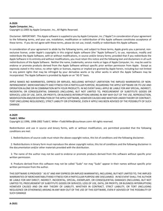 A‐2626 
Apple Computer, Inc., 
Copyright (c) 2005 by Apple Computer, Inc., All Rights Reserved. 
Disclaimer: IMPORTANT: This Apple software is supplied to you by Apple Computer, Inc. ("Apple") in consideration of your agreement 
to the following terms, and your use, installation, modification or redistribution of this Apple software constitutes acceptance of 
these terms. If you do not agree with these terms, please do not use, install, modify or redistribute this Apple software. 
In consideration of your agreement to abide by the following terms, and subject to these terms, Apple grants you a personal, non‐exclusive 
license, under Apple’s copyrights in this original Apple software (the "Apple Software"), to use, reproduce, modify and 
redistribute the Apple Software, with or without modifications, in source and/or binary forms; provided that if you redistribute the 
Apple Software in its entirety and without modifications, you must retain this notice and the following text and disclaimers in all such 
redistributions of the Apple Software. Neither the name, trademarks, service marks or logos of Apple Computer, Inc. may be used to 
endorse or promote products derived from the Apple Software without specific prior written permission from Apple. Except as 
expressly stated in this notice, no other rights or licenses, express or implied are granted by Apple herein, including but not limited 
to any patent rights that may be infringed by your derivative works or by other works in which the Apple Software may be 
incorporated. The Apple Software is provided by Apple on an "AS IS" basis. 
APPLE MAKES NO WARRANTIES, EXPRESS OR IMPLIED, INCLUDING WITHOUT LIMITATION THE IMPLIED WARRANTIES OF NON‐INFRINGEMENT, 
MERCHANTABILITY AND FITNESS FOR A PARTICULAR PURPOSE, REGARDING THE APPLE SOFTWARE OR ITS USE AND 
OPERATION ALONE OR IN COMBINATION WITH YOUR PRODUCTS. IN NO EVENT SHALL APPLE BE LIABLE FOR ANY SPECIAL, INDIRECT, 
INCIDENTAL OR CONSEQUENTIAL DAMAGES (INCLUDING, BUT NOT LIMITED TO, PROCUREMENT OF SUBSTITUTE GOODS OR 
SERVICES; LOSS OF USE, DATA, OR PROFITS; OR BUSINESS INTERRUPTION) ARISING IN ANY WAY OUT OF THE USE, REPRODUCTION, 
MODIFICATION AND/OR DISTRIBUTION OF THE APPLE SOFTWARE, HOWEVER CAUSED AND WHETHER UNDER THEORY OF CONTRACT, 
TORT (INCLUDING NEGLIGENCE), STRICT LIABILITY OR OTHERWISE, EVEN IF APPLE HAS BEEN ADVISED OF THE POSSIBILITY OF SUCH 
DAMAGE 
A‐2629 
Todd C. Miller 
Copyright (c) 1996, 1998‐2002 Todd C. Miller <Todd.Miller@courtesan.com> All rights reserved. 
Redistribution and use in source and binary forms, with or without modification, are permitted provided that the following 
conditions are met: 
1. Redistributions of source code must retain the above copyright notice, this list of conditions and the following disclaimer. 
2. Redistributions in binary form must reproduce the above copyright notice, this list of conditions and the following disclaimer in 
the documentation and/or other materials provided with the distribution. 
3. The name of the author may not be used to endorse or promote products derived from this software without specific prior 
written permission. 
4. Products derived from this software may not be called "Sudo" nor may "Sudo" appear in their names without specific prior 
written permission from the author. 
THIS SOFTWARE IS PROVIDED ``AS IS'' AND ANY EXPRESS OR IMPLIED WARRANTIES, INCLUDING, BUT NOT LIMITED TO, THE IMPLIED 
WARRANTIES OF MERCHANTABILITYAND FITNESS FOR A PARTICULAR PURPOSE ARE DISCLAIMED. IN NO EVENT SHALL THE AUTHOR 
BE LIABLE FOR ANY DIRECT, INDIRECT, INCIDENTAL, SPECIAL, EXEMPLARY, OR CONSEQUENTIAL DAMAGES (INCLUDING, BUT NOT 
LIMITED TO, PROCUREMENT OF SUBSTITUTE GOODS OR SERVICES; LOSS OF USE, DATA, OR PROFITS; OR BUSINESS INTERRUPTION) 
HOWEVER CAUSED AND ON ANY THEORY OF LIABILITY, WHETHER IN CONTRACT, STRICT LIABILITY, OR TORT (INCLUDING 
NEGLIGENCE OR OTHERWISE) ARISING IN ANY WAY OUT OF THE USE OF THIS SOFTWARE, EVEN IF ADVISED OF THE POSSIBILITY OF 
SUCH DAMAGE 
A‐2631 
 