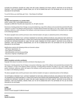 AUTHORS OR COPYRIGHT HOLDERS BE LIABLE FOR ANY CLAIM, DAMAGES OR OTHER LIABILITY, WHETHER IN AN ACTION OF 
CONTRACT, TORT OR OTHERWISE, ARISING FROM, OUT OF OR IN CONNECTION WITH THE SOFTWARE OR THE USE OR OTHER 
DEALINGS IN THE SOFTWARE. 
To use this library, you need libzip, get it here: http://www.nih.at/libzip/ 
A‐2640 
Plausible Labs Cooperative, Inc. (Landon Fuller) 
Author: Landon Fuller <landonf@plausiblelabs.com> 
Copyright (c) 2008‐2011 Plausible Labs Cooperative, Inc. All rights reserved. 
Permission is hereby granted, free of charge, to any personobtaining a copy of this software and associated documentationfiles (the 
"Software"), to deal in the Software withoutrestriction, including without limitation the rights to use, copy, modify, merge, publish, 
distribute, sublicense, and/or sellcopies of the Software, and to permit persons to whom theSoftware is furnished to do so, subject 
to the followingconditions: 
The above copyright notice and this permission notice shall beincluded in all copies or substantial portions of the Software. 
THE SOFTWARE IS PROVIDED "AS IS", WITHOUT WARRANTY OF ANY KIND, EXPRESS OR IMPLIED, INCLUDING BUT NOT LIMITED TO 
THE WARRANTIESOF MERCHANTABILITY, FITNESS FOR A PARTICULAR PURPOSE ANDNONINFRINGEMENT. IN NO EVENT SHALL THE 
AUTHORS OR COPYRIGHTHOLDERS BE LIABLE FOR ANY CLAIM, DAMAGES OR OTHER LIABILITY, WHETHER IN AN ACTION OF 
CONTRACT, TORT OR OTHERWISE, ARISINGFROM, OUT OF OR IN CONNECTION WITH THE SOFTWARE OR THE USE OROTHER 
DEALINGS IN THE SOFTWARE. 
Modifications made by the following entities are licensed as above: 
‐ Jeff Haynie, Appcelerator, Inc. 
‐ https://github.com/hborders 
‐ http://pivotallabs.com/users/scoward/blog 
‐ Eloy Duran, Fingertips <eloy@fngtps.com> 
A‐2652 
jQuery Foundation and other contributors 
Copyright 2012 jQuery Foundation and other contributors http://jquery.com/ 
Permission is hereby granted, free of charge, to any person obtaining a copy of this software and associated documentation files 
(the "Software"), to deal in the Software without restriction, including without limitation the rights to use, copy, modify, merge, 
publish, distribute, sublicense, and/or sell copies of the Software, and to permit persons to whom the Software is furnished to do 
so, subject to the following conditions: 
The above copyright notice and this permission notice shall be included in all copies or substantial portions of the Software. 
THE SOFTWARE IS PROVIDED "AS IS", WITHOUT WARRANTY OF ANY KIND, EXPRESS OR IMPLIED, INCLUDING BUT NOT LIMITED TO 
THE WARRANTIES OF MERCHANTABILITY, FITNESS FOR A PARTICULAR PURPOSE AND NONINFRINGEMENT. IN NO EVENT SHALL THE 
AUTHORS OR COPYRIGHT HOLDERS BE LIABLE FOR ANY CLAIM, DAMAGES OR OTHER LIABILITY, WHETHER IN AN ACTION OF 
CONTRACT, TORT OR OTHERWISE, ARISING FROM, OUT OF OR IN CONNECTION WITH THE SOFTWARE OR THE USE OR OTHER 
DEALINGS IN THE SOFTWARE. 
A‐2666 
Kirk Stowell 
Portions include Copyright © 1998 Kirk Stowell 
A‐2671 
Mozilla Foundation 
 