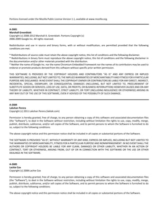 Portions licensed under the Mozilla Public License Version 1.1, available at www.mozilla.org. 
A‐2681 
Marshall Greenblatt 
Copyright (c) 2008‐2012 Marshall A. Greenblatt. Portions Copyright (c) 
2006‐2009 Google Inc. All rights reserved. 
Redistribution and use in source and binary forms, with or without modification, are permitted provided that the following 
conditions are met: 
* Redistributions of source code must retain the above copyright notice, this list of conditions and the following disclaimer. 
* Redistributions in binary form must reproduce the above copyright notice, this list of conditions and the following disclaimer in 
the documentation and/or other materials provided with the distribution. 
* Neither the name of Google Inc. nor the name Chromium Embedded Framework nor the names of its contributors may be used to 
endorse or promote products derived from this software without specific prior written permission. 
THIS SOFTWARE IS PROVIDED BY THE COPYRIGHT HOLDERS AND CONTRIBUTORS "AS IS" AND ANY EXPRESS OR IMPLIED 
WARRANTIES, INCLUDING, BUT NOT LIMITED TO, THE IMPLIED WARRANTIES OF MERCHANTABILITY AND FITNESS FOR A PARTICULAR 
PURPOSE ARE DISCLAIMED. IN NO EVENT SHALL THE COPYRIGHT OWNER OR CONTRIBUTORS BE LIABLE FOR ANY DIRECT, INDIRECT, 
INCIDENTAL, SPECIAL, EXEMPLARY, OR CONSEQUENTIAL DAMAGES (INCLUDING, BUT NOT LIMITED TO, PROCUREMENT OF 
SUBSTITUTE GOODS OR SERVICES; LOSS OF USE, DATA, OR PROFITS; OR BUSINESS INTERRUPTION) HOWEVER CAUSED AND ON ANY 
THEORY OF LIABILITY, WHETHER IN CONTRACT, STRICT LIABILITY, OR TORT (INCLUDING NEGLIGENCE OR OTHERWISE) ARISING IN 
ANY WAY OUT OF THE USE OF THIS SOFTWARE, EVEN IF ADVISED OF THE POSSIBILITY OF SUCH DAMAGE. 
A‐2684 
Lakshan Perera 
Copyright (c) 2011 Lakshan Perera (laktek.com) 
Permission is hereby granted, free of charge, to any person obtaining a copy of this software and associated documentation files 
(the "Software"), to deal in the Software without restriction, including without limitation the rights to use, copy, modify, merge, 
publish, distribute, sublicense, and/or sell copies of the Software, and to permit persons to whom the Software is furnished to do 
so, subject to the following conditions: 
The above copyright notice and this permission notice shall be included in all copies or substantial portions of the Software. 
THE SOFTWARE IS PROVIDED "AS IS", WITHOUT WARRANTY OF ANY KIND, EXPRESS OR IMPLIED, INCLUDING BUT NOT LIMITED TO 
THE WARRANTIES OF MERCHANTABILITY, FITNESS FOR A PARTICULAR PURPOSE AND NONINFRINGEMENT. IN NO EVENT SHALL THE 
AUTHORS OR COPYRIGHT HOLDERS BE LIABLE FOR ANY CLAIM, DAMAGES OR OTHER LIABILITY, WHETHER IN AN ACTION OF 
CONTRACT, TORT OR OTHERWISE, ARISING FROM, OUT OF OR IN CONNECTION WITH THE SOFTWARE OR THE USE OR OTHER 
DEALINGS IN THE SOFTWARE. 
A‐2685 
Lachie Cox 
Copyright (c) 2008 Lachie Cox 
Permission is hereby granted, free of charge, to any person obtaining a copy of this software and associated documentation files 
(the "Software"), to deal in the Software without restriction, including without limitation the rights to use, copy, modify, merge, 
publish, distribute, sublicense, and/or sell copies of the Software, and to permit persons to whom the Software is furnished to do 
so, subject to the following conditions: 
The above copyright notice and this permission notice shall be included in all copies or substantial portions of the Software. 
 