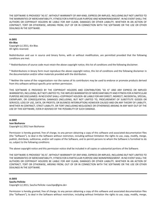 THE SOFTWARE IS PROVIDED "AS IS", WITHOUT WARRANTY OF ANY KIND, EXPRESS OR IMPLIED, INCLUDING BUT NOT LIMITED TO 
THE WARRANTIES OF MERCHANTABILITY, FITNESS FOR A PARTICULAR PURPOSE AND NONINFRINGEMENT. IN NO EVENT SHALL THE 
AUTHORS OR COPYRIGHT HOLDERS BE LIABLE FOR ANY CLAIM, DAMAGES OR OTHER LIABILITY, WHETHER IN AN ACTION OF 
CONTRACT, TORT OR OTHERWISE, ARISING FROM, OUT OF OR IN CONNECTION WITH THE SOFTWARE OR THE USE OR OTHER 
DEALINGS IN THE SOFTWARE. 
A‐2691 
Kin Blas 
Copyright (c) 2011, Kin Blas 
All rights reserved. 
Redistribution and use in source and binary forms, with or without modification, are permitted provided that the following 
conditions are met: 
* Redistributions of source code must retain the above copyright notice, this list of conditions and the following disclaimer. 
* Redistributions in binary form must reproduce the above copyright notice, this list of conditions and the following disclaimer in 
the documentation and/or other materials provided with the distribution. 
* Neither the name of the <organization> nor the names of its contributors may be used to endorse or promote products derived 
from this software without specific prior written permission. 
THIS SOFTWARE IS PROVIDED BY THE COPYRIGHT HOLDERS AND CONTRIBUTORS "AS IS" AND ANY EXPRESS OR IMPLIED 
WARRANTIES, INCLUDING, BUT NOT LIMITED TO, THE IMPLIED WARRANTIES OF MERCHANTABILITY AND FITNESS FOR A PARTICULAR 
PURPOSE ARE DISCLAIMED. IN NO EVENT SHALL <COPYRIGHT HOLDER> BE LIABLE FOR ANY DIRECT, INDIRECT, INCIDENTAL, SPECIAL, 
EXEMPLARY, OR CONSEQUENTIAL DAMAGES (INCLUDING, BUT NOT LIMITED TO, PROCUREMENT OF SUBSTITUTE GOODS OR 
SERVICES; LOSS OF USE, DATA, OR PROFITS; OR BUSINESS INTERRUPTION) HOWEVER CAUSED AND ON ANY THEORY OF LIABILITY, 
WHETHER IN CONTRACT, STRICT LIABILITY, OR TORT (INCLUDING NEGLIGENCE OR OTHERWISE) ARISING IN ANY WAY OUT OF THE 
USE OF THIS SOFTWARE, EVEN IF ADVISED OF THE POSSIBILITY OF SUCH DAMAGE. 
A‐2692 
Ivan Bozhanov 
Copyright (c) 2012 Ivan Bozhanov 
Permission is hereby granted, free of charge, to any person obtaining a copy of this software and associated documentation files 
(the "Software"), to deal in the Software without restriction, including without limitation the rights to use, copy, modify, merge, 
publish, distribute, sublicense, and/or sell copies of the Software, and to permit persons to whom the Software is furnished to do 
so, subject to the following conditions: 
The above copyright notice and this permission notice shall be included in all copies or substantial portions of the Software. 
THE SOFTWARE IS PROVIDED "AS IS", WITHOUT WARRANTY OF ANY KIND, EXPRESS OR IMPLIED, INCLUDING BUT NOT LIMITED TO 
THE WARRANTIES OF MERCHANTABILITY, FITNESS FOR A PARTICULAR PURPOSE AND NONINFRINGEMENT. IN NO EVENT SHALL THE 
AUTHORS OR COPYRIGHT HOLDERS BE LIABLE FOR ANY CLAIM, DAMAGES OR OTHER LIABILITY, WHETHER IN AN ACTION OF 
CONTRACT, TORT OR OTHERWISE, ARISING FROM, OUT OF OR IN CONNECTION WITH THE SOFTWARE OR THE USE OR OTHER 
DEALINGS IN THE SOFTWARE. 
A‐2693 
Sascha Peilicke 
Copyright (c) 2011, Sascha Peilicke <saschpe@gmx.de> 
Permission is hereby granted, free of charge, to any person obtaining a copy of this software and associated documentation files 
(the "Software"), to deal in the Software without restriction, including without limitation the rights to use, copy, modify, merge, 
 