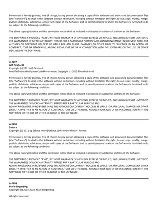 Permission is hereby granted, free of charge, to any person obtaining a copy of this software and associated documentation files 
(the "Software"), to deal in the Software without restriction, including without limitation the rights to use, copy, modify, merge, 
publish, distribute, sublicense, and/or sell copies of the Software, and to permit persons to whom the Software is furnished to do 
so, subject to the following conditions: 
The above copyright notice and this permission notice shall be included in all copies or substantial portions of the Software. 
THE SOFTWARE IS PROVIDED "AS IS", WITHOUT WARRANTY OF ANY KIND, EXPRESS OR IMPLIED, INCLUDING BUT NOT LIMITED TO 
THE WARRANTIES OF MERCHANTABILITY, FITNESS FOR A PARTICULAR PURPOSE AND NONINFRINGEMENT. IN NO EVENT SHALL THE 
AUTHORS OR COPYRIGHT HOLDERS BE LIABLE FOR ANY CLAIM, DAMAGES OR OTHER LIABILITY, WHETHER IN AN ACTION OF 
CONTRACT, TORT OR OTHERWISE, ARISING FROM, OUT OF OR IN CONNECTION WITH THE SOFTWARE OR THE USE OR OTHER 
DEALINGS IN THE SOFTWARE. 
A‐2697 
Jeff Pickhardt 
Copyright (c) 2011 Jeff Pickhardt 
Modified from the Python CodeMirror mode, Copyright (c) 2010 Timothy Farrell 
Permission is hereby granted, free of charge, to any person obtaining a copy of this software and associated documentation files 
(the "Software"), to deal in the Software without restriction, including without limitation the rights to use, copy, modify, merge, 
publish, distribute, sublicense, and/or sell copies of the Software, and to permit persons to whom the Software is furnished to do 
so, subject to the following conditions: 
The above copyright notice and this permission notice shall be included in all copies or substantial portions of the Software. 
THE SOFTWARE IS PROVIDED "AS IS", WITHOUT WARRANTY OF ANY KIND, EXPRESS OR IMPLIED, INCLUDING BUT NOT LIMITED TO 
THE WARRANTIES OF MERCHANTABILITY, FITNESS FOR A PARTICULAR PURPOSE AND 
NONINFRINGEMENT. IN NO EVENT SHALL THE AUTHORS OR COPYRIGHT HOLDERS BE LIABLE FOR ANY CLAIM, DAMAGES OR OTHER 
LIABILITY, WHETHER IN AN ACTION OF CONTRACT, TORT OR OTHERWISE, ARISING FROM, OUT OF OR IN CONNECTION WITH THE 
SOFTWARE OR THE USE OR OTHER DEALINGS IN THE SOFTWARE. 
A‐2698 
Sabaca 
Copyright (C) 2011 by Sabaca <mail@sabaca.com> under the MIT license. 
Permission is hereby granted, free of charge, to any person obtaining a copy of this software and associated documentation files 
(the "Software"), to deal in the Software without restriction, including without limitation the rights to use, copy, modify, merge, 
publish, distribute, sublicense, and/or sell copies of the Software, and to permit persons to whom the Software is furnished to do 
so, subject to the following conditions: 
The above copyright notice and this permission notice shall be included in all copies or substantial portions of the Software. 
THE SOFTWARE IS PROVIDED "AS IS", WITHOUT WARRANTY OF ANY KIND, EXPRESS OR IMPLIED, INCLUDING BUT NOT LIMITED TO 
THE WARRANTIES OF MERCHANTABILITY, FITNESS FOR A PARTICULAR PURPOSE AND 
NONINFRINGEMENT. IN NO EVENT SHALL THE AUTHORS OR COPYRIGHT HOLDERS BE LIABLE FOR ANY CLAIM, DAMAGES OR OTHER 
LIABILITY, WHETHER IN AN ACTION OF CONTRACT, TORT OR OTHERWISE, ARISING FROM, OUT OF OR IN CONNECTION WITH THE 
SOFTWARE OR THE USE OR OTHER DEALINGS IN THE SOFTWARE 
A‐2699 
Mark Borgerding 
Copyright (c) 2003‐2010, Mark Borgerding 
All rights reserved. 
 