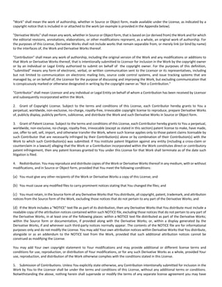 "Work" shall mean the work of authorship, whether in Source or Object form, made available under the License, as indicated by a 
copyright notice that is included in or attached to the work (an example is provided in the Appendix below). 
"Derivative Works" shall mean any work, whether in Source or Object form, that is based on (or derived from) the Work and for which 
the editorial revisions, annotations, elaborations, or other modifications represent, as a whole, an original work of authorship. For 
the purposes of this License, Derivative Works shall not include works that remain separable from, or merely link (or bind by name) 
to the interfaces of, the Work and Derivative Works thereof. 
"Contribution" shall mean any work of authorship, including the original version of the Work and any modifications or additions to 
that Work or Derivative Works thereof, that is intentionally submitted to Licensor for inclusion in the Work by the copyright owner 
or by an individual or Legal Entity authorized to submit on behalf of the copyright owner. For the purposes of this definition, 
"submitted" means any form of electronic, verbal, or written communication sent to the Licensor or its representatives, including 
but not limited to communication on electronic mailing lists, source code control systems, and issue tracking systems that are 
managed by, or on behalf of, the Licensor for the purpose of discussing and improving the Work, but excluding communication that 
is conspicuously marked or otherwise designated in writing by the copyright owner as "Not a Contribution." 
"Contributor" shall mean Licensor and any individual or Legal Entity on behalf of whom a Contribution has been received by Licensor 
and subsequently incorporated within the Work. 
2. Grant of Copyright License. Subject to the terms and conditions of this License, each Contributor hereby grants to You a 
perpetual, worldwide, non‐exclusive, no‐charge, royalty‐free, irrevocable copyright license to reproduce, prepare Derivative Works 
of, publicly display, publicly perform, sublicense, and distribute the Work and such Derivative Works in Source or Object form. 
3. Grant of Patent License. Subject to the terms and conditions of this License, each Contributor hereby grants to You a perpetual, 
worldwide, non‐exclusive, no‐charge, royalty‐free, irrevocable (except as stated in this section) patent license to make, have made, 
use, offer to sell, sell, import, and otherwise transfer the Work, where such license applies only to those patent claims licensable by 
such Contributor that are necessarily infringed by their Contribution(s) alone or by combination of their Contribution(s) with the 
Work to which such Contribution(s) was submitted. If You institute patent litigation against any entity (including a cross‐claim or 
counterclaim in a lawsuit) alleging that the Work or a Contribution incorporated within the Work constitutes direct or contributory 
patent infringement, then any patent licenses granted to You under this License for that Work shall terminate as of the date such 
litigation is filed. 
4. Redistribution. You may reproduce and distribute copies of the Work or Derivative Works thereof in any medium, with or without 
modifications, and in Source or Object form, provided that You meet the following conditions: 
(a) You must give any other recipients of the Work or Derivative Works a copy of this License; and 
(b) You must cause any modified files to carry prominent notices stating that You changed the files; and 
(c) You must retain, in the Source form of any Derivative Works that You distribute, all copyright, patent, trademark, and attribution 
notices from the Source form of the Work, excluding those notices that do not pertain to any part of the Derivative Works; and 
(d) If the Work includes a "NOTICE" text file as part of its distribution, then any Derivative Works that You distribute must include a 
readable copy of the attribution notices contained within such NOTICE file, excluding those notices that do not pertain to any part of 
the Derivative Works, in at least one of the following places: within a NOTICE text file distributed as part of the Derivative Works; 
within the Source form or documentation, if provided along with the Derivative Works; or, within a display generated by the 
Derivative Works, if and wherever such third‐party notices normally appear. The contents of the NOTICE file are for informational 
purposes only and do not modify the License. You may add Your own attribution notices within Derivative Works that You distribute, 
alongside or as an addendum to the NOTICE text from the Work, provided that such additional attribution notices cannot be 
construed as modifying the License. 
You may add Your own copyright statement to Your modifications and may provide additional or different license terms and 
conditions for use, reproduction, or distribution of Your modifications, or for any such Derivative Works as a whole, provided Your 
use, reproduction, and distribution of the Work otherwise complies with the conditions stated in this License. 
5. Submission of Contributions. Unless You explicitly state otherwise, any Contribution intentionally submitted for inclusion in the 
Work by You to the Licensor shall be under the terms and conditions of this License, without any additional terms or conditions. 
Notwithstanding the above, nothing herein shall supersede or modify the terms of any separate license agreement you may have 
 