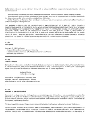 Redistribution and use in source and binary forms, with or without modification, are permitted provided that the following 
conditions are met: 
* Redistributions of source code must retain the above copyright notice, this list of conditions and the following disclaimer. 
* Redistributions in binary form must reproduce the above copyright notice, this list of conditions and the following disclaimer in 
the documentation and/or other materials provided with the distribution. 
* Neither the author nor the names of any contributors may be used to endorse or promote products derived from this software 
without specific prior written permission. 
THIS SOFTWARE IS PROVIDED BY THE COPYRIGHT HOLDERS AND CONTRIBUTORS "AS IS" AND ANY EXPRESS OR IMPLIED 
WARRANTIES, INCLUDING, BUT NOT LIMITED TO, THE IMPLIED WARRANTIES OF MERCHANTABILITY AND FITNESS FOR A PARTICULAR 
PURPOSE ARE DISCLAIMED. IN NO EVENT SHALL THE COPYRIGHT OWNER OR CONTRIBUTORS BE LIABLE FOR ANY DIRECT, INDIRECT, 
INCIDENTAL, SPECIAL, EXEMPLARY, OR CONSEQUENTIAL DAMAGES (INCLUDING, BUT NOT LIMITED TO, PROCUREMENT OF 
SUBSTITUTE GOODS OR SERVICES; LOSS OF USE, DATA, OR PROFITS; OR BUSINESS INTERRUPTION) HOWEVER CAUSED AND ON ANY 
THEORY OF LIABILITY, WHETHER IN CONTRACT, STRICT LIABILITY, OR TORT (INCLUDING NEGLIGENCE OR OTHERWISE) ARISING IN 
ANY WAY OUT OF THE USE OF THIS SOFTWARE, EVEN IF ADVISED OF THE POSSIBILITY OF SUCH DAMAGE. 
A‐2701 
Yossi Rubner 
Copyright (C) 1998 Yossi Rubner 
Computer Science Department, Stanford University 
E‐Mail: rubner@cs.stanford.edu URL: http://vision.stanford.edu/~rubner 
Distributed with permission. 
A‐2702 
Stephen L. Moshier 
Some software in this archive may be from the book _Methods and Programs for Mathematical Functions_ (Prentice‐Hall or Simon 
& Schuster International, 1989) or from the Cephes Mathematical Library, a commercial product. In either event, it is copyrighted 
by the author. What you see here may be used freely but it comes with no support or guarantee. 
Stephen L. Moshier 
moshier@na‐net.ornl.gov 
Cephes Math Library Release 2.1: December, 1988 
Copyright 1984, 1987, 1988 by Stephen L. Moshier 
Direct inquiries to 30 Frost Street, Cambridge, MA 02140 
A‐2711 
Copyright (c) 2011 Sam Vermette 
Permission is hereby granted, free of charge, to any person obtaining a copy of this software and associated documentation files 
(the "Software"), to deal in the Software without restriction, including without limitation the rights to use,copy, modify, merge, 
publish, distribute, sublicense, and/or sell copies of the Software, and to permit persons to whom the Software is furnished to do 
so, subject to the following conditions: 
The above copyright notice and this permission notice shall be included in all copies or substantial portions of the Software. 
THE SOFTWARE IS PROVIDED "AS IS", WITHOUT WARRANTY OF ANY KIND,EXPRESS OR IMPLIED, INCLUDING BUT NOT LIMITED TO 
THE WARRANTIES OF MERCHANTABILITY, FITNESS FOR A PARTICULAR PURPOSE AND NONINFRINGEMENT. IN NO EVENT SHALL THE 
AUTHORS OR COPYRIGHT HOLDERS BE LIABLE FOR ANY CLAIM, DAMAGES OR OTHER LIABILITY,WHETHER IN AN ACTION OF 
 