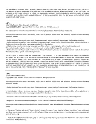 THE SOFTWARE IS PROVIDED "AS IS", WITHOUT WARRANTY OF ANY KIND, EXPRESS OR IMPLIED, INCLUDING BUT NOT LIMITED TO 
THE WARRANTIES OF MERCHANTABILITY, FITNESS FOR A PARTICULAR PURPOSE AND NONINFRINGEMENT. IN NO EVENT SHALL THE 
AUTHORS OR COPYRIGHT HOLDERS BE LIABLE FOR ANY CLAIM, DAMAGES OR OTHER LIABILITY, WHETHER IN AN ACTION OF 
CONTRACT, TORT OR OTHERWISE, ARISING FROM, OUT OF OR IN CONNECTION WITH THE SOFTWARE OR THE USE OR OTHER 
DEALINGS IN THE SOFTWARE. 
A‐2721 
Robert Elz, Regents of the University of California 
Copyright (c) 1982, 1986 Regents of the University of California. All rights reserved. 
This code is derived from software contributed to Berkeley by Robert Elz at the University of Melbourne. 
Redistribution and use in source and binary forms, with or without modification, are permitted provided that the following 
conditions are met: 
1. Redistributions of source code must retain the above copyright notice, this list of conditions and the following disclaimer. 
2. Redistributions in binary form must reproduce the above copyright notice, this list of conditions and the following disclaimer in 
the documentation and/or other materials provided with the distribution. 
3. All advertising materials mentioning features or use of this software must display the following acknowledgement: 
This product includes software developed by the University of California, Berkeley and its contributors. 
4. Neither the name of the University nor the names of its contributors may be used to endorse or promote products derived from 
this software without specific prior written permission. 
THIS SOFTWARE IS PROVIDED BY THE REGENTS AND CONTRIBUTORS ``AS IS'' AND ANY EXPRESS OR IMPLIED WARRANTIES, 
INCLUDING, BUT NOT LIMITED TO, THE IMPLIED WARRANTIES OF MERCHANTABILITY AND FITNESS FOR A PARTICULAR PURPOSE 
ARE DISCLAIMED. IN NO EVENT SHALL THE REGENTS OR CONTRIBUTORS BE LIABLE FOR ANY DIRECT, INDIRECT, INCIDENTAL, 
SPECIAL, EXEMPLARY, OR CONSEQUENTIAL DAMAGES (INCLUDING, BUT NOT LIMITED TO, PROCUREMENT OF SUBSTITUTE GOODS 
OR SERVICES; LOSS OF USE, DATA, OR PROFITS; OR BUSINESS INTERRUPTION) HOWEVER CAUSED AND ON ANY THEORY OF LIABILITY, 
WHETHER IN CONTRACT, STRICT LIABILITY, OR TORT (INCLUDING NEGLIGENCE OR OTHERWISE) ARISING IN ANY WAY OUT OF THE 
USE OF THIS SOFTWARE, EVEN IF ADVISED OF THE POSSIBILITY OF SUCH DAMAGE. 
A‐2723 
Apache Software Foundation 
Copyright © 1999‐2002 The Apache Software Foundation. All rights reserved. 
Redistribution and use in source and binary forms, with or without modification, are permitted provided that the following 
conditions are met: 
1. Redistributions of source code must retain the above copyright notice, this list of conditions and the following disclaimer. 
2. Redistributions in binary form must reproduce the above copyright notice, this list of conditions and the following disclaimer in 
the documentation and/or other materials provided with the distribution. 
3. This end‐user documentation included with the redistribution, if any, must include the following acknowledgement: 
“This product includes software developed by the Apache Software Foundation (http://www.apache.org/)” 
Alternately, this acknowledgement may appear in the software itself, if and wherever such third‐party acknowledgements normally 
appear. 
4. The names “The Jakarta Project”, “Apache Avalon”, “Avalon Framework”, and “Apache Software Foundation” must not be used 
to endorse or promote products derived from this software without prior written permission. For written permission, please contact 
apache@apache.org. 
5. Products derived from this software may not be called “Apache” nor may “Apache” appear in their names without prior written 
permission of the Apache Group. 
 